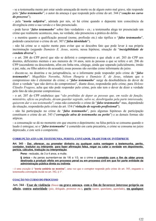 - se a testemunha mente por estar sendo ameaçada de morte ou de algum outro mal grave, não responde
pelo “falso testemunho”; o autor da ameaça é que responde pelo crime do art. 344 (“coação no curso
do processo”).
- pela “teoria subjetiva”, adotada por nós, só há crime quando o depoente tem consciência da
divergência entre a sua versão e o fato presenciado.
- pode haver “falso testemunho” sobre fato verdadeiro - ex.: a testemunha alega ter presenciado um
crime que realmente aconteceu, mas, na verdade, não presenciou a prática do delito.
- a mentira quanto a qualificação pessoal (nome, profissão etc.) não tipifica o “falso testemunho”,
podendo caracterizar o crime do art. 307 (“falsa identidade”).
- não há crime se o sujeito mente para evitar que se descubra fato que pode levar à sua própria
incriminação (segundo Damásio E. Jesus, ocorre, nessa hipótese, situação de “inexigibilidade de
conduta diversa”).
- o art. 208 do CPP prevê que não se deferirá o compromisso a que alude o art. 203 do CPP aos
doentes, deficientes mentais e aos menores de 14 anos, nem às pessoas a que se refere o art. 206 do
CPP (ascendente ou descendente, afim em linha reta, cônjuge, ainda que separado judicialmente, irmão
e pai, mãe, ou filho adotivo do acusado); essas pessoas são ouvidas como informante do juízo.
- discute-se, na doutrina e na jurisprudência, se o informante pode responder pelo crime de “falso
testemunho”: Magalhães Noronha, Nélson Hungria e Damásio E. de Jesus, relatam que o
compromisso não é elementar do crime; o “falso testemunho” surge da desobediência do dever de
dizer a verdade “que não deriva do compromisso”, diante disso, responderão pelo crime; para Heleno
Cláudio Fragoso, acha que não pode responder pelo crime, pois não tem o dever de dizer a verdade
pelo fato de não prestar compromisso.
- o art. 207 do CPP estabelece que “são proibidas de depor as pessoas que, em razão de função,
ministério, ofício ou profissão, devam guardar segredo, salvo se, desobrigadas pela parte interessada,
quiserem dar o seu testemunho”; estas não cometerão o crime de “falso testemunho” mas, dependendo
da situação, responderão pelo crime do art. 154 (“violação de segredo profissional”).
- não há participação no crime de “falso testemunho”, pois algumas hipóteses de participação
constituem o crime do art. 343 (“corrupção ativa de testemunha ou perito”) e as demais formas são
atípicas.
- a consumação se dá no momento em que encerra o depoimento; na falsa perícia se consuma quando o
laudo é entregue; se o “falso testemunho” é cometido em carta precatória, o crime se consuma no juízo
deprecado, e este será o competente.
CORRUPÇÃO ATIVA DE TESTEMUNHA, PERITO, CONTADOR, TRADUTOR OU INTÉRPRETE
Art. 343 - Dar, oferecer, ou prometer dinheiro ou qualquer outra vantagem a testemunha, perito,
contador, tradutor ou intérprete, para fazer afirmação falsa, negar ou calar a verdade em depoimento,
perícia, cálculos, tradução ou interpretação.
Pena - reclusão, de 3 a 4 anos, e multa.
§ único - As penas aumentam-se de 1/6 a 1/3, se o crime é cometido com o fim de obter prova
destinada a produzir efeito em processo penal ou em processo civil em que for parte entidade da
administração pública direta ou indireta.
- é uma exceção à “teoria unitária ou monista”, uma vez que o corruptor responde pelo crime do art. 343, enquanto a
testemunha corrompida incide no art. 342, § 1°.
COAÇÃO NO CURSO DO PROCESSO
Art. 344 - Usar de violência (física) ou grave ameaça, com o fim de favorecer interesse próprio ou
alheio, contra autoridade (juiz, delegado, promotor etc.), parte (autor, querelante, querelado), ou qualquer
122
 