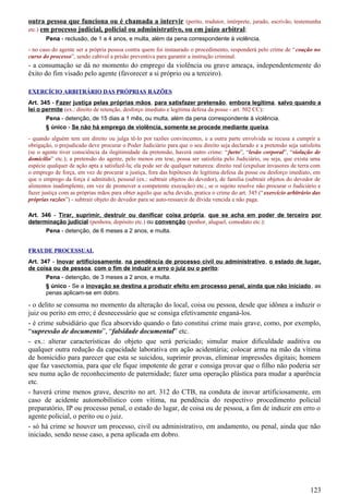 outra pessoa que funciona ou é chamada a intervir (perito, tradutor, intérprete, jurado, escrivão, testemunha
etc.) em processo judicial, policial ou administrativo, ou em juízo arbitral:
Pena - reclusão, de 1 a 4 anos, e multa, além da pena correspondente à violência.
- no caso do agente ser a própria pessoa contra quem foi instaurado o procedimento, responderá pelo crime de “coação no
curso do processo”, sendo cabível a prisão preventiva para garantir a instrução criminal.
- a consumação se dá no momento do emprego da violência ou grave ameaça, independentemente do
êxito do fim visado pelo agente (favorecer a si próprio ou a terceiro).
EXERCÍCIO ARBITRÁRIO DAS PRÓPRIAS RAZÕES
Art. 345 - Fazer justiça pelas próprias mãos, para satisfazer pretensão, embora legítima, salvo quando a
lei o permite (ex.: direito de retenção, desforço imediato e legítima defesa da posse - art. 502 CC):
Pena - detenção, de 15 dias a 1 mês, ou multa, além da pena correspondente à violência.
§ único - Se não há emprego de violência, somente se procede mediante queixa.
- quando alguém tem um direito ou julga tê-lo por razões convincentes, e a outra parte envolvida se recusa a cumprir a
obrigação, o prejudicado deve procurar o Poder Judiciário para que o seu direito seja declarado e a pretensão seja satisfeita
(se o agente tiver consciência da ilegitimidade da pretensão, haverá outro crime: “furto”, “lesão corporal”, “violação de
domicílio” etc.); a pretensão do agente, pelo menos em tese, possa ser satisfeita pelo Judiciário, ou seja, que exista uma
espécie qualquer de ação apta a satisfazê-la; ela pode ser de qualquer natureza: direito real (expulsar invasores de terra com
o emprego de força, em vez de procurar a justiça, fora das hipóteses de legítima defesa da posse ou desforço imediato, em
que o emprego da força é admitido), pessoal (ex.: subtrair objetos do devedor), de família (subtrair objetos do devedor de
alimentos inadimplente, em vez de promover a competente execução) etc.; se o sujeito resolve não procurar o Judiciário e
fazer justiça com as próprias mãos para obter aquilo que acha devido, pratica o crime do art. 345 (“exercício arbitrário das
próprias razões”) - subtrair objeto do devedor para se auto-ressarcir de dívida vencida e não paga.
Art. 346 - Tirar, suprimir, destruir ou danificar coisa própria, que se acha em poder de terceiro por
determinação judicial (penhora, depósito etc.) ou convenção (penhor, aluguel, comodato etc.):
Pena - detenção, de 6 meses a 2 anos, e multa.
FRAUDE PROCESSUAL
Art. 347 - Inovar artificiosamente, na pendência de processo civil ou administrativo, o estado de lugar,
de coisa ou de pessoa, com o fim de induzir a erro o juiz ou o perito:
Pena - detenção, de 3 meses a 2 anos, e multa.
§ único - Se a inovação se destina a produzir efeito em processo penal, ainda que não iniciado, as
penas aplicam-se em dobro.
- o delito se consuma no momento da alteração do local, coisa ou pessoa, desde que idônea a induzir o
juiz ou perito em erro; é desnecessário que se consiga efetivamente enganá-los.
- é crime subsidiário que fica absorvido quando o fato constitui crime mais grave, como, por exemplo,
“supressão de documento”, “falsidade documental” etc.
- ex.: alterar características do objeto que será periciado; simular maior dificuldade auditiva ou
qualquer outra redução da capacidade laborativa em ação acidentária; colocar arma na mão da vítima
de homicídio para parecer que esta se suicidou, suprimir provas, eliminar impressões digitais; homem
que faz vasectomia, para que ele fique impotente de gerar e consiga provar que o filho não poderia ser
seu numa ação de reconhecimento de paternidade; fazer uma operação plástica para mudar a aparência
etc.
- haverá crime menos grave, descrito no art. 312 do CTB, na conduta de inovar artificiosamente, em
caso de acidente automobilístico com vítima, na pendência do respectivo procedimento policial
preparatório, IP ou processo penal, o estado do lugar, de coisa ou de pessoa, a fim de induzir em erro o
agente policial, o perito ou o juiz.
- só há crime se houver um processo, civil ou administrativo, em andamento, ou penal, ainda que não
iniciado, sendo nesse caso, a pena aplicada em dobro.
123
 