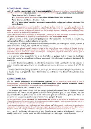 FAVORECIMENTO PESSOAL
Art. 348 - Auxiliar a subtrair-se à ação de autoridade pública (policiais civis ou militares, membro do Judiciário,
autoridades administrativas) autor de crime (de contravenção, o fato é atípico) a que é cominada pena de reclusão:
Pena - detenção, de 1 a 6 meses, e multa.
§ 1º (favorecimento pessoal privilegiado) - Se ao crime não é cominada pena de reclusão:
Pena - detenção, de 15 dias a 3 meses, e multa.
§ 2º - Se quem presta o auxílio é ascendente, descendente, cônjuge ou irmão do criminoso, fica
isento de pena.
- ex.: ajudar na fuga, emprestando carro ou dinheiro ou, ainda, por qualquer outra forma (só se aplica quando o autor do
crime anterior está solto; se está preso e alguém o ajuda a fugir, ocorre o crime do art. 351 - “facilitação de fuga de pessoa
presa”); esconder a pessoa em algum lugar para que não seja encontrada; enganar a autoridade dando informações falsas
acerca do paradeiro do autor do delito (despistar) etc.
- para a existência do crime, o auxílio deve ser prestado após a consumação do crime antecedente; se antes dele ou durante
sua prática, haverá co-autoria ou participação no delito antecedente e não “favorecimento pessoal”.
- a própria vítima do crime antecedente pode praticar o favorecimento - ex.: vítima de sedução que,
após completar 18 anos, ajuda o sedutor a se esconder.
- o advogado não é obrigado a dizer onde se encontra escondido o seu cliente; pode, todavia, cometer o
crime se o auxilia na fuga, se o esconde em sua casa etc.
- não haverá “favorecimento pessoal” quando em relação ao fato anterior: houver causa excludente de ilicitude; já estiver
extinta a punibilidade por qualquer causa; houver alguma escusa absolutória; o agente for inimputável em razão de
menoridade -em todos esses casos, o agente não está sujeito a ação legítima por parte da autoridade, e, portanto, quem o
auxilia não comete “favorecimento pessoal”.
- se o autor do crime antecedente vier a ser absolvido por qualquer motivo (exceto na absolvição
imprópria, em que há aplicação de medida de segurança), o juiz não poderá condenar o réu acusado de
auxiliá-lo.
- se o autor do crime antecedente e o autor do favorecimento forem identificados haverá conexão, e
ambos os delitos, de regra, deverão ser apurados em um mesmo processo, nos termos do art. 79 do
CPP.
- quando o beneficiado consegue subtrair-se, ainda que por poucos instantes, da ação da autoridade, se
o auxílio chega a ser prestado, mas o beneficiário não se livra da ação da autoridade, haverá mera
tentativa.
FAVORECIMENTO REAL
Art. 349 - Prestar a criminoso, fora dos casos de co-autoria (foi aqui utilizada em sentido amplo, de forma a
abranger também a participação) ou de receptação, auxílio destinado a tornar seguro o proveito do crime (é
apenas aquilo que advém da prática do crime e não o meio utilizado para praticá-lo):
Pena - detenção, de 1 a 6 meses, e multa.
- só responde pelo crime aquele que não esteja ajustado previamente com os autores do crime
antecedentes, no sentido de lhes prestar qualquer auxílio posterior, pois, se isso ocorreu, ele será
responsabilizado por participação no crime antecedente por ter estimulado a prática do delito ao
assegurar aos seus autores que lhes prestaria uma forma qualquer de ajuda.
- a principal diferença entre a “receptação” e o “favorecimento real” consiste no fato de que, no favorecimento, o agente
visa auxiliar única e exclusivamente o autor do crime antecedente, enquanto naquele o sujeito visa seu próprio proveito ou o
proveito de terceiro (que não o autor do crime antecedente).
- trata-se de crime acessório, mas a condenação pelo “favorecimento real” não pressupõe a condenação do autor do crime
antecedente - ex.: há prova da prática de um furto e de que alguém ajudou o autor desse crime, escondendo os bens furtados
(a polícia, todavia, não consegue identificar o furtador, mas consegue identificar aquele que escondeu os bens).
- ex.: esconder o objeto do crime para que o autor do delito venha buscá-lo posteriormente, transportar
os objetos do crime; guardar para o homicida dinheiro que este recebeu para matar alguém etc.
124
 