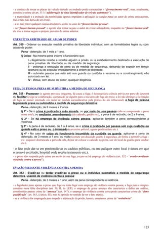 - a conduta de trocar as placas de veículo furtado ou roubado podia caracterizar o “favorecimento real”, mas, atualmente,
constitui o crime do art. 311 (“adulteração de sinal identificador de veículo automotor”).
- a menoridade e a extinção da punibilidade apenas impedem a aplicação de sanção penal ao autor do crime antecedente,
mas o fato não deixa de ser crime.
- a lei não prevê qualquer escusa absolutória como no caso do “favorecimento pessoal”.
- no “favorecimento pessoal” o agente visa tornar seguro o autor do crime antecedente, enquanto no “favorecimento real”
ele visa a tornar seguro o próprio proveito do crime anterior.
EXERCÍCIO ARBITRÁRIO OU ABUSO DE PODER
Art. 350 - Ordenar ou executar medida privativa de liberdade individual, sem as formalidades legais ou com
abuso de poder:
Pena - detenção, de 1 mês a 1 ano.
§ único - Na mesma pena incorre o funcionário que:
I - ilegalmente recebe e recolhe alguém a prisão, ou a estabelecimento destinado a execução de
pena privativa de liberdade ou de medida de segurança;
II - prolonga a execução de pena ou de medida de segurança, deixando de expedir em tempo
oportuno ou de executar imediatamente a ordem de liberdade;
III - submete pessoa que está sob sua guarda ou custódia a vexame ou a constrangimento não
autorizado em lei;
IV - efetua, com abuso de poder, qualquer diligência.
FUGA DE PESSOA PRESA OU SUBMETIDA A MEDIDA DE SEGURANÇA
Art. 351 - Promover (o agente provoca, orquestra, dá causa a fuga; é desnecessária ciência prévia por parte do detento)
ou facilitar (exige-se colaboração, cooperação de alguém para a iniciativa de fuga do preso; a lei não abrange a facilitação
de fuga de menor internado em razão de medida socioeducativa pela prática do ato infracional) a fuga de pessoa
legalmente presa ou submetida a medida de segurança detentiva:
Pena - detenção, de 6 meses a 2 anos.
§ 1º - Se o crime é praticado a mão armada, ou por mais de uma pessoa (não se computando o preso
nesse total), ou mediante arrombamento (de cadeado, grades etc.), a pena é de reclusão, de 2 a 6 anos.
§ 2º - Se há emprego de violência contra pessoa, aplica-se também a pena correspondente à
violência.
§ 3º - A pena é de reclusão, de 1 a 4 anos, se o crime é praticado por pessoa sob cuja custódia ou
guarda está o preso ou o internado (carcereiro policial, agente penitenciário etc.).
§ 4º - No caso de culpa do funcionário incumbido da custódia ou guarda, aplica-se a pena de
detenção, de 3 meses a 1 ano, ou multa (comete um descuido quanto à segurança, de forma a permitir a fuga -
ex.: esquecer destrancada a porta da cela, deixar de colocar o cadeado na porta, sair do local da guarda para lanchar
etc.).
- o fato pode dar-se em penitenciárias ou cadeias públicas, ou em qualquer outro local (viatura em que
o preso é escoltado, hospital onde recebe tratamento etc.).
- o preso não responde pelo crime em razão de sua fuga, exceto se há emprego de violência (art. 352 - “evasão mediante
violência contra a pessoa”).
EVASÃO MEDIANTE VIOLÊNCIA CONTRA A PESSOA
Art. 352 - Evadir-se ou tentar evadir-se o preso ou o indivíduo submetido a medida de segurança
detentiva, usando de violência contra a pessoa:
Pena - detenção, de 3 meses a 1 ano, além da pena correspondente à violência.
- o legislador pune apenas o preso que foge ou tenta fugir com emprego de violência contra pessoa; a fuga pura e simples
constitui mera falta disciplinar (art. 50, II, da LEP); o emprego de grave ameaça não caracteriza o delito em análise,
constituindo apenas crime de “ameaça” (art. 147); o emprego de violência contra coisa pode caracterizar crime de “dano
qualificado” (art. 163, § único, III), mas há opinião no sentido de ser o fato atípico.
- se a violência for empregada para impedir a efetivação da prisão, haverá, entretanto, crime de “resistência”.
125
 