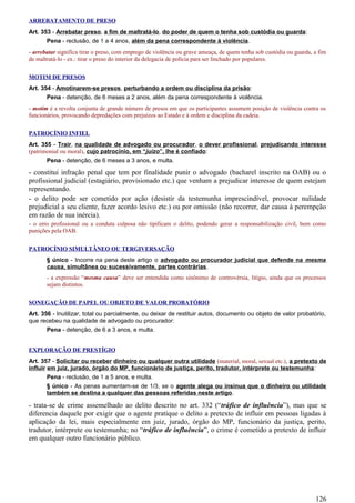 ARREBATAMENTO DE PRESO
Art. 353 - Arrebatar preso, a fim de maltratá-lo, do poder de quem o tenha sob custódia ou guarda:
Pena - reclusão, de 1 a 4 anos, além da pena correspondente à violência.
- arrebatar significa tirar o preso, com emprego de violência ou grave ameaça, de quem tenha sob custódia ou guarda, a fim
de maltratá-lo - ex.: tirar o preso do interior da delegacia de polícia para ser linchado por populares.
MOTIM DE PRESOS
Art. 354 - Amotinarem-se presos, perturbando a ordem ou disciplina da prisão:
Pena - detenção, de 6 meses a 2 anos, além da pena correspondente à violência.
- motim é a revolta conjunta de grande número de presos em que os participantes assumem posição de violência contra os
funcionários, provocando depredações com prejuízos ao Estado e à ordem e disciplina da cadeia.
PATROCÍNIO INFIEL
Art. 355 - Trair, na qualidade de advogado ou procurador, o dever profissional, prejudicando interesse
(patrimonial ou moral), cujo patrocínio, em “juízo”, lhe é confiado:
Pena - detenção, de 6 meses a 3 anos, e multa.
- constitui infração penal que tem por finalidade punir o advogado (bacharel inscrito na OAB) ou o
profissional judicial (estagiário, provisionado etc.) que venham a prejudicar interesse de quem estejam
representando.
- o delito pode ser cometido por ação (desistir da testemunha imprescindível, provocar nulidade
prejudicial a seu cliente, fazer acordo lesivo etc.) ou por omissão (não recorrer, dar causa à perempção
em razão de sua inércia).
- o erro profissional ou a conduta culposa não tipificam o delito, podendo gerar a responsabilização civil, bem como
punições pela OAB.
PATROCÍNIO SIMULTÂNEO OU TERGIVERSAÇÃO
§ único - Incorre na pena deste artigo o advogado ou procurador judicial que defende na mesma
causa, simultânea ou sucessivamente, partes contrárias.
- a expressão “mesma causa” deve ser entendida como sinônimo de controvérsia, litígio, ainda que os processos
sejam distintos.
SONEGAÇÃO DE PAPEL OU OBJETO DE VALOR PROBATÓRIO
Art. 356 - Inutilizar, total ou parcialmente, ou deixar de restituir autos, documento ou objeto de valor probatório,
que recebeu na qualidade de advogado ou procurador:
Pena - detenção, de 6 a 3 anos, e multa.
EXPLORAÇÃO DE PRESTÍGIO
Art. 357 - Solicitar ou receber dinheiro ou qualquer outra utilidade (material, moral, sexual etc.), a pretexto de
influir em juiz, jurado, órgão do MP, funcionário de justiça, perito, tradutor, intérprete ou testemunha:
Pena - reclusão, de 1 a 5 anos, e multa.
§ único - As penas aumentam-se de 1/3, se o agente alega ou insinua que o dinheiro ou utilidade
também se destina a qualquer das pessoas referidas neste artigo.
- trata-se de crime assemelhado ao delito descrito no art. 332 (“tráfico de influência”), mas que se
diferencia daquele por exigir que o agente pratique o delito a pretexto de influir em pessoas ligadas à
aplicação da lei, mais especialmente em juiz, jurado, órgão do MP, funcionário da justiça, perito,
tradutor, intérprete ou testemunha; no “tráfico de influência”, o crime é cometido a pretexto de influir
em qualquer outro funcionário público.
126
 