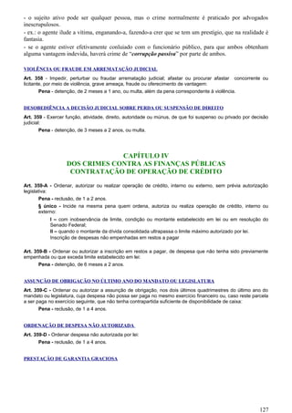 - o sujeito ativo pode ser qualquer pessoa, mas o crime normalmente é praticado por advogados
inescrupulosos.
- ex.: o agente ilude a vítima, enganando-a, fazendo-a crer que se tem um prestígio, que na realidade é
fantasia.
- se o agente estiver efetivamente conluiado com o funcionário público, para que ambos obtenham
alguma vantagem indevida, haverá crime de “corrupção passiva” por parte de ambos.
VIOLÊNCIA OU FRAUDE EM ARREMATAÇÃO JUDICIAL
Art. 358 - Impedir, perturbar ou fraudar arrematação judicial; afastar ou procurar afastar concorrente ou
licitante, por meio de violência, grave ameaça, fraude ou oferecimento de vantagem:
Pena - detenção, de 2 meses a 1 ano, ou multa, além da pena correspondente à violência.
DESOBEDIÊNCIA A DECISÃO JUDICIAL SOBRE PERDA OU SUSPENSÃO DE DIREITO
Art. 359 - Exercer função, atividade, direito, autoridade ou múnus, de que foi suspenso ou privado por decisão
judicial:
Pena - detenção, de 3 meses a 2 anos, ou multa.
CAPÍTULO IV
DOS CRIMES CONTRA AS FINANÇAS PÚBLICAS
CONTRATAÇÃO DE OPERAÇÃO DE CRÉDITO
Art. 359-A - Ordenar, autorizar ou realizar operação de crédito, interno ou externo, sem prévia autorização
legislativa:
Pena - reclusão, de 1 a 2 anos.
§ único - Incide na mesma pena quem ordena, autoriza ou realiza operação de crédito, interno ou
externo:
I – com inobservância de limite, condição ou montante estabelecido em lei ou em resolução do
Senado Federal;
II – quando o montante da dívida consolidada ultrapassa o limite máximo autorizado por lei.
Inscrição de despesas não empenhadas em restos a pagar
Art. 359-B - Ordenar ou autorizar a inscrição em restos a pagar, de despesa que não tenha sido previamente
empenhada ou que exceda limite estabelecido em lei:
Pena - detenção, de 6 meses a 2 anos.
ASSUNÇÃO DE OBRIGAÇÃO NO ÚLTIMO ANO DO MANDATO OU LEGISLATURA
Art. 359-C - Ordenar ou autorizar a assunção de obrigação, nos dois últimos quadrimestres do último ano do
mandato ou legislatura, cuja despesa não possa ser paga no mesmo exercício financeiro ou, caso reste parcela
a ser paga no exercício seguinte, que não tenha contrapartida suficiente de disponibilidade de caixa:
Pena - reclusão, de 1 a 4 anos.
ORDENAÇÃO DE DESPESA NÃO AUTORIZADA
Art. 359-D - Ordenar despesa não autorizada por lei:
Pena - reclusão, de 1 a 4 anos.
PRESTAÇÃO DE GARANTIA GRACIOSA
127
 