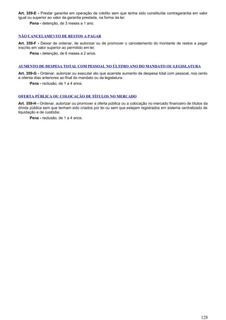 Art. 359-E - Prestar garantia em operação de crédito sem que tenha sido constituída contragarantia em valor
igual ou superior ao valor da garantia prestada, na forma da lei:
Pena - detenção, de 3 meses a 1 ano.
NÃO CANCELAMENTO DE RESTOS A PAGAR
Art. 359-F - Deixar de ordenar, de autorizar ou de promover o cancelamento do montante de restos a pagar
inscrito em valor superior ao permitido em lei:
Pena - detenção, de 6 meses a 2 anos.
AUMENTO DE DESPESA TOTAL COM PESSOAL NO ÚLTIMO ANO DO MANDATO OU LEGISLATURA
Art. 359-G - Ordenar, autorizar ou executar ato que acarrete aumento de despesa total com pessoal, nos cento
e oitenta dias anteriores ao final do mandato ou da legislatura:
Pena - reclusão, de 1 a 4 anos.
OFERTA PÚBLICA OU COLOCAÇÃO DE TÍTULOS NO MERCADO
Art. 359-H - Ordenar, autorizar ou promover a oferta pública ou a colocação no mercado financeiro de títulos da
dívida pública sem que tenham sido criados por lei ou sem que estejam registrados em sistema centralizado de
liquidação e de custódia:
Pena - reclusão, de 1 a 4 anos.
128
 