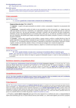 Erro determinado por terceiro
§ 2º - Responde pelo crime o terceiro que determina o erro.
Erro sobre a pessoa
§ 3º - O erro quanto à pessoa contra a qual o crime é praticado não isenta de pena. Não se consideram, neste caso, as condições ou
qualidades da vítima, senão as da pessoa contra quem o agente queria praticar o crime.
-----------------------------------------------------------------------------------------------------------------------------------------------------
Crime consumado:
-----------------------------------------------------------------------------------------------------------------------------------------------------
Art. 14 - Diz-se o crime:
I - consumado, quando nele se reúnem todos os elementos de sua definição legal;
-----------------------------------------------------------------------------------------------------------------------------------------------------
Etapas ou fases do crime (“iter criminis”):
1ª) cogitação – o agente está apenas pensando em cometer o crime; o pensamento é impunível; no pensamento não
há conduta.
2ª) preparação – compreende a prática de todos os atos necessários ao início da execução - ex.: alugar uma casa,
onde será mantido em cativeiro o empresário a ser seqüestrado; conseguir um carro emprestado para ser usado em
um roubo à banco etc.; são atos que antecedem a execução e, portanto, não são puníveis; há casos excepcionais,
entretanto, em que o ato preparatório por si só constitui crime, como, por ex., no crime de “quadrilha ou bando”, em
que seus integrantes são punidos pela simples associação, ainda que não tenham começado a cometer os crimes para
os quais se reuniram.
3ª) execução – começa aqui a agressão ao bem jurídico; o agente começa a realizar a conduta descrita no tipo; há
grande importância em se descobrir o momento em que é iniciada a execução, pois é a partir daí que o fato passa a
ser punível - ex.: os assaltantes entram em um banco e, apontando as armas para os funcionários, anunciam o assalto;
o agente, armado com uma faca, aborda a vítima e a leva para um matagal, com o intuito de estuprá-la etc.
4ª) consumação – quando todos os elementos (objetivos, subjetivos e normativos) do tipo são realizados.
Crime tentado:
-----------------------------------------------------------------------------------------------------------------------------------------------------
Art. 14 - Diz-se o crime:
II - tentado, quando, iniciada a execução, não se consuma por circunstâncias alheias à vontade do agente.
§ único - Salvo disposição em contrário, pune-se a tentativa com a pena correspondente ao crime consumado, diminuída de 1/3 a
2/3 (o critério que o juiz deve utilizar em relação ao quantum da diminuição da pena é a maior ou menor proximidade da
consumação).
-----------------------------------------------------------------------------------------------------------------------------------------------------
Desistência voluntária e arrependimento eficaz:
-----------------------------------------------------------------------------------------------------------------------------------------------------
Art. 15 - O agente que, voluntariamente, desiste de prosseguir na execução (desistência voluntária - “A” decide matar “B” e começa
desferir-lhe facadas, dando início à execução de um “homicídio”; se “A” desistir de matar “B”, parando de golpeá-lo e ir embora,
responderá apenas pelo crime de “lesão corporal” e não pela “tentativa de homicídio”) ou impede que o resultado se produza
(arrependimento eficaz - após ministrar veneno na alimentação da vítima, o agente se arrepende, dando-lhe um antídoto que a salva), só
responde pelos atos já praticados.
-----------------------------------------------------------------------------------------------------------------------------------------------------
Arrependimento posterior:
-----------------------------------------------------------------------------------------------------------------------------------------------------
Art. 16 - Nos crimes cometidos sem violência ou grave ameaça à pessoa, reparado o dano ou restituída a coisa, até o recebimento
da denúncia ou da queixa, por ato voluntário do agente, a pena será reduzida de 1/3 a 2/3.
-----------------------------------------------------------------------------------------------------------------------------------------------------
Crime impossível:
-----------------------------------------------------------------------------------------------------------------------------------------------------
Art. 17 - Não se pune a tentativa quando, por ineficácia absoluta do meio (é a escolha de um meio de execução que jamais levará o
crime à consumação - exs.: falsificação grosseira de documento; uso de arma de brinquedo para matar alguém; ministrar açúcar, pensando
tratar-se de arsênico; tentar disparar revólver totalmente imprestável) ou por absoluta impropriedade do objeto (a palavra objeto está
empregada no sentido de objeto material do crime; assim, haverá crime impossível quando o objeto sobre o qual o agente recair sua
conduta não é protegido pela norma penal incriminadora ou quando ele sequer existe - exs.: atirar num cadáver, pensando tratar-se de
pessoa viva; manobras abortivas em mulher não grávida), é impossível consumar-se o crime.
- o CP adotou a teoria objetiva temperada pela qual só há crime impossível se a ineficácia do meio e a impropriedade do
objeto forem absolutas; por isso, se forem relativas haverá crime tentado - ex.: tentar matar alguém com revólver e projéteis
15
 
