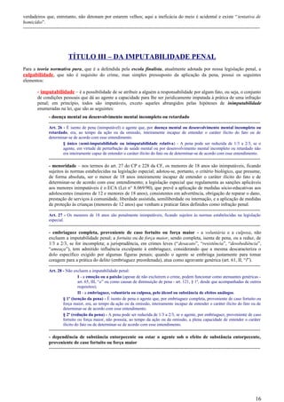 verdadeiros que, entretanto, não detonam por estarem velhos; aqui a ineficácia do meio é acidental e existe “tentativa de
homicídio”.
-----------------------------------------------------------------------------------------------------------------------------------------------------
TÍTULO III – DA IMPUTABILIDADE PENAL
Para a teoria normativa pura, que é a defendida pela escola finalista, atualmente adotada por nossa legislação penal, a
culpabilidade, que não é requisito do crime, mas simples pressuposto da aplicação da pena, possui os seguintes
elementos:
- imputabilidade – é a possibilidade de se atribuir a alguém a responsabilidade por algum fato, ou seja, o conjunto
de condições pessoais que dá ao agente a capacidade para lhe ser juridicamente imputada à prática de uma infração
penal; em princípio, todos são imputáveis, exceto aqueles abrangidos pelas hipóteses de inimputabilidade
enumeradas na lei, que são as seguintes:
- doença mental ou desenvolvimento mental incompleto ou retardado
-------------------------------------------------------------------------------------------------------------------------------------
Art. 26 - É isento de pena (inimputável) o agente que, por doença mental ou desenvolvimento mental incompleto ou
retardado, era, ao tempo da ação ou da omissão, inteiramente incapaz de entender o caráter ilícito do fato ou de
determinar-se de acordo com esse entendimento.
§ único (semi-imputabilidade ou inimputabilidade relativa) - A pena pode ser reduzida de 1/3 a 2/3, se o
agente, em virtude de perturbação de saúde mental ou por desenvolvimento mental incompleto ou retardado não
era inteiramente capaz de entender o caráter ilícito do fato ou de determinar-se de acordo com esse entendimento.
-------------------------------------------------------------------------------------------------------------------------------------
- menoridade – nos termos do art. 27 do CP e 228 da CF, os menores de 18 anos são inimputáveis, ficando
sujeitos às normas estabelecidas na legislação especial; adotou-se, portanto, o critério biológico, que presume,
de forma absoluta, ser o menor de 18 anos inteiramente incapaz de entender o caráter ilícito do fato e de
determinar-se de acordo com esse entendimento; a legislação especial que regulamenta as sanções aplicáveis
aos menores inimputáveis é o ECA (Lei n° 8.069/90), que prevê a aplicação de medidas sócio-educativas aos
adolescentes (maiores de 12 e menores de 18 anos), consistentes em advertência, obrigação de reparar o dano,
prestação de serviços à comunidade, liberdade assistida, semiliberdade ou internação, e a aplicação de medidas
de proteção às crianças (menores de 12 anos) que venham a praticar fatos definidos como infração penal.
-------------------------------------------------------------------------------------------------------------------------------------
Art. 27 - Os menores de 18 anos são penalmente inimputáveis, ficando sujeitos às normas estabelecidas na legislação
especial.
-------------------------------------------------------------------------------------------------------------------------------------
- embriaguez completa, proveniente de caso fortuito ou força maior - a voluntária e a culposa, não
excluem a imputabilidade penal; a fortuita ou de força maior, sendo completa, isenta de pena, ou a reduz, de
1/3 a 2/3, se for incompleta; a jurisprudência, em crimes leves (“desacato”, “resistência”, “desobediência”,
“ameaça”), tem admitido influência exculpante à embriaguez, considerando que a mesma descaracteriza o
dolo específico exigido por algumas figuras penais; quando o agente se embriaga justamente para tomar
coragem para a prática do delito (embriaguez preordenada), atua como agravante genérica (art. 61, II, “l”).
-------------------------------------------------------------------------------------------------------------------------------------
Art. 28 - Não excluem a imputabilidade penal:
I - a emoção ou a paixão (apesar de não excluírem o crime, podem funcionar como atenuantes genéricas -
art. 65, III, “a” ou como causas de diminuição de pena - art. 121, § 1º, desde que acompanhadas de outros
requisitos);
II - a embriaguez, voluntária ou culposa, pelo álcool ou substância de efeitos análogos.
§ 1º (isenção da pena) - É isento de pena o agente que, por embriaguez completa, proveniente de caso fortuito ou
força maior, era, ao tempo da ação ou da omissão, inteiramente incapaz de entender o caráter ilícito do fato ou de
determinar-se de acordo com esse entendimento.
§ 2º (redução da pena) - A pena pode ser reduzida de 1/3 a 2/3, se o agente, por embriaguez, proveniente de caso
fortuito ou força maior, não possuía, ao tempo da ação ou da omissão, a plena capacidade de entender o caráter
ilícito do fato ou de determinar-se de acordo com esse entendimento.
-------------------------------------------------------------------------------------------------------------------------------------
- dependência de substância entorpecente ou estar o agente sob o efeito de substância entorpecente,
proveniente de caso fortuito ou força maior
-------------------------------------------------------------------------------------------------------------------------------------
16
 