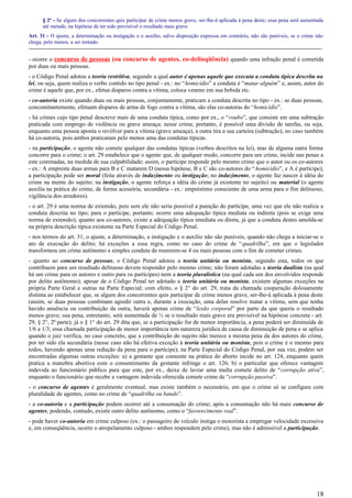 § 2º - Se algum dos concorrentes quis participar de crime menos grave, ser-lhe-á aplicada à pena deste; essa pena será aumentada
até metade, na hipótese de ter sido previsível o resultado mais grave.
Art. 31 - O ajuste, a determinação ou instigação e o auxílio, salvo disposição expressa em contrário, não são puníveis, se o crime não
chega, pelo menos, a ser tentado.
-----------------------------------------------------------------------------------------------------------------------------------------------------
- ocorre o concurso de pessoas (ou concurso de agentes, co-delinqüência) quando uma infração penal é cometida
por duas ou mais pessoas.
- o Código Penal adotou a teoria restritiva, segundo a qual autor é apenas aquele que executa a conduta típica descrita na
lei, ou seja, quem realiza o verbo contido no tipo penal - ex.: no “homicídio” a conduta é “matar alguém” e, assim, autor do
crime é aquele que, por ex., efetua disparos contra a vítima, coloca veneno em sua bebida etc.
- co-autoria existe quando duas ou mais pessoas, conjuntamente, praticam a conduta descrita no tipo - ex.: se duas pessoas,
concomitantemente, efetuam disparos de arma de fogo contra a vítima, são elas co-autoras do “homicídio”.
- há crimes cujo tipo penal descreve mais de uma conduta típica, como por ex., o “roubo”, que consiste em uma subtração
praticada com emprego de violência ou grave ameaça; nesse crime, portanto, é possível uma divisão de tarefas, ou seja,
enquanto uma pessoa aponta o revólver para a vítima (grave ameaça), a outra tira a sua carteira (subtração); no caso também
há co-autoria, pois ambos praticaram pelo menos uma das condutas típicas.
- na participação, o agente não comete qualquer das condutas típicas (verbos descritos na lei), mas de alguma outra forma
concorre para o crime; o art. 29 estabelece que o agente que, de qualquer modo, concorre para um crime, incide nas penas a
este cominadas, na medida de sua culpabilidade; assim, o partícipe responde pelo mesmo crime que o autor ou os co-autores
- ex.: A empresta duas armas para B e C matarem D (nessa hipótese, B e C são co-autores do “ homicídio”, e A é partícipe);
a participação pode ser moral (feita através de induzimento ou instigação; no induzimento, o agente faz nascer à idéia do
crime na mente do sujeito; na instigação, o agente reforça a idéia do crime já existente no sujeito) ou material (o agente
auxilia na prática do crime, de forma acessória, secundária - ex.: empréstimo consciente de uma arma para o fim delituoso,
vigilância dos arredores).
- o art. 29 é uma norma de extensão, pois sem ele não seria possível a punição do partícipe, uma vez que ele não realiza a
conduta descrita no tipo; para o partícipe, portanto, ocorre uma adequação típica mediata ou indireta (pois se exige uma
norma de extensão); quanto aos co-autores, existe a adequação típica imediata ou direta, já que a conduta destes amolda-se
na própria descrição típica existente na Parte Especial do Código Penal.
- nos termos do art. 31, o ajuste, a determinação, a instigação e o auxílio não são puníveis, quando não chega a iniciar-se o
ato de execução do delito; há exceções a essa regra, como no caso do crime de “quadrilha”, em que o legislador
transformou em crime autônomo a simples conduta de reunirem-se 4 ou mais pessoas com o fim de cometer crimes.
- quanto ao concurso de pessoas, o Código Penal adotou a teoria unitária ou monista, segundo esta, todos os que
contribuem para um resultado delituoso devem responder pelo mesmo crime; não foram adotadas a teoria dualista (na qual
há um crime para os autores e outro para os partícipes) nem a teoria pluralística (na qual cada um dos envolvidos responde
por delito autônomo); apesar de o Código Penal ter adotado a teoria unitária ou monista, existem algumas exceções na
própria Parte Geral e outras na Parte Especial; com efeito, o § 2° do art. 29, trata da chamada cooperação dolosamente
distinta ao estabelecer que, se algum dos concorrentes quis participar de crime menos grave, ser-lhe-á aplicada à pena deste
(assim, se duas pessoas combinam agredir outra e, durante a execução, uma delas resolve matar a vítima, sem que tenha
havido anuência ou contribuição da outra, haverá apenas crime de “lesão corporal” por parte da que queria o resultado
menos grave; sua pena, entretanto, será aumentada de ½ se o resultado mais grave era previsível na hipótese concreta - art.
29, § 2°, 2ª parte); já o § 1° do art. 29 dita que, se a participação for de menor importância, a pena poderá ser diminuída de
1/6 a 1/3; essa chamada participação de menor importância tem natureza jurídica de causa de diminuição de pena e se aplica
quando o juiz verifica, no caso concreto, que a contribuição do sujeito não merece a mesma pena da dos autores do crime,
por ter sido ela secundária (nesse caso não há efetiva exceção à teoria unitária ou monista, pois o crime é o mesmo para
todos, havendo apenas uma redução da pena para o partícipe); na Parte Especial do Código Penal, por sua vez, podem ser
encontradas algumas outras exceções: a) a gestante que consente na prática do aborto incide no art. 124, enquanto quem
pratica a manobra abortiva com o consentimento da gestante infringe o art. 126; b) o particular que oferece vantagem
indevida ao funcionário público para que este, por ex., deixe de lavrar uma multa comete delito de “corrupção ativa”,
enquanto o funcionário que recebe a vantagem indevida oferecida comete crime de “corrupção passiva”.
- o concurso de agentes é geralmente eventual, mas existe também o necessário, em que o crime só se configura com
pluralidade de agentes, como no crime de “quadrilha ou bando”.
- a co-autoria e a participação podem ocorrer até a consumação do crime; após a consumação não há mais concurso de
agentes, podendo, contudo, existir outro delito autônomo, como o “favorecimento real”.
- pode haver co-autoria em crime culposo (ex.: o passageiro do veículo instiga o motorista a empregar velocidade excessiva
e, em conseqüência, ocorre o atropelamento culposo - ambos respondem pelo crime), mas não é admissível a participação.
18
 