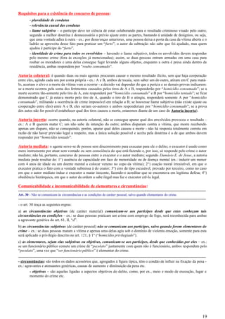 Requisitos para a existência do concurso de pessoas:
- pluralidade de condutas
- relevância causal das condutas
- liame subjetivo – o partícipe deve ter ciência de estar colaborando para o resultado criminoso visado pelo outro;
segundo a melhor doutrina é desnecessário o prévio ajuste entre as partes, bastando à unidade de desígnios, ou seja,
que uma vontade adira à outra - ex.: por desavenças anteriores, uma pessoa deixa a porta da casa da vítima aberta e o
ladrão se aproveita desse fato para praticar um “furto”; o autor da subtração não sabe que foi ajudado, mas quem
ajudou é partícipe do “furto”.
- identidade de crime para todos os envolvidos – havendo o liame subjetivo, todos os envolvidos devem responder
pelo mesmo crime (fora às exceções já mencionadas); assim, se duas pessoas entram armadas em uma casa para
roubar os moradores e uma delas consegue fugir levando alguns objetos, enquanto a outra é presa ainda dentro da
residência, ambas respondem por “roubo consumado”.
Autoria colateral: é quando duas ou mais agentes procuram causar o mesmo resultado ilícito, sem que haja cooperação
entre eles, agindo cada um por conta própria - ex.: A e B, ambos de tocaia, sem saber um do outro, atiram em C para matá-
lo, acertam o alvo e a morte da vítima vem a ocorrer - a decisão vai depender do que a perícia e as demais provas indicarem:
se a morte ocorreu pela soma dos ferimentos causados pelos tiros de A e B, responderão por “homicídio consumado”; se a
morte ocorreu tão-somente pelo tiro de A, este responderá por “homicídio consumado” e B por “homicídio tentado”; se ficar
demonstrado que C já estava morto pelo tiro de A, quando o tiro de B o atingiu, responderá somente A por “homicídio
consumado”, militando a ocorrência de crime impossível em relação a B; se houvesse liame subjetivo (não existe ajuste ou
cooperação entre eles) entre A e B, eles seriam co-autores e ambos responderiam por “homicídio consumado”; se a prova
dos autos não for possível estabelecer qual dos tiros causou a morte, estaremos diante de um caso de Autoria incerta).
Autoria incerta: ocorre quando, na autoria colateral, não se consegue apurar qual dos envolvidos provocou o resultado –
ex.: A e B querem matar C; um não sabe da intenção do outro; ambos disparam contra a vítima, que morre recebendo
apenas um disparo, não se conseguindo, porém, apurar qual deles causou a morte - não há resposta totalmente correta em
razão de não haver previsão legal a respeito, mas a única solução possível e aceita pela doutrina é a de que ambos devem
responder por “homicídio tentado”.
Autoria mediata: o agente serve-se de pessoa sem discernimento para executar para ele o delito; o executor é usado como
mero instrumento por atuar sem vontade ou sem consciência do que está fazendo e, por isso, só responde pelo crime o autor
mediato; não há, portanto, concurso de pessoas entre o executor e o autor mediato; segundo Damásio E. de Jesus, a autoria
mediata pode resultar de: 1°) ausência de capacidade em face de menoridade ou de doença mental (ex.: induzir um menor
com 4 anos de idade ou um doente mental a colocar veneno no copo da vítima); 2°) coação moral irresistível, em que o
executor pratica o fato com a vontade submissa à do coator; 3°) erro de tipo escusável, provado por terceiro, como no caso
em que o autor mediato induz o executor a matar inocente, fazendo-o acreditar que se encontrava em legítima defesa; 4°)
obediência hierárquica, em que o autor da ordem a sabe ilegal mas faz o executor crê-la legal.
Comunicabilidade e incomunicabilidade de elementares e circunstâncias:
-----------------------------------------------------------------------------------------------------------------------------------------------------
Art. 30 - Não se comunicam às circunstâncias e as condições de caráter pessoal, salvo quando elementares do crime.
-----------------------------------------------------------------------------------------------------------------------------------------------------
- o art. 30 traça as seguintes regras:
a) as circunstâncias objetivas (de caráter material) comunicam-se aos partícipes desde que estes conheçam tais
circunstâncias ou condições – ex.: se duas pessoas praticam um crime com emprego de fogo, será reconhecida para ambas
a agravante genérica do art. 61, II, “d”.
b) as circunstâncias subjetivas (de caráter pessoal) não se comunicam aos partícipes, salvo quando forem elementares do
crime – ex.: se duas pessoas matam a vítima e apenas uma delas agiu sob o domínio de violenta emoção, somente para esta
será aplicado o privilégio descrito no art. 121, § 1° (“homicídio privilegiado”).
c) as elementares, sejam elas subjetivas ou objetivas, comunicam-se aos partícipes, desde que conhecidas por eles – ex.:
se um funcionário público comete um crime de “peculato” juntamente com quem não é funcionário, ambos respondem pelo
“peculato”, uma vez que “ser funcionário público” é elementar do crime.
-----------------------------------------------------------------------------------------------------------------------------------------------------
- circunstâncias: são todos os dados acessórios que, agregados à figura típica, têm o condão de influir na fixação da pena -
ex.: agravantes e atenuantes genéricas, causas de aumento e diminuição da pena etc.
- objetivas – são aquelas ligadas a aspectos objetivos do delito, como, por ex., meio e modo de execução, lugar e
momento do crime etc.
19
 