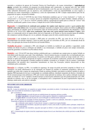 carcerário e existência de parecer da Comissão Técnica de Classificação e do exame criminológico // semi-aberto p/
aberto: aceitação das condições do programa da prisão-albergue pelo sentenciado, as impostas pelo juiz, que esteja
trabalhando ou comprove a possibilidade de fazê-lo imediatamente e, por fim, que seus antecedentes e os exames a que se
tenha submetido demonstrem que irá ajustar-se, com autodisciplina e senso de responsabilidade, ao novo regime; a
realização do exame criminológico é facultativa); a oitiva do representante do MP é sempre imprescindível para fim de
progressão de regime, sob pena de nulidade.
- o art. 2°, § 1°, da Lei n° 8.072/90 (Lei dos Crimes Hediondos) estabelece que os “crimes hediondos”, o “tráfico de
entorpecentes”, o “terrorismo” e a “tortura” devem ser cumpridos integralmente em regime fechado, vedando, portanto, a
progressão; o art. 1°, § 7°, da Lei n° 9.455/97, permitiu, todavia, a progressão de regime para os crimes de “tortura” nela
descritos, modificando, quanto a esses crimes, a vedação da Lei dos Crimes Hediondos.
Regressão: é a transferência do condenado para qualquer dos regimes mais rigorosos quando o agente praticar fato
definido como crime doloso (não é necessária à condenação transitada em julgado, basta à prática do delito) ou falta grave
(fuga, participação em rebelião, posse de instrumento capaz de lesionar pessoas, descumprimento das obrigações e outras
descritas no art. 50 da LEP); sofrer nova condenação, cuja soma com a pena anterior torna incabível o regime; além
disso, se o sentenciado estiver no regime aberto, dar-se-á a regressão se ele frustrar os fins da execução (parar de trabalhar,
não comparecer à prisão-albergue etc.) ou se, podendo, não pagar a pena de multa cumulativamente imposta.
Conversão: é um incidente de execução; a PRD pode ser convertida em PPL, nos casos do art. 45 do CP (ex.:
descumprimento da restrição imposta); a pena de multa não pode ser convertida em PPL, por ser considerada dívida de
valor, com aplicação das normas da dívida ativa da Fazenda Pública.
Trabalho do preso: o condenado a PPL está obrigado ao trabalho na medida de suas aptidões e capacidade, sendo
também um direito do preso à atribuição de trabalho e sua remuneração; o trabalho do preso será sempre remunerado,
sendo-lhe garantidos os benefícios da Previdência Social.
Remição: o art. 126 da LEP trata desse instituto estabelecendo que o condenado que cumpre pena no regime fechado ou
semi-aberto pode descontar, para cada 3 dias trabalhados, 1 dia do restante da pena; a remição deve ser declarada pelo juiz,
ouvido o MP; se o condenado, posteriormente, for punido com falta grave, perderá o direito ao tempo remido (art. 127); a
remição se aplica para efeito de progressão de regime e concessão de livramento condicional; somente são computados os
dias em que o preso desempenha a jornada completa de trabalho, excluindo-se os feriados e fins de semana; a autoridade
administrativa (do presídio) deve encaminhar mensalmente ao Juízo das Execuções relatório descrevendo os dias
trabalhados pelos condenados.
Detração: é o cômputo, na PPL e na medida de segurança, do tempo da prisão provisória cumprida no Brasil ou no
estrangeiro, de prisão administrativa ou de internação em hospital de custódia ou tratamento psiquiátrico; aplica-se a
qualquer que tenha sido o regime de cumprimento fixado na sentença (fechado, semi-aberto ou aberto); também se aplica a
algumas PRD (prestação de serviços à comunidade ou a entidades públicas, interdição temporária de direitos e limitação de
fim de semana) porque estas substituem a PPL pelo mesmo tempo aplicado na sentença; não se aplica a detração na pena de
multa; em relação ao “sursis” também é incabível porque se trata de pena substitutiva que não guarda proporção com a PPL
aplicada na sentença, mas se ele for revogado, a conseqüência será o cumprimento da pena originariamente imposta na
sentença, sendo assim, será cabível a detração.
-----------------------------------------------------------------------------------------------------------------------------------------------------
PENAS PRIVATIVAS DE LIBERDADE
Reclusão e detenção
Art. 33 - A pena de reclusão deve ser cumprida em regime fechado, semi-aberto ou aberto. A de detenção, em regime semi-aberto, ou
aberto, salvo necessidade de transferência a regime fechado.
§ 1º - Considera-se:
a) regime fechado à execução da pena em estabelecimento de segurança máxima ou média;
b) regime semi-aberto a execução da pena em colônia agrícola, industrial ou estabelecimento similar;
c) regime aberto à execução da pena em casa de albergado ou estabelecimento adequado.
§ 2º - As PPL deverão ser executadas em forma progressiva, segundo o mérito do condenado, observados os seguintes critérios e
ressalvadas as hipóteses de transferência a regime mais rigoroso:
a) o condenado a pena superior a 8 anos deverá começar a cumpri-la em regime fechado;
b) o condenado não reincidente, cuja pena seja superior a 4 anos e não exceda a 8, poderá, desde o princípio, cumpri-la em
regime semi-aberto;
c) o condenado não reincidente, cuja pena seja igual ou inferior a 4 anos, poderá, desde o início, cumpri-la em regime
aberto.
§ 3º - A determinação do regime inicial de cumprimento da pena far-se-á com observância dos critérios previstos no art. 59 deste
Código.
22
 