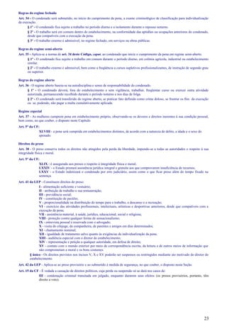 Regras do regime fechado
Art. 34 - O condenado será submetido, no início do cumprimento da pena, a exame criminológico de classificação para individualização
da execução.
§ 1º - O condenado fica sujeito a trabalho no período diurno e a isolamento durante o repouso noturno.
§ 2º - O trabalho será em comum dentro do estabelecimento, na conformidade das aptidões ou ocupações anteriores do condenado,
desde que compatíveis com a execução da pena.
§ 3º - O trabalho externo é admissível, no regime fechado, em serviços ou obras públicas.
Regras do regime semi-aberto
Art. 35 - Aplica-se a norma do art. 34 deste Código, caput, ao condenado que inicie o cumprimento da pena em regime semi-aberto.
§ 1º - O condenado fica sujeito a trabalho em comum durante o período diurno, em colônia agrícola, industrial ou estabelecimento
similar.
§ 2º - O trabalho externo é admissível, bem como a freqüência a cursos supletivos profissionalizantes, de instrução de segundo grau
ou superior.
Regras do regime aberto
Art. 36 - O regime aberto baseia-se na autodisciplina e senso de responsabilidade do condenado.
§ 1º - O condenado deverá, fora do estabelecimento e sem vigilância, trabalhar, freqüentar curso ou exercer outra atividade
autorizada, permanecendo recolhido durante o período noturno e nos dias de folga.
§ 2º - O condenado será transferido do regime aberto, se praticar fato definido como crime doloso, se frustrar os fins da execução
ou se, podendo, não pagar a multa cumulativamente aplicada.
Regime especial
Art. 37 - As mulheres cumprem pena em estabelecimento próprio, observando-se os deveres e direitos inerentes à sua condição pessoal,
bem como, no que couber, o disposto neste Capítulo.
Art. 5° da CF:
XLVIII - a pena será cumprida em estabelecimentos distintos, de acordo com a natureza do delito, a idade e o sexo do
apenado.
Direitos do preso
Art. 38 - O preso conserva todos os direitos não atingidos pela perda da liberdade, impondo-se a todas as autoridades o respeito à sua
integridade física e moral.
Art. 5° da CF:
XLIX - é assegurado aos presos o respeito à integridade física e moral;
LXXIV - o Estado prestará assistência jurídica integral e gratuita aos que comprovarem insuficiência de recursos;
LXXV - o Estado indenizará o condenado por erro judiciário, assim como o que ficar preso além do tempo fixado na
sentença.
Art. 41 da LEP - Constituem direitos do preso:
I - alimentação suficiente e vestuário;
II - atribuição de trabalho e sua remuneração;
III - previdência social;
IV - constituição de pecúlio;
V - proporcionalidade na distribuição do tempo para o trabalho, o descanso e a recreação;
VI - exercício das atividades profissionais, intelectuais, artísticas e desportivas anteriores, desde que compatíveis com a
execução da pena;
VII - assistência material, à saúde, jurídica, educacional, social e religiosa;
VIII - proteção contra qualquer forma de sensacionalismo;
IX - entrevista pessoal e reservada com o advogado;
X - visita do cônjuge, da companheira, de parentes e amigos em dias determinados;
XI - chamamento nominal;
XII - igualdade de tratamento salvo quanto às exigências da individualização da pena;
XIII - audiência especial com o diretor do estabelecimento;
XIV - representação e petição a qualquer autoridade, em defesa de direito;
XV - contato com o mundo exterior por meio de correspondência escrita, da leitura e de outros meios de informação que
não comprometam a moral e os bons costumes.
§ único - Os direitos previstos nos incisos V, X e XV poderão ser suspensos ou restringidos mediante ato motivado do diretor do
estabelecimento.
Art. 42 da LEP - Aplica-se ao preso provisório e ao submetido à medida de segurança, no que couber, o disposto nesta Seção.
Art. 15 da CF - É vedada a cassação de direitos políticos, cuja perda ou suspensão só se dará nos casos de:
III - condenação criminal transitada em julgado, enquanto durarem seus efeitos (os presos provisórios, portanto, têm
direito a voto).
23
 