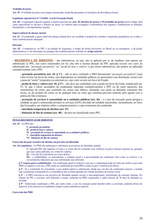 Trabalho do preso
Art. 39 - O trabalho do preso será sempre remunerado, sendo-lhe garantidos os benefícios da Previdência Social.
Legislação especial (Lei n° 7.210/84 - Lei de Execução Penal)
Art. 40 - A legislação especial regulará a matéria prevista nos arts. 38 (direitos do preso) e 39 (trabalho do preso) deste Código, bem
como especificará os deveres e direitos do preso, os critérios para revogação e transferência dos regimes e estabelecerá as infrações
disciplinares e correspondentes sanções.
Superveniência de doença mental
Art. 41 - O condenado a quem sobrevém doença mental deve ser recolhido a hospital de custódia e tratamento psiquiátrico ou, à falta, a
outro estabelecimento adequado.
Detração
Art. 42 - Computam-se, na PPL e na medida de segurança, o tempo de prisão provisória, no Brasil ou no estrangeiro, o de prisão
administrativa e o de internação em qualquer dos estabelecimentos referidos no artigo anterior.
-----------------------------------------------------------------------------------------------------------------------------------------------------
- RESTRITIVA DE DIREITOS – são substitutivas, ou seja, não se aplicam por si, de imediato, mas apenas em
substituição as PPL, nos casos enumerados em lei; elas têm a mesma duração da PPL aplicada (exceto nos casos de
substituição por “prestação pecuniária” ou “perda de bens e valores”); por serem substitutivas, não podem ser aplicadas
cumulativamente com a PPL
- prestação pecuniária (art. 45, § 1°) – não se deve confundir a PRD denominada “prestação pecuniária” (cujo
valor reverte em favor da vítima, seus dependentes ou entidades públicas ou particulares com destinação social) com
a pena de “multa” (originária ou substitutiva), cujo valor reverte em favor do Estado.
- perda de bens e valores (art. 45, § 3°) – não deve ser confundido com a perda em favor da União, tratada pelo art.
91, II, que é efeito secundário da condenação (aplicado cumulativamente a PPL ou de outra natureza), dos
instrumentos do crime, que consistam em coisas cujo fabrico, alienação, uso, porte ou detenção consistam fato
ilícito, ou do produto do crime ou de qualquer bem ou valor que constitua proveito auferido pelo agente com a
prática do fato criminoso.
- prestação de serviços à comunidade ou a entidades públicas (art. 46) – é o juiz da execução quem designa a
entidade na qual o sentenciado prestará os serviços (LEP), devendo tal entidade encaminhar, mensalmente, ao Juízo
das Execuções, um relatório sobre o comparecimento e o aproveitamento do condenado.
- interdição temporária de direitos (art. 47)
- limitação de fim de semana (art. 48) – deveria ser classificada como PPL.
-----------------------------------------------------------------------------------------------------------------------------------------------------
PENAS RESTRITIVAS DE DIREITOS
Art. 43 - As PRD são:
I - prestação pecuniária;
II - perda de bens e valores;
IV - prestação de serviços à comunidade ou a entidades públicas;
V - interdição temporária de direitos;
VI - limitação de fim de semana.
Conversão da pena restritiva de direitos em privativa de liberdade
Art. 44 (requisitos) - As PRD são autônomas e substituem as privativas de liberdade, quando:
I - aplicada PPL não superior a 4 anos e o crime não for cometido com violência ou grave ameaça à pessoa ou, qualquer
que seja a pena aplicada, se o crime for culposo;
II - o réu não for reincidente em crime doloso;
III - a culpabilidade, os antecedentes, a conduta social e a personalidade do condenado, bem como os motivos e as
circunstâncias indicarem que essa substituição seja suficiente.
§ 2º (regras para a substituição) - Na condenação igual ou inferior a um ano, a substituição pode ser feita por multa ou por uma
PRD; se superior a um ano, a PPL pode ser substituída por uma PRD e multa ou por 2 restritivas de direito.
§ 3º - Se o condenado for reincidente, o juiz poderá aplicar a substituição, desde que, em face de condenação anterior, a medida
seja socialmente recomendável e a reincidência não se tenha operado em virtude da prática do mesmo crime.
§ 4º - A PRD converte-se em privativa de liberdade quando ocorrer o descumprimento injustificado da restrição imposta. No
cálculo da PPL a executar, será deduzido o tempo cumprido da PRD, respeitando o saldo mínimo de 30 dias de detenção ou
reclusão.
§ 5º - Sobrevindo condenação a PPL, por outro crime, o juiz da execução penal decidirá sobre a conversão, podendo deixar de
aplicá-la se for possível ao condenado cumprir a pena substitutiva anterior.
Conversão das PRD
24
 