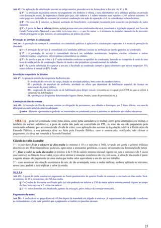 Art. 45 - Na aplicação da substituição prevista no artigo anterior, proceder-se-á na forma deste e dos arts. 46, 47 e 48.
§ 1º - A prestação pecuniária consiste no pagamento em dinheiro à vítima, a seus dependentes ou a entidade pública ou privada
com destinação social, de importância fixada pelo juiz, não inferior a 1 salário mínimo nem superior a 360 salários mínimos. O
valor pago será deduzido do montante de eventual condenação em ação de reparação civil, se coincidentes os beneficiários.
§ 2º - No caso do § anterior, se houver aceitação do beneficiário, a prestação pecuniária pode consistir em prestação de outra
natureza.
§ 3º - A perda de bens e valores (títulos, ações) pertencentes aos condenados dar-se-á, ressalvada a legislação especial, em favor do
Fundo Penitenciário Nacional, e seu valor terá como teto — o que for maior — o montante do prejuízo causado ou do provento
obtido pelo agente ou por terceiro, em conseqüência da prática do crime.
Prestação de serviços à comunidade
Art. 46 - A prestação de serviços à comunidade ou a entidades públicas é aplicável às condenações superiores a 6 meses de privação da
liberdade.
§ 1º - A prestação de serviços à comunidade ou a entidades públicas consiste na atribuição de tarefas gratuitas ao condenado.
§ 2º - A prestação de serviço à comunidade dar-se-á em entidades assistenciais, hospitais, escolas, orfanatos e outros
estabelecimentos congêneres, em programas comunitários ou estatais.
§ 3º - As tarefas a que se refere o § 1º serão atribuídas conforme as aptidões do condenado, devendo ser cumpridas à razão de uma
hora de tarefa por dia de condenação, fixadas de modo a não prejudicar a jornada normal de trabalho.
§ 4º - Se a pena substituída for superior a um ano, é facultado ao condenado cumprir a pena substitutiva em menor tempo (art. 55),
nunca inferior à metade da PPL fixada.
Interdição temporária de direitos
Art. 47- As penas de interdição temporária de direitos são:
I - proibição do exercício de cargo, função ou atividade pública, bem como de mandato eletivo;
II - proibição do exercício de profissão, atividade ou ofício que dependam de habilitação especial, de licença ou
autorização do poder público;
III - suspensão de autorização ou de habilitação para dirigir veículo (encontra-se revogado pelo CTB no que se refere à
suspensão da habilitação);
IV - proibição de freqüentar determinados lugares (bares, boates, casas de prostituição etc.).
Limitação de fim de semana
Art. 48 - A limitação de fim de semana consiste na obrigação de permanecer, aos sábados e domingos, por 5 horas diárias, em casa de
albergado ou outro estabelecimento adequado.
§ único - Durante a permanência poderão ser ministrados ao condenado cursos e palestras ou atribuídas atividades educativas.
-----------------------------------------------------------------------------------------------------------------------------------------------------
- MULTA – pode ser cominada como pena única, como pena cumulativa (e multa), como pena alternativa (ou multa), e
também em caráter substitutivo; a pena de multa não pode ser convertida em PPL, no caso do seu não pagamento pelo
condenado solvente, por ser considerada dívida de valor, com aplicação das normas da legislação relativa à dívida ativa da
Fazenda Pública; a sua cobrança deve ser feita pela Fazenda Pública; caso o sentenciado, notificado, não efetuar o
pagamento, ela deve ser remetida a Fazenda Estadual.
-----------------------------------------------------------------------------------------------------------------------------------------------------
Cálculo do valor da multa:
1° - o juiz deve fixar o número de dias-multa (o mínimo é 10 e o máximo é 360), levando em conta o critério trifásico
descrito no art. 68 (circunstâncias judiciais, agravantes e atenuantes genéricas, e causas de aumento ou diminuição de pena).
2° - fixar o valor de cada dia-multa (o mínimo é de 1/30 do salário mínimo mensal vigente no país e máximo é de 5 vezes
esse salário); na fixação desse valor, o juiz deve atentar à situação econômica do réu; em suma, a idéia do dia-multa é punir
o agente através do pagamento de uma multa que tenha valor equivalente a um dia do seu trabalho.
3° - caso acontecer da situação econômica do réu, de tão avantajada, torne a multa ineficaz, embora aplicada no máximo;
nesse caso, poderá o juiz triplicar o valor da multa.
-----------------------------------------------------------------------------------------------------------------------------------------------------
MULTA
Art. 49 - A pena de multa consiste no pagamento ao fundo penitenciário da quantia fixada na sentença e calculada em dias-multa. Será,
no mínimo, de 10 e, no máximo, de 360 dias-multa.
§ 1º - O valor do dia-multa será fixado pelo juiz não podendo ser inferior a 1/30 do maior salário mínimo mensal vigente ao tempo
do fato, nem superior a 5 vezes esse salário.
§ 2º - O valor da multa será atualizado, quando da execução, pelos índices de correção monetária.
Pagamento da multa
Art. 50 - A multa deve ser paga dentro de 10 dias depois de transitada em julgado a sentença. A requerimento do condenado e conforme
as circunstâncias, o juiz pode permitir que o pagamento se realize em parcelas mensais.
25
 