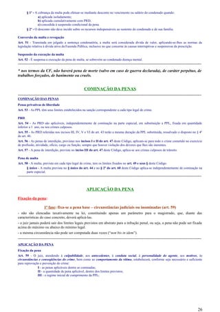 § 1º - A cobrança da multa pode efetuar-se mediante desconto no vencimento ou salário do condenado quando:
a) aplicada isoladamente;
b) aplicada cumulativamente com PRD;
c) concedida à suspensão condicional da pena.
§ 2º - O desconto não deve incidir sobre os recursos indispensáveis ao sustento do condenado e de sua família.
Conversão da multa e revogação
Art. 51 - Transitada em julgado a sentença condenatória, a multa será considerada dívida de valor, aplicando-se-lhes as normas da
legislação relativa à dívida ativa da Fazenda Pública, inclusive no que concerne às causas interruptivas e suspensivas da prescrição.
Suspensão da execução da multa
Art. 52 - É suspensa a execução da pena de multa, se sobrevém ao condenado doença mental.
-----------------------------------------------------------------------------------------------------------------------------------------------------
* nos termos da CF, não haverá pena de morte (salvo em caso de guerra declarada), de caráter perpétuo, de
trabalhos forçados, de banimento ou cruéis.
COMINAÇÃO DA PENAS
-----------------------------------------------------------------------------------------------------------------------------------------------------
COMINAÇÃO DAS PENAS
Penas privativas de liberdade
Art. 53 - As PPL têm seus limites estabelecidos na sanção correspondente a cada tipo legal de crime.
PRD
Art. 54 - As PRD são aplicáveis, independentemente de cominação na parte especial, em substituição a PPL, fixada em quantidade
inferior a 1 ano, ou nos crimes culposos.
Art. 55 - As PRD referidas nos incisos III, IV, V e VI do art. 43 terão a mesma duração da PPL substituída, ressalvado o disposto no § 4º
do art. 46.
Art. 56 - As penas de interdição, previstas nos incisos I e II do art. 47 deste Código, aplicam-se para todo o crime cometido no exercício
de profissão, atividade, ofício, cargo ou função, sempre que houver violação dos deveres que lhes são inerentes.
Art. 57 - A pena de interdição, prevista no inciso III do art. 47 deste Código, aplica-se aos crimes culposos de trânsito.
Pena de multa
Art. 58 - A multa, prevista em cada tipo legal de crime, tem os limites fixados no art. 49 e seus § deste Código.
§ único - A multa prevista no § único do art. 44 e no § 2º do art. 60 deste Código aplica-se independentemente de cominação na
parte especial.
-----------------------------------------------------------------------------------------------------------------------------------------------------
APLICAÇÃO DA PENA
Fixação da pena:
1ª fase: fixa-se a pena base – circunstâncias judiciais ou inominadas (art. 59)
- não são elencadas taxativamente na lei, constituindo apenas um parâmetro para o magistrado, que, diante das
características do caso concreto, deverá aplicá-las.
- o juiz jamais poderá sair dos limites legais previstos em abstrato para a infração penal, ou seja, a pena não pode ser fixada
acima do máximo ou abaixo do mínimo legal.
- a mesma circunstância não pode ser computada duas vezes (“non bis in idem”).
-----------------------------------------------------------------------------------------------------------------------------------------------------
APLICAÇÃO DA PENA
Fixação da pena
Art. 59 - O juiz, atendendo à culpabilidade, aos antecedentes, à conduta social, à personalidade do agente, aos motivos, às
circunstâncias e conseqüências do crime, bem como ao comportamento da vítima, estabelecerá, conforme seja necessário e suficiente
para reprovação e prevenção do crime:
I - as penas aplicáveis dentre as cominadas;
II - a quantidade de pena aplicável, dentro dos limites previstos;
III - o regime inicial de cumprimento da PPL;
26
 