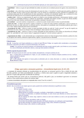 IV - a substituição da pena privativa da liberdade aplicada, por outra espécie de pena, se cabível.
-----------------------------------------------------------------------------------------------------------------------------------------------------
- culpabilidade – refere-se ao grau de reprovabilidade da conduta, de acordo com as condições pessoais do agente e das características do
crime.
- antecedentes – são os fatos bons ou maus da vida pregressa do autor do crime; a “reincidência” constitui agravante genérica, aplicada na
2ª fase da fixação da pena e deixa de gerar efeitos após 5 anos do término do cumprimento da pena, passando tal condenação a ser
considerada apenas para fim de reconhecimento de maus antecedentes; a doutrina vem entendendo, também, que a existência de várias
absolvições por falta de provas ou de inúmeros inquéritos policiais arquivados constituem maus antecedentes.
- conduta social – refere-se ao comportamento do agente em relação às suas atividades profissionais, relacionamento familiar e social
etc.; na prática, as autoridades limitam-se a elaborar um questionário, respondido pelo próprio acusado, no qual este informa detalhes
acerca de sua vida social, familiar e profissional; tal questionário, entretanto, é de pouco valia.
- personalidade – o juiz deve analisar o temperamento e o caráter do acusado, levando ainda em conta a sua periculosidade.
- motivos do crime – os fatores que levaram o agente a cometê-lo; se o motivo do crime constituir qualificadora, causa de aumento ou
diminuição de pena ou, ainda, agravante ou atenuante genérica, não poderá ser considerado como circunstância judicial, para evitar o
“bis in idem” (dupla exasperação pela mesma circunstância).
- circunstâncias do crime – refere-se à maior ou menor gravidade do delito em razão do “modus operandi” no que diz respeito aos
instrumentos do crime, tempo de sua duração, forma de abordagem, objeto material, local da infração etc.
- conseqüências do crime – referem-se à maior ou menor intensidade da lesão produzida no bem jurídico em decorrência da infração
penal - exs.: gravidade da “lesão corporal culposa”; pagamento do resgate na “extorsão mediante seqüestro”.
- comportamento da vítima – se fica demonstrado que o comportamento anterior da vítima de alguma forma estimulou a prática do crime
ou, de alguma outra maneira, influenciou negativamente o agente, a sua pena deverá ser abrandada.
-----------------------------------------------------------------------------------------------------------------------------------------------------
Cálculo da pena
Art. 68 - A pena-base será fixada atendendo-se ao critério do art. 59 deste Código; em seguida serão consideradas as circunstâncias
atenuantes e agravantes; por último, as causas de diminuição e de aumento.
§ único - No concurso de causas de aumento ou de diminuição previstas na parte especial, pode o juiz limitar-se a um só aumento
ou a uma só diminuição, prevalecendo, todavia, a causa que mais aumente ou diminua.
Critérios especiais da pena de multa
Art. 60 - Na fixação da pena de multa o juiz deve atender, principalmente, à situação econômica do réu.
§ 1º - A multa pode ser aumentada até o triplo, se o juiz considerar que, em virtude da situação econômica do réu, é ineficaz,
embora aplicada no máximo.
Multa substitutiva
§ 2º - A PPL aplicada, não superior a 6 meses, pode ser substituída pela de multa, observados os critérios dos incisos II e III
do art. 44 deste Código.
-----------------------------------------------------------------------------------------------------------------------------------------------------
↓
2ª fase: agravantes e atenuantes genéricas – circunstâncias legais (arts. 61, 62 e 65)
- o montante do aumento referente ao reconhecimento de agravante ou atenuante genérica fica a critério do juiz, não
havendo, portanto, um índice preestabelecido; na prática, o critério mais usual é aquele no qual o magistrado aumenta a
pena em 1/6 para cada agravante reconhecida na sentença.
- da mesma forma que ocorre com as circunstâncias judiciais, não pode o juiz, ao reconhecer agravante ou atenuante
genérica, fixar a pena acima ou abaixo do mínimo legal.
- a mesma circunstância não pode ser computada duas vezes (“non bis in idem”).
-----------------------------------------------------------------------------------------------------------------------------------------------------
Circunstâncias agravantes
Art. 61 - São circunstâncias que sempre agravam a pena, quando não constituem (elementar) ou qualificam o crime:
I - a reincidência;
II - ter o agente cometido o crime:
a) por motivo fútil ou torpe;
b) para facilitar ou assegurar a execução, a ocultação, a impunidade ou vantagem de outro crime;
c) à traição, de emboscada, ou mediante dissimulação, ou outro recurso que dificultou ou tornou impossível à
defesa do ofendido;
d) com emprego de veneno, fogo, explosivo, tortura ou outro meio insidioso ou cruel, ou de que podia resultar
perigo comum;
e) contra ascendente, descendente, irmão ou cônjuge;
f) com abuso de autoridade ou prevalecendo-se de relações domésticas, de coabitação ou de hospitalidade;
g) com abuso de poder ou violação de dever inerente a cargo, ofício, ministério ou profissão;
h) contra criança, velho, enfermo ou mulher grávida;
27
 