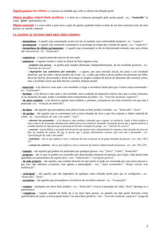 Sujeito passivo (ou vítima): é a pessoa ou entidade que sofre os efeitos da infração penal.
Objeto jurídico (objetividade jurídica): é o bem ou o interesse protegido pela norma penal - ex.: “homicídio” (a
vida), “furto” (patrimônio) etc.
Objeto material: é a coisa sobre a qual recai a ação do agente, podendo tratar-se tanto de um bem material como de uma
pessoa, no sentido corporal.
CLASSIFICAÇÃO DOUTRINÁRIA DOS CRIMES:
- instantâneo – é aquele cuja consumação ocorre em um só instante, sem continuidade temporal - ex.: “estupro”.
- permanente – é aquele cujo momento consumativo se prolonga no tempo por vontade do agente - ex.: “seqüestro”.
- instantâneo de efeitos permanentes – é aquele cuja consumação se dá em determinado instante, mas seus efeitos
são irreversíveis - ex.: “homicídio”.
- comissivos – é aquele praticado através de uma ação.
- omissivos – o agente comete o crime ao deixar de fazer alguma coisa.
- próprios (ou puros) – se perfaz pela simples abstenção, independentemente, de um resultado posterior - ex.:
“omissão de socorro”.
- impróprios (ou comissivos por omissão) – o agente, por uma omissão inicial, dá causa a um resultado
posterior, que ele tinha o dever jurídico de evitar - ex.: a mãe, que tinha o dever jurídico de alimentar seu filho,
deixa de fazê-lo, provocando a morte da criança (a simples conduta de deixar de alimentar não constitui crime,
mas o resultado morte que dela decorre constitui infração penal).
- materiais - a lei descreve uma ação e um resultado, e exige a ocorrência deste para que o crime esteja consumado -
ex.: “estelionato”.
- formais - a lei descreve uma ação e um resultado, mas a redação do dispositivo deixa claro que o crime consuma-
se no momento da ação, sendo o resultado mero exaurimento do delito - ex.: “extorsão mediante seqüestro”.
- de mera conduta - a lei descreve apenas uma conduta e, portanto, consuma-se no exato momento em que esta é
praticada - ex.: “violação de domicílio”.
- de dano – são aqueles que pressupõem uma efetiva lesão ao bem jurídico tutelado - ex.: “homicídio”, “furto”.
- de perigo – são aqueles que se consumam com a mera situação de risco a que fica exposto o objeto material do
crime - ex.: “periclitação de vida e da saúde”, “rixa”.
- abstrato (ou presumido) – a lei descreve uma conduta e presume que o agente, ao realizá-la, expõe o bem jurídico a
risco; trata-se de presunção absoluta (não admite prova em contrário), bastando à acusação provar que o agente praticou a
conduta descrita no tipo para que se presuma ter havido a situação de perigo - ex.: “omissão de socorro”.
- concreto – nesses delitos a acusação tem de provar que pessoa certa e determinada foi exposta a uma situação de risco em
face da conduta do sujeito; há que se provar que o perigo efetivamente ocorreu, pois este não é presumido - ex.:
“periclitação de vida e da saúde”
- individual – são os que expõem a risco o interesse de uma só pessoa ou de grupo limitado de pessoas - exs.: arts. 130 a
137.
- comum (ou coletivo) – são os que expõem a risco o interesse de número indeterminado de pessoas - exs.: arts. 250 a 259.
- comuns – são aqueles que podem ser praticados por qualquer pessoa - exs.: “furto”, “roubo”, “homicídio”.
- próprios – são os que só podem ser cometidos por determinada categoria de pessoas, por exigir o tipo penal certa
qualidade ou característica do sujeito ativo - exs.: “infanticídio”, “corrupção passiva”.
- de mão própria – são aqueles cuja conduta descrita no tipo penal só pode ser executada por uma única pessoa e,
por isso, não admitem co-autoria, mas apenas a participação - exs.: “falso testemunho”, “dirigir veículo sem
habilitação”.
- principais – são aqueles que não dependem de qualquer outra infração penal para que se configurem - ex.:
“homicídio”, “furto”.
- acessórios – são aqueles que pressupõem a ocorrência de um delito anterior - ex.: “receptação”.
- comuns – protegem um único bem jurídico - ex.: “homicídio” (visa-se à proteção da vida), “furto” (protege-se o
patrimônio).
- complexos – surgem quando há fusão de 2 ou mais tipos penais, ou quando um tipo penal funciona como
qualificadora de outro; a norma penal tutela 2 ou mais bens jurídicos - exs.: “extorsão mediante seqüestro” (surge da
3
 