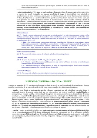 deverá ser desconsiderado tal índice e aplicada a pena resultante da soma; a essa hipótese deu-se o nome de
concurso material benéfico).
-------------------------------------------------------------------------------------------------------------------------------------
- crime continuado (art. 71) – duas ou mais condutas - 2 ou mais crimes da mesma espécie (são os previstos
no mesmo tipo penal) praticados nas mesmas condições de tempo (a jurisprudência vem admitindo o
reconhecimento do crime continuado quando, entre as infrações penais, não houver decorrido prazo superior a
30 dias), local (admite-se a continuidade delitiva quando os crimes foram praticados no mesmo local, em
locais próximos ou, ainda, em bairros distintos da mesma cidade e até em cidades vizinhas) e modo de
execução (ex.: 2 roubos cometidos mediante violência; 2 roubos cometidos mediante grave ameaça exercida
com emprego de arma) - só a pena mais grave ou só uma delas se iguais, com aumento de 1/6 a 2/3 ou com
aumento até o triplo, nos crimes dolosos contra vítimas diferentes, cometidos com violência ou grave
ameaça à pessoa, considerando a culpabilidade, os antecedentes, a conduta social e a personalidade do
agente, bem como os motivos e as circunstâncias.
-------------------------------------------------------------------------------------------------------------------------------------
Crime continuado
Art. 71 - Quando o agente, mediante mais de uma ação ou omissão, pratica 2 ou mais crimes da mesma espécie e, pelas
condições de tempo, lugar, maneira de execução e outras semelhantes, devem os subseqüentes ser havidos como
continuação do primeiro, aplica-se-lhe a pena de um só dos crimes, se idênticas, ou a mais grave, se diversas, aumentada,
em qualquer caso, de 1/6 a 2/3.
§ único - Nos crimes dolosos, contra vítimas diferentes, cometidos com violência ou grave ameaça à pessoa,
poderá o juiz, considerando a culpabilidade, os antecedentes, a conduta social e a personalidade do agente, bem
como os motivos e as circunstâncias, aumentar a pena de um só dos crimes, se idênticas, ou a mais grave, se
diversas, até o triplo, observadas as regras do § único do art. 70 e do art. 75 deste Código.
-------------------------------------------------------------------------------------------------------------------------------------
Multas no concurso de crimes
Art. 72 - No concurso de crimes, as penas de multa são aplicadas distinta e integralmente.
Limite das penas
Art. 75 - O tempo de cumprimento das PPL não pode ser superior a 30 anos.
§ 1º - Quando o agente for condenado a PPL cuja soma seja superior a 30 anos, devem elas ser unificadas para
atender ao limite máximo deste artigo.
§ 2º - Sobrevindo condenação por fato posterior ao início do cumprimento da pena, far-se-á nova unificação,
desprezando-se, para esse fim, o período de pena já cumprido.
Concurso de infrações
Art. 76 - No concurso de infrações, executar-se-á primeiramente a pena mais grave.
-------------------------------------------------------------------------------------------------------------------------------------
SUSPENSÃO CONDICIONAL DA PENA – “SURSIS”
- consiste na suspensão da PPL por determinado tempo (período de prova), no qual o condenado deve sujeitar-se a algumas
condições e, ao término de tal prazo, não tendo havido causa para revogação, será declarada extinta a pena.
- simples – pena fixada na sentença não superior a 2 anos; condenado não seja reincidente em crime doloso (a
condenação anterior à pena de multa, ainda que por crime doloso, não obsta o benefício); a culpabilidade, os
antecedentes, a conduta social e a personalidade do agente, bem como os motivos e as circunstâncias do crime
autorizem a concessão do benefício; não seja indicada ou cabível a substituição por PRD (perdeu a razão de existir
após o advento da Lei n° 9.714/98, que passou a permitir a substituição por PRD nas PPL não superiores a 4 anos); o
período de prova é de 2 a 4 anos, dependendo da gravidade do delito e das condições pessoais do agente - nesse
período, o condenado deverá sujeitar-se a certas condições: no primeiro ano deverá prestar serviços à comunidade
(art. 46) ou submeter-se à limitação de fim de semana (art. 48), bem como submeter-se a outras condições fixadas
pelo juiz (art. 79), desde que adequadas ao fato e à situação pessoal do condenado (que não sejam vexatórias, que
não ofendam a dignidade e a liberdade de crença, filosófica ou política, do agente).
- especial – poderá ser aplicado pelo juiz, se o condenado houver reparado o dano, salvo impossibilidade de fazê-lo,
e se as circunstâncias do art. 59 lhe forem inteiramente favoráveis; o condenado terá de se submeter a condições
menos rigorosas: proibição de freqüentar determinados lugares; proibição de ausentar-se da comarca onde reside,
sem autorização do juiz; comparecimento pessoal e obrigatório a juízo, mensalmente, para informar e justificar
suas atividades.
30
 