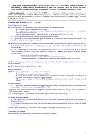 - etário ou em razão de doença grave – poderá ser aplicado pelo juiz, se o condenado tiver idade superior a 70
anos na data da sentença ou tiver sérios problemas de saúde e for condenado a pena não superior a 4 anos e,
ainda, preencher os demais requisitos do “sursis simples”; nesse caso, o período de prova será de 4 a 6 anos.
- audiência admonitória – nos termos do art. 160 da LEP, após o trânsito em julgado da sentença, o condenado será
intimado para comparecer à audiência admonitória, na qual será cientificado das condições impostas e advertido das
conseqüências de seu descumprimento; a ausência do condenado, intimado pessoalmente ou por edital, implica revogação
do benefício (art. 705 do CPP).
-----------------------------------------------------------------------------------------------------------------------------------------------------
SUSPENSÃO CONDICIONAL DA PENA – “SURSIS”
Requisitos da suspensão da pena
Art. 77 - A execução da PPL, não superior a 2 anos, poderá ser suspensa, por 2 a 4 anos, desde que:
I - o condenado não seja reincidente em crime doloso;
II - a culpabilidade, os antecedentes, a conduta social e personalidade do agente, bem como os motivos e as circunstâncias
autorizem a concessão do benefício;
III - Não seja indicada ou cabível a substituição prevista no art. 44 deste Código (Lei n° 9.714/98).
§ 1º - A condenação anterior à pena de multa não impede a concessão do benefício.
§ 2º - A execução da PPL, não superior a 4 anos, poderá ser suspensa, por 4 a 6 anos, desde que o condenado seja maior de 70 anos
de idade, ou razões de saúde justifiquem a suspensão.
Art. 78 - Durante o prazo da suspensão, o condenado ficará sujeito à observação e ao cumprimento das condições estabelecidas pelo juiz.
§ 1º - No primeiro ano do prazo, deverá o condenado prestar serviços à comunidade (art. 46) ou submeter-se à limitação de fim de
semana (art. 48).
§ 2º - Se o condenado houver reparado o dano, salvo impossibilidade de fazê-lo, e se as circunstâncias do art. 59 deste Código lhe
forem inteiramente favoráveis, o juiz poderá substituir a exigência do § anterior pelas seguintes condições, aplicadas
cumulativamente:
a) proibição de freqüentar determinados lugares;
b) proibição de ausentar-se da comarca onde reside, sem autorização do juiz;
c) comparecimento pessoal e obrigatório a juízo, mensalmente, para informar e justificar suas atividades.
Art. 79 - A sentença poderá especificar outras condições a que fica subordinada a suspensão, desde que adequadas ao fato e à situação
pessoal do condenado.
Art. 80 - A suspensão não se estende às PRD nem à multa.
Revogação obrigatória
Art. 81 - A suspensão será revogada se, no curso do prazo, o beneficiário:
I - é condenado, em sentença irrecorrível, por crime doloso;
II - frustra, embora solvente, a execução de pena de multa (esse dispositivo encontra-se revogado pela nova redação do art.
51) ou não efetua, sem motivo justificado, a reparação do dano;
III - descumpre a condição do § 1º do art. 78 deste Código (prestação de serviços à comunidade e limitação de fim de
semana).
Revogação facultativa
§ 1º - A suspensão poderá ser revogada se o condenado descumpre qualquer outra condição imposta ou é irrecorrivelmente
condenado, por crime culposo ou por contravenção, a PPL ou PRD.
- em qualquer caso, antes de decidir acerca da revogação, o juiz deve ouvir o sentenciado, para que este possa justificar-se,
e o MP, para que opine a respeito.
- caso ocorra à revogação, o agente terá de cumprir a PPL originariamente imposta na sentença.
Prorrogação do período de prova
§ 2º - Se o beneficiário está sendo processado por outro crime ou contravenção, considera-se prorrogado o prazo da suspensão até o
julgamento definitivo.
§ 3º - Quando facultativa a revogação, o juiz pode, ao invés de decretá-la, prorrogar o período de prova até o máximo, se este não
foi o fixado.
- durante o prazo de prorrogação, o condenado fica desobrigado de cumprir as condições do “sursis”.
Cumprimento das condições
Art. 82 - Expirado o prazo sem que tenha havido revogação, considera-se extinta a PPL.
-----------------------------------------------------------------------------------------------------------------------------------------------------
31
 