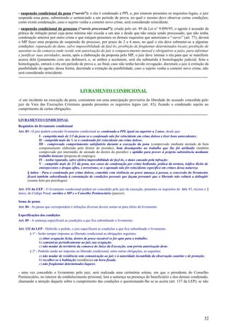 - suspensão condicional da pena (“sursis”): o réu é condenado a PPL e, por estarem presentes os requisitos legais, o juiz
suspende essa pena, submetendo o sentenciado a um período de prova, no qual o mesmo deve observar certas condições;
como existe condenação, caso o sujeito venha a cometer novo crime, será considerado reincidente.
- suspensão condicional do processo (“sursis processual”): criada pelo art. 89 da Lei n° 9.099/95; o agente é acusado da
prática de infração penal cuja pena mínima não exceda a um ano e desde que não esteja sendo processado, que não tenha
condenação anterior por outro crime e que estejam presentes os demais requisitos que autorizam o “sursis” (art. 77), deverá
o MP fazer uma proposta de suspensão do processo, por prazo de 2 a 4 anos, no qual o réu deve submeter-se a algumas
condições: reparação do dano, salvo impossibilidade de fazê-lo; proibição de freqüentar determinados locais; proibição de
ausentar-se da comarca onde reside sem autorização do juiz e comparecimento mensal e obrigatório a juízo, para informar
e justificar suas atividades; assim, após a elaboração da proposta pelo MP, o juiz deve intimar o réu para que se manifeste
acerca dela (juntamente com seu defensor), e, se ambos a aceitarem, será ela submetida à homologação judicial; feita a
homologação, entrará o réu em período de prova e, ao final, caso não tenha havido revogação, decretará o juiz à extinção da
punibilidade do agente; dessa forma, decretada a extinção da punibilidade, caso o sujeito venha a cometer novo crime, não
será considerado reincidente.
-----------------------------------------------------------------------------------------------------------------------------------------------------
LIVRAMENTO CONDICIONAL
-é um incidente na execução da pena, consistente em uma antecipação provisória da liberdade do acusado concedida pelo
juiz da Vara das Execuções Criminais quando presentes os requisitos legais (art. 83), ficando o condenado sujeito ao
cumprimento de certas obrigações.
-----------------------------------------------------------------------------------------------------------------------------------------------------
LIVRAMENTO CONDICIONAL
Requisitos do livramento condicional
Art. 83 - O juiz poderá conceder livramento condicional ao condenado a PPL igual ou superior a 2 anos, desde que:
I - cumprida mais de 1/3 da pena se o condenado não for reincidente em crime doloso e tiver bons antecedentes;
II - cumprida mais da ½ se o condenado for reincidente em crime doloso;
III - comprovado comportamento satisfatório durante a execução da pena (comprovado mediante atestado de bom
comportamento elaborado pelo diretor do presídio), bom desempenho no trabalho que lhe foi atribuído (também
comprovado por intermédio de atestado do diretor do presídio) e aptidão para prover à própria subsistência mediante
trabalho honesto (proposta de emprego);
IV - tenha reparado, salvo efetiva impossibilidade de fazê-lo, o dano causado pela infração;
V - cumprido mais de 2/3 da pena, nos casos de condenação por crime hediondo, prática da tortura, tráfico ilícito de
entorpecentes e drogas afins, e terrorismo, se o apenado não for reincidente específico em crimes dessa natureza.
§ único - Para o condenado por crime doloso, cometido com violência ou grave ameaça à pessoa, a concessão do livramento
ficará também subordinada à constatação de condições pessoais que façam presumir que o liberado não voltará a delinqüir
(exame feito por psicólogos).
Art. 131 da LEP - O livramento condicional poderá ser concedido pelo juiz da execução, presentes os requisitos do Art. 83, incisos e §
único, do Código Penal, ouvidos o MP e o Conselho Penitenciário (parecer).
Soma de penas
Art. 84 - As penas que correspondem a infrações diversas devem somar-se para efeito do livramento.
Especificações das condições
Art. 85 - A sentença especificará as condições a que fica subordinado o livramento.
Art. 132 da LEP - Deferido o pedido, o juiz especificará as condições a que fica subordinado o livramento.
§ 1º - Serão sempre impostas ao liberado condicional as obrigações seguintes:
a) obter ocupação lícita, dentro de prazo razoável se for apto para o trabalho;
b) comunicar periodicamente ao juiz sua ocupação;
c) não mudar do território da comarca do Juízo da Execução, sem prévia autorização deste.
§ 2º - Poderão ainda ser impostas ao liberado condicional, entre outras obrigações, as seguintes:
a) não mudar de residência sem comunicação ao juiz e à autoridade incumbida da observação cautelar e de proteção;
b) recolher-se à habitação (residência) em hora fixada;
c) não freqüentar determinados lugares.
- uma vez concedido o livramento pelo juiz, será realizada uma cerimônia solene, em que o presidente do Conselho
Penitenciário, no interior do estabelecimento prisional, lerá a sentença na presença do beneficiário e dos demais condenado,
chamando a atenção daquele sobre o cumprimento das condições e questionando-lhe se as aceita (art. 137 da LEP); se não
32
 