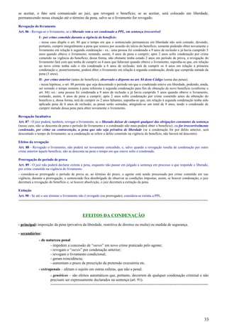 as aceitar, o fato será comunicado ao juiz, que revogará o benefício; se as aceitar, será colocado em liberdade,
permanecendo nessa situação até o término da pena, salvo se o livramento for revogado.
Revogação do livramento
Art. 86 - Revoga-se o livramento, se o liberado vem a ser condenado a PPL, em sentença irrecorrível:
I - por crime cometido durante a vigência do benefício;
- nesse caso dispõe o art. 88 que o tempo em que o sentenciado permaneceu em liberdade não será contado, devendo,
portanto, cumprir integralmente a pena que restava por ocasião do início do benefício, somente podendo obter novamente o
livramento em relação à segunda condenação - ex.: uma pessoa foi condenada a 9 anos de reclusão e já havia cumprido 5
anos quando obteve o livramento, restando, assim, 4 anos de pena a cumprir; após 2 anos sofre condenação por crime
cometido na vigência do benefício; dessa forma, não obstante tenha estado 2 anos em período de prova, a revogação do
livramento fará com que tenha de cumprir os 4 anos que faltavam quando obteve o livramento; suponha-se que, em relação
ao novo crime tenha sido o réu condenado a 6 anos de reclusão; terá de cumprir os 4 anos em relação à primeira
condenação e, posteriormente, poderá obter o livramento em relação à segunda condenação, desde que cumprida metade da
pena (3 anos).
II - por crime anterior (antes do benefício), observado o disposto no art. 84 deste Código (soma das penas).
- nessa hipótese, o art. 88 permite que seja descontado o período em que o condenado esteve em liberdade, podendo, ainda,
ser somado o tempo restante à pena referente à segunda condenação para fim de obtenção de novo benefício (conforme o
art. 84) -ex.: uma pessoa foi condenada a 9 anos de reclusão e já havia cumprido 5 anos quando obteve o livramento,
restando, assim, 4 anos de pena a cumprir; após 2 anos sofre condenação por crime cometido antes da obtenção do
benefício e, dessa forma, terá de cumprir os 2 anos faltantes; suponha-se que, em relação à segunda condenação tenha sido
aplicada pena de 6 anos de reclusão; as penas serão somadas, atingindo-se um total de 8 anos, tendo o condenado de
cumprir metade dessa pena para obter novamente o livramento.
Revogação facultativa
Art. 87 - O juiz poderá, também, revogar o livramento, se o liberado deixar de cumprir qualquer das obrigações constantes da sentença
(nesse caso, não se desconta da pena o período do livramento e o condenado não mais poderá obter o benefício), ou for irrecorrivelmente
condenado, por crime ou contravenção, a pena que não seja privativa de liberdade (se a condenação for por delito anterior, será
descontado o tempo do livramento; se a condenação se refere a delito cometido na vigência do benefício, não haverá tal desconto).
Efeitos da revogação
Art. 88 - Revogado o livramento, não poderá ser novamente concedido, e, salvo quando a revogação resulta de condenação por outro
crime anterior àquele benefício, não se desconta na pena o tempo em que esteve solto o condenado.
Prorrogação do período de prova
Art. 89 - O juiz não poderá declarar extinta a pena, enquanto não passar em julgado a sentença em processo a que responde o liberado,
por crime cometido na vigência do livramento.
- considera-se prorrogado o período de prova se, ao término do prazo, o agente está sendo processado por crime cometido em sua
vigência; durante a prorrogação, o sentenciado fica desobrigado de observar as condições impostas; assim, se houver condenação, o juiz
decretará a revogação do benefício e, se houver absolvição, o juiz decretará a extinção da pena.
Extinção
Art. 90 - Se até o seu término o livramento não é revogado (ou prorrogado), considera-se extinta a PPL.
-----------------------------------------------------------------------------------------------------------------------------------------------------
EFEITOS DA CONDENAÇÃO
- principal: imposição da pena (privativa da liberdade, restritiva de direitos ou multa) ou medida de segurança.
- secundários:
- de natureza penal
- impedem a concessão de “sursis” em novo crime praticado pelo agente;
- revogam o “sursis” por condenação anterior;
- revogam o livramento condicional;
- geram reincidência;
- aumentam o prazo da prescrição da pretensão executória etc.
- extrapenais – afetam o sujeito em outras esferas, que não a penal.
- genéricos – são efeitos automáticos que, portanto, decorrem de qualquer condenação criminal e não
precisam ser expressamente declarados na sentença (art. 91).
----------------------------------------------------------------------------------------------------------------------------
33
 