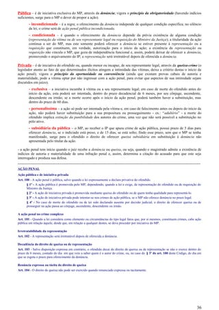 Pública – é de iniciativa exclusiva do MP, através da denúncia; vigora o princípio da obrigatoriedade (havendo indícios
suficientes, surge para o MP o dever de propor a ação).
- incondicionada – é a regra; o oferecimento da denúncia independe de qualquer condição específica; no silêncio
da lei, o crime será de ação penal pública incondicionada.
- condicionada – é quando o oferecimento da denúncia depende da prévia existência de alguma condição
(representação da vítima ou de seu representante legal ou requisição do Ministro da Justiça); a titularidade da ação
continua a ser do MP, mas este somente poderá oferecer a denúncia se estiver presente à representação ou a
requisição que constituem, em verdade, autorização para o início da ação; a existência da representação ou
requisição não vincula o MP, que goza de independência funcional e, assim, poderá deixar de oferecer a denúncia,
promovendo o arquivamento do IP; a representação será irretratável depois de oferecida a denúncia.
Privada – é de iniciativa do ofendido ou, quando menor ou incapaz, de seu representante legal, através da queixa-crime (o
legislador atento ao fato de que determinados ilícitos atingem a intimidade das vítimas, deixa a critério destas o início da
ação penal); vigora o princípio da oportunidade ou conveniência (ainda que existam provas cabais de autoria e
materialidade, pode a vítima optar por não ingressar com a ação penal, para evitar que aspectos de sua intimidade sejam
discutidos em juízo).
- exclusiva – a iniciativa incumbe à vítima ou a seu representante legal; em caso de morte do ofendido antes do
início da ação, esta poderá ser intentada, dentro do prazo decadencial de 6 meses, por seu cônjuge, ascendente,
descendente ou irmão; se a morte ocorre após o início da ação penal, poderá também haver a substituição, mas
dentro do prazo de 60 dias.
- personalíssima – a ação só pode ser intentada pela vítima e, em caso de falecimento antes ou depois do início da
ação, não poderá haver substituição para a sua propositura ou prosseguimento - ex.: “adultério” - a morte do
ofendido implica extinção da punibilidade dos autores do crime, uma vez que não será possível a substituição no
pólo ativo.
- subsidiária da pública – o MP, ao receber o IP que apura crime de ação pública, possui prazo de 5 dias para
oferecer denúncia, se o indiciado está preso, e de 15 dias, se está solto; findo esse prazo, sem que o MP se tenha
manifestado, surge para o ofendido o direito de oferecer queixa subsidiária em substituição à denúncia não
apresentada pelo titular da ação.
- a ação penal tem início quando o juiz recebe a denúncia ou queixa, ou seja, quando o magistrado admite a existência de
indícios de autoria e materialidade de uma infração penal e, assim, determina a citação do acusado para que este seja
interrogado e produza sua defesa.
-----------------------------------------------------------------------------------------------------------------------------------------------------
AÇÃO PENAL
Ação pública e de iniciativa privada
Art. 100 - A ação penal é pública, salvo quando a lei expressamente a declara privativa do ofendido.
§ 1º - A ação pública é promovida pelo MP, dependendo, quando a lei o exige, de representação do ofendido ou de requisição do
Ministro da Justiça.
§ 2º - A ação de iniciativa privada é promovida mediante queixa do ofendido ou de quem tenha qualidade para representá-lo.
§ 3º - A ação de iniciativa privada pode intentar-se nos crimes de ação pública, se o MP não oferece denúncia no prazo legal.
§ 4º - No caso de morte do ofendido ou de ter sido declarado ausente por decisão judicial, o direito de oferecer queixa ou de
prosseguir na ação passa ao cônjuge, ascendente, descendente ou irmão.
A ação penal no crime complexo
Art. 101 - Quando a lei considera como elemento ou circunstâncias do tipo legal fatos que, por si mesmos, constituem crimes, cabe ação
pública em relação àquele, desde que, em relação a qualquer destes, se deva proceder por iniciativa do MP.
Irretratabilidade da representação
Art. 102 - A representação será irretratável depois de oferecida a denúncia.
Decadência do direito de queixa ou de representação
Art. 103 - Salvo disposição expressa em contrário, o ofendido decai do direito de queixa ou de representação se não o exerce dentro do
prazo de 6 meses, contado do dia em que veio a saber quem é o autor do crime, ou, no caso do § 3º do art. 100 deste Código, do dia em
que se esgota o prazo para oferecimento da denúncia.
Renúncia expressa ou tácita do direito de queixa
Art. 104 - O direito de queixa não pode ser exercido quando renunciado expressa ou tacitamente.
36
 