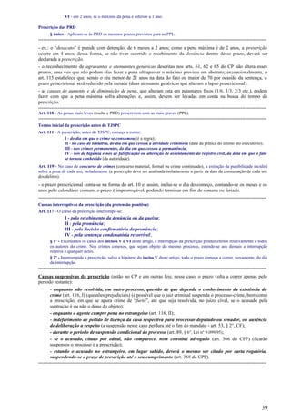 VI - em 2 anos, se o máximo da pena é inferior a 1 ano.
Prescrição das PRD
§ único - Aplicam-se às PRD os mesmos prazos previstos para as PPL.
--------------------------------------------------------------------------------------------------------------------------------------------
- ex.: o “desacato” é punido com detenção, de 6 meses a 2 anos; como a pena máxima é de 2 anos, a prescrição
ocorre em 4 anos; dessa forma, se não tiver ocorrido o recebimento da denúncia dentro desse prazo, deverá ser
declarada a prescrição.
- o reconhecimento de agravantes e atenuantes genéricas descritas nos arts. 61, 62 e 65 do CP não altera esses
prazos, uma vez que não podem elas fazer a pena ultrapassar o máximo previsto em abstrato; excepcionalmente, o
art. 115 estabelece que, sendo o réu menor de 21 anos na data do fato ou maior de 70 por ocasião da sentença, o
prazo prescricional será reduzido pela metade (duas atenuante genéricas que alteram o lapso prescricional).
- as causas de aumento e de diminuição de pena, que alteram esta em patamares fixos (1/6, 1/3, 2/3 etc.), podem
fazer com que a pena máxima sofra alterações e, assim, devem ser levadas em conta na busca do tempo da
prescrição.
--------------------------------------------------------------------------------------------------------------------------------------------
Art. 118 - As penas mais leves (multa e PRD) prescrevem com as mais graves (PPL).
--------------------------------------------------------------------------------------------------------------------------------------------
Termo inicial da prescrição antes de TJSPC
Art. 111 - A prescrição, antes do TJSPC, começa a correr:
I - do dia em que o crime se consumou (é a regra);
II - no caso de tentativa, do dia em que cessou a atividade criminosa (data da prática do último ato executório);
III - nos crimes permanentes, do dia em que cessou a permanência;
IV - nos de bigamia e nos de falsificação ou alteração de assentamento do registro civil, da data em que o fato
se tornou conhecido (da autoridade).
Art. 119 - No caso de concurso de crimes (concurso material, formal ou crime continuado), a extinção da punibilidade incidirá
sobre a pena de cada um, isoladamente (a prescrição deve ser analisada isoladamente a partir da data da consumação de cada um
dos delitos).
- o prazo prescricional conta-se na forma do art. 10 e, assim, inclui-se o dia do começo, contando-se os meses e os
anos pelo calendário comum; o prazo é improrrogável, podendo terminar em fim de semana ou feriado.
--------------------------------------------------------------------------------------------------------------------------------------------
Causas interruptivas da prescrição (da pretensão punitiva)
Art. 117 - O curso da prescrição interrompe-se:
I - pelo recebimento da denúncia ou da queixa;
II - pela pronúncia;
III - pela decisão confirmatória da pronúncia;
IV - pela sentença condenatória recorrível;
§ 1º - Excetuados os casos dos incisos V e VI deste artigo, a interrupção da prescrição produz efeitos relativamente a todos
os autores do crime. Nos crimes conexos, que sejam objeto do mesmo processo, estende-se aos demais a interrupção
relativa a qualquer deles.
§ 2º - Interrompida a prescrição, salvo a hipótese do inciso V deste artigo, todo o prazo começa a correr, novamente, do dia
da interrupção.
--------------------------------------------------------------------------------------------------------------------------------------------
Causas suspensivas da prescrição (estão no CP e em outras leis; nesse caso, o prazo volta a correr apenas pelo
período restante):
- enquanto não resolvida, em outro processo, questão de que dependa o conhecimento da existência do
crime (art. 116, I) (questões prejudiciais) (é possível que o juiz criminal suspenda o processo-crime, bem como
a prescrição, em que se apura crime de “furto”, até que seja resolvida, no juízo cível, se o acusado pela
subtração é ou não o dono do objeto);
- enquanto o agente cumpre pena no estrangeiro (art. 116, II);
- indeferimento de pedido de licença da casa respectiva para processar deputado ou senador, ou ausência
de deliberação a respeito (a suspensão nesse caso perdura até o fim do mandato - art. 53, § 2°, CF);
- durante o período de suspensão condicional do processo (art. 89, § 6°, Lei n° 9.099/95);
- se o acusado, citado por edital, não comparece, nem constitui advogado (art. 366 do CPP) (ficarão
suspensos o processo e a prescrição);
- estando o acusado no estrangeiro, em lugar sabido, deverá o mesmo ser citado por carta rogatória,
suspendendo-se o prazo de prescrição até o seu cumprimento (art. 368 do CPP).
--------------------------------------------------------------------------------------------------------------------------------------------
39
 