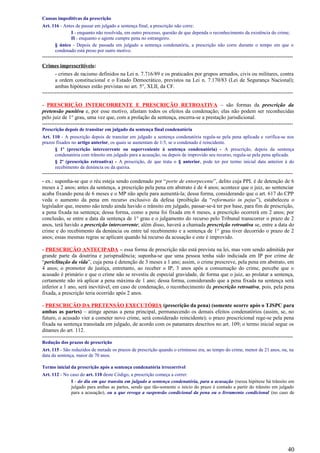 Causas impeditivas da prescrição
Art. 116 - Antes de passar em julgado a sentença final, a prescrição não corre:
I - enquanto não resolvida, em outro processo, questão de que dependa o reconhecimento da existência do crime;
II - enquanto o agente cumpre pena no estrangeiro.
§ único - Depois de passada em julgado a sentença condenatória, a prescrição não corre durante o tempo em que o
condenado está preso por outro motivo.
--------------------------------------------------------------------------------------------------------------------------------------------
Crimes imprescritíveis:
- crimes de racismo definidos na Lei n. 7.716/89 e os praticados por grupos armados, civis ou militares, contra
a ordem constitucional e o Estado Democrático, previstos na Lei n. 7.170/83 (Lei de Segurança Nacional);
ambas hipóteses estão previstas no art. 5°, XLII, da CF.
--------------------------------------------------------------------------------------------------------------------------------------------
- PRESCRIÇÃO INTERCORRENTE E PRESCRIÇÃO RETROATIVA – são formas da prescrição da
pretensão punitiva e, por esse motivo, afastam todos os efeitos da condenação; elas não podem ser reconhecidas
pelo juiz de 1° grau, uma vez que, com a prolação da sentença, encerra-se a prestação jurisdicional.
--------------------------------------------------------------------------------------------------------------------------------------------
Prescrição depois de transitar em julgado da sentença final condenatória
Art. 110 - A prescrição depois de transitar em julgado a sentença condenatória regula-se pela pena aplicada e verifica-se nos
prazos fixados no artigo anterior, os quais se aumentam de 1/3, se o condenado é reincidente.
§ 1º (prescrição intercorrente ou superveniente à sentença condenatória) - A prescrição, depois da sentença
condenatória com trânsito em julgado para a acusação, ou depois de improvido seu recurso, regula-se pela pena aplicada.
§ 2º (prescrição retroativa) - A prescrição, de que trata o § anterior, pode ter por termo inicial data anterior à do
recebimento da denúncia ou da queixa.
--------------------------------------------------------------------------------------------------------------------------------------------
- ex.: suponha-se que o réu esteja sendo condenado por “porte de entorpecente”, delito cuja PPL é de detenção de 6
meses a 2 anos; antes da sentença, a prescrição pela pena em abstrato é de 4 anos; acontece que o juiz, ao sentenciar
acaba fixando pena de 6 meses e o MP não apela para aumentá-la; dessa forma, considerando que o art. 617 do CPP
veda o aumento da pena em recurso exclusivo da defesa (proibição da “reformatio in pejus”), estabeleceu o
legislador que, mesmo não tendo ainda havido o trânsito em julgado, passar-se-á ter por base, para fim de prescrição,
a pena fixada na sentença; dessa forma, como a pena foi fixada em 6 meses, a prescrição ocorrerá em 2 anos; por
conclusão, se entre a data da sentença de 1° grau e o julgamento do recurso pelo Tribunal transcorrer o prazo de 2
anos, terá havido a prescrição intercorrente; além disso, haverá a chamada prescrição retroativa se, entre a data do
crime e do recebimento da denúncia ou entre tal recebimento e a sentença de 1° grau tiver decorrido o prazo de 2
anos; essas mesmas regras se aplicam quando há recurso da acusação e este é improvido.
- PRESCRIÇÃO ANTECIPADA – essa forma de prescrição não está prevista na lei, mas vem sendo admitida por
grande parte da doutrina e jurisprudência; suponha-se que uma pessoa tenha sido indiciada em IP por crime de
“periclitação da vida”, cuja pena é detenção de 3 meses a 1 ano; assim, o crime prescreve, pela pena em abstrato, em
4 anos; o promotor de justiça, entretanto, ao receber o IP, 3 anos após a consumação do crime, percebe que o
acusado é primário e que o crime não se revestiu de especial gravidade, de forma que o juiz, ao prolatar a sentença,
certamente não irá aplicar a pena máxima de 1 ano; dessa forma, considerando que a pena fixada na sentença será
inferior a 1 ano, será inevitável, em caso de condenação, o reconhecimento da prescrição retroativa, pois, pela pena
fixada, a prescrição teria ocorrido após 2 anos.
- PRESCRIÇÃO DA PRETENSÃO EXECUTÓRIA (prescrição da pena) (somente ocorre após o TJSPC para
ambas as partes) – atinge apenas a pena principal, permanecendo os demais efeitos condenatórios (assim, se, no
futuro, o acusado vier a cometer novo crime, será considerado reincidente); o prazo prescricional rege-se pela pena
fixada na sentença transitada em julgado, de acordo com os patamares descritos no art. 109; o termo inicial segue os
ditames do art. 112.
--------------------------------------------------------------------------------------------------------------------------------------------
Redução dos prazos de prescrição
Art. 115 - São reduzidos de metade os prazos de prescrição quando o criminoso era, ao tempo do crime, menor de 21 anos, ou, na
data da sentença, maior de 70 anos.
Termo inicial da prescrição após a sentença condenatória irrecorrível
Art. 112 - No caso do art. 110 deste Código, a prescrição começa a correr:
I - do dia em que transita em julgado a sentença condenatória, para a acusação (nessa hipótese há trânsito em
julgado para ambas as partes, sendo que tão-somente o início do prazo é contado a partir do trânsito em julgado
para a acusação), ou a que revoga a suspensão condicional da pena ou o livramento condicional (no caso de
40
 