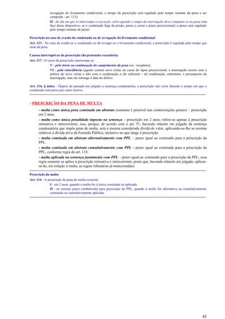 revogação do livramento condicional, o tempo da prescrição será regulado pelo tempo restante da pena a ser
cumprida - art. 113);
II - do dia em que se interrompe a execução, salvo quando o tempo da interrupção deva computar-se na pena (em
face desse dispositivo, se o condenado foge da prisão, passa a correr o prazo prescricional; o prazo será regulado
pelo tempo restante da pena).
Prescrição no caso de evasão do condenado ou de revogação do livramento condicional
Art. 113 - No caso de evadir-se o condenado ou de revogar-se o livramento condicional, a prescrição é regulada pelo tempo que
resta da pena.
Causas interruptivas da prescrição (da pretensão executória)
Art. 117 - O curso da prescrição interrompe-se:
V - pelo início ou continuação do cumprimento da pena (ex.: recaptura);
VI - pela reincidência (agente comete novo crime no curso do lapso prescricional; a interrupção ocorre com a
prática do novo crime e não com a condenação a ele referente - tal condenação, entretanto, é pressuposto da
interrupção, mas ela retroage à data do delito).
Art. 116, § único - Depois de passada em julgado a sentença condenatória, a prescrição não corre durante o tempo em que o
condenado está preso por outro motivo.
--------------------------------------------------------------------------------------------------------------------------------------------
- PRESCRIÇÃO DA PENA DE MULTA
- multa como única pena cominada em abstrato (somente é possível nas contravenções penais) – prescrição
em 2 anos.
- multa como única penalidade imposta na sentença – prescrição em 2 anos; refere-se apenas à prescrição
retroativa e intercorrente; isso, porque, de acordo com o art. 51, havendo trânsito em julgado da sentença
condenatória que impôs pena de multa, será a mesma considerada dívida de valor, aplicando-se-lhe as normas
relativas à dívida ativa da Fazenda Pública, inclusive no que tange à prescrição.
- multa cominada em abstrato alternativamente com PPL – prazo igual ao cominado para a prescrição da
PPL.
- multa cominada em abstrato cumulativamente com PPL - prazo igual ao cominado para a prescrição da
PPL, conforme regra do art. 118.
- multa aplicada na sentença juntamente com PPL – prazo igual ao cominado para a prescrição da PPL; essa
regra somente se aplica à prescrição retroativa e intercorrente, posto que, havendo trânsito em julgado, aplicar-
se-ão, em relação à multa, as regras tributárias já mencionadas).
--------------------------------------------------------------------------------------------------------------------------------------------
Prescrição da multa
Art. 114 - A prescrição da pena de multa ocorrerá:
I - em 2 anos, quando a multa for à única cominada ou aplicada;
II - no mesmo prazo estabelecido para prescrição da PPL, quando a multa for alternativa ou cumulativamente
cominada ou cumulativamente aplicada.
--------------------------------------------------------------------------------------------------------------------------------------------
41
 