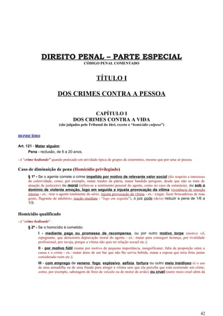 DIREITO PENAL – PARTE ESPECIAL
CÓDIGO PENAL COMENTADO
TÍTULO I
DOS CRIMES CONTRA A PESSOA
CAPÍTULO I
DOS CRIMES CONTRA A VIDA
(são julgados pelo Tribunal do Júri, exceto o “homicídio culposo”)
HOMICÍDIO
Art. 121 - Matar alguém:
Pena - reclusão, de 6 a 20 anos.
- é “crime hediondo” quando praticado em atividade típica de grupos de extermínio, mesmo que por uma só pessoa.
Caso de diminuição de pena (Homicídio privilegiado)
§ 1º - Se o agente comete o crime impelido por motivo de relevante valor social (diz respeito a interesses
da coletividade, como, por exemplo, matar traidor da pátria, matar bandido perigoso, desde que não se trate de
atuação de justiceiro) ou moral (refere-se a sentimento pessoal do agente, como no caso da eutanásia), ou sob o
domínio de violenta emoção, logo em seguida a injusta provocação da vítima (existência de emoção
intensa - ex.: tirar o agente totalmente do sério; injusta provocação da vítima - ex.: xingar, fazer brincadeiras de mau
gosto, flagrante de adultério; reação imediata - “logo em seguida”), o juiz pode (deve) reduzir a pena de 1/6 a
1/3.
Homicídio qualificado
- é “crime hediondo”.
§ 2º - Se o homicídio é cometido:
I - mediante paga ou promessa de recompensa, ou por outro motivo torpe (motivo vil,
repugnante, que demonstra depravação moral do agente - ex.: matar para conseguir herança, por rivalidade
profissional, por inveja, porque a vítima não quis ter relação sexual etc.);
II - por motivo fútil (matar por motivo de pequena importância, insignificante; falta de proporção entre a
causa e o crime - ex.: matar dono de um bar que não lhe serviu bebida, matar a esposa que teria feito jantar
considerado ruim etc.);
III - com emprego de veneno, fogo, explosivo, asfixia, tortura ou outro meio insidioso (é o uso
de uma armadilha ou de uma fraude para atingir a vítima sem que ela perceba que está ocorrendo um crime,
como, por exemplo, sabotagem de freio de veículo ou de motor de avião) ou cruel (outro meio cruel além da
42
 