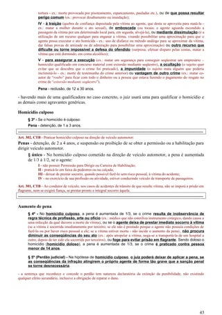 tortura - ex.: morte provocada por pisoteamento, espancamento, pauladas etc.), ou de que possa resultar
perigo comum (ex.: provocar desabamento ou inundação);
IV - à traição (quebra de confiança depositada pela vítima ao agente, que desta se aproveita para matá-la -
ex.: matar a mulher durante o ato sexual), de emboscada (ou tocaia; o agente aguarda escondido a
passagem da vítima por um determinado local para, em seguida, alvejá-la), ou mediante dissimulação (é a
utilização de um recurso qualquer para enganar a vítima, visando possibilitar uma aproximação para que o
agente possa executar o ato homicida - ex.: uso de disfarce ou método análogo para se aproximar da vítima,
dar falsas provas de amizade ou de admiração para possibilitar uma aproximação) ou outro recurso que
dificulte ou torne impossível a defesa do ofendido (surpresa; efetuar disparo pelas costas, matar a
vítima que está dormindo, em coma alcoólico);
V - para assegurar a execução (ex.: matar um segurança para conseguir seqüestrar um empresário –
homicídio qualificado em concurso material com extorsão mediante seqüestro), a ocultação (o sujeito quer
evitar que se descubra que o crime foi praticado), a impunidade (o sujeito mata alguém que poderia
incriminá-lo - ex.: morte de testemunha do crime anterior) ou vantagem de outro crime (ex.: matar co-
autor de “roubo” para ficar com todo o dinheiro ou a pessoa que estava fazendo o pagamento do resgate no
crime de “extorsão mediante seqüestro”).
Pena - reclusão, de 12 a 30 anos.
- havendo mais de uma qualificadora no caso concreto, o juiz usará uma para qualificar o homicídio e
as demais como agravantes genéricas.
Homicídio culposo
§ 3º - Se o homicídio é culposo:
Pena - detenção, de 1 a 3 anos.
-----------------------------------------------------------------------------------------------------------------------------------------------------
Art. 302, CTB - Praticar homicídio culposo na direção de veículo automotor:
Penas - detenção, de 2 a 4 anos, e suspensão ou proibição de se obter a permissão ou a habilitação para
dirigir veículo automotor.
§ único - No homicídio culposo cometido na direção de veículo automotor, a pena é aumentada
de 1/3 à 1/2, se o agente:
I - não possuir Permissão para Dirigir ou Carteira de Habilitação;
II - praticá-lo em faixa de pedestres ou na calçada;
III - deixar de prestar socorro, quando possível fazê-lo sem risco pessoal, à vítima do acidente;
IV - no exercício de sua profissão ou atividade, estiver conduzindo veículo de transporte de passageiros.
Art. 301, CTB - Ao condutor de veículo, nos casos de acidentes de trânsito de que resulte vítima, não se imporá a prisão em
flagrante, nem se exigirá fiança, se prestar pronto e integral socorro àquela.
-----------------------------------------------------------------------------------------------------------------------------------------------------
Aumento de pena
§ 4º - No homicídio culposo, a pena é aumentada de 1/3, se o crime resulta de inobservância de
regra técnica de profissão, arte ou ofício (ex.: médico que não esteriliza instrumento cirúrgico, dando causa a
uma infecção da qual decorre a morte da vítima), ou se o agente deixa de prestar imediato socorro à vítima
(se a vítima é socorrida imediatamente por terceiro; se ele não é prestado porque o agente não possuía condições de
fazê-lo ou por haver risco pessoal a ele; se a vítima estiver morta - não incide o aumento da pena), não procura
diminuir as conseqüências do seu ato (ex.: após atropelar a vítima, nega-se a transportá-la de um hospital a
outro, depois de ter sido ela socorrida por terceiros), ou foge para evitar prisão em flagrante. Sendo doloso o
homicídio (homicídio doloso), a pena é aumentada de 1/3, se o crime é praticado contra pessoa
menor de 14 anos.
§ 5º (Perdão judicial) - Na hipótese de homicídio culposo, o juiz poderá deixar de aplicar a pena, se
as conseqüências da infração atingirem o próprio agente de forma tão grave que a sanção penal
se torne desnecessária.
- a sentença que reconhece e concede o perdão tem natureza declaratória da extinção da punibilidade, não existindo
qualquer efeito secundário, inclusive a obrigação de reparar o dano.
43
 