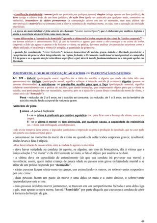 -----------------------------------------------------------------------------------------------------------------------------------------------------
- classificação doutrinária: comum (pode ser praticado por qualquer pessoa), simples (atinge apenas um bem jurídico), de
dano (exige a efetiva lesão de um bem jurídico), de ação livre (pode ser praticado por qualquer meio, comissivo ou
omissivo), instantâneo de efeitos permanentes (a consumação ocorre em um só momento, mas seus efeitos são
irreversíveis) e material (só se consuma com a efetiva ocorrência do resultado morte, ou seja, com a cessação da atividade
encefálica).
- a prova da materialidade é feita através do chamado “exame necroscópico”, que é elaborado por médicos legistas e
atesta a ocorrência da morte bem como suas causas.
- como diferenciar a “tentativa de homicídio” quando a vítima sofre lesões corporais do crime de “lesões corporais”? –
em termos teóricos é extremamente fácil, já que na tentativa o agente quer matar e não consegue e no crime de lesões
corporais o dolo do agente é apenas o de lesionar a vítima; na prática, devemos analisar circunstâncias exteriores como o
objeto utilizado, o local onde a vítima foi atingida, a quantidade de golpes etc.
- quando for considerado “crime hediondo”: torna-se insuscetível de anistia, graça, indulto e liberdade provisória; o
cumprimento da pena se dará integralmente em regime fechado; o livramento condicional só será possível se cumpridos
2/3 da pena e se o agente não for reincidente específico; o juiz deverá decidir fundamentalmente se o réu pode apelar em
liberdade.
-----------------------------------------------------------------------------------------------------------------------------------------------------
INDUZIMENTO, AUXÍLIO OU INSTIGAÇÃO AO SUICÍDIO (OU PARTICIPAÇÃO EM SUICÍDIO)
Art. 122 - Induzir (participação moral; significa dar a idéia do suicídio a alguém que ainda não tinha tido esse
pensamento) ou instigar (participação moral; significa reforçar a intenção suicida já existente) alguém (pessoa ou
pessoas determinadas) a suicidar-se ou prestar-lhe auxílio para que o faça (participação material; significa
colaborar materialmente com a prática do suicídio, quer dando instruções, quer emprestando objetos para que a vítima se
suicide; essa participação deve ser secundária, acessória, pois se a ajuda for a causa direta e imediata da morte da vítima, o
crime será o de “homicídio”):
Pena - reclusão, de 2 a 6 anos, se o suicídio se consuma; ou reclusão, de 1 a 3 anos, se da tentativa de
suicídio resulta lesão corporal de natureza grave.
Aumento de pena
§ único - A pena é duplicada:
I - se o crime é praticado por motivo egoístico (ex.: para ficar com a herança da vítima, com o seu
cargo);
II - se a vítima é menor ou tem diminuída, por qualquer causa, a capacidade de resistência
(ex.: vítima está embriagada, com depressão).
- não existe tentativa deste crime; o legislador condiciona a imposição da pena à produção do resultado, que no caso pode
ser a morte ou a lesão corporal grave.
- consuma-se no momento da morte da vítima ou quando ela sofre lesões corporais graves; resultando
lesões leves o fato é atípico.
- deve haver relação de causa e efeito entre a conduta do agente e a da vítima
- deve haver seriedade na conduta do agente; se alguém, em tom de brincadeira, diz à vítima que a
única solução é “se matar” e ela efetivamente se mata, o fato é atípico por ausência de dolo.
- a vítima deve ter capacidade de entendimento (de que sua conduta irá provocar sua morte) e
resistência; assim, quem induz criança de pouca idade ou pessoa com grave enfermidade mental a se
atirar de um prédio responde por “homicídio”.
- várias pessoas fazem roleta-russa em grupo, uns estimulando os outros, os sobreviventes respondem
por este crime.
- duas pessoas fazem um pacto de morte e uma delas se mata e a outro desiste, o sobrevivente
responderá por este crime.
- duas pessoas decidem morrer juntamente, se trancam em um compartimento fechado e uma delas liga
o gás, mas apenas a outra morre, haverá “homicídio” por parte daquele que executou a conduta de abrir
a torneira do botijão de gás.
44
 