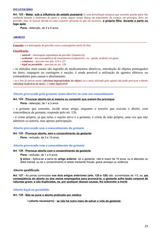 INFANTICÍDIO
Art. 123 - Matar, sob a influência do estado puerperal (é uma perturbação psíquica que acomete grande parte das
mulheres durante o fenômeno do parto e, ainda, algum tempo depois do nascimento da criança; em princípio, deve ser
provado, mas, se houver dúvida no caso concreto, presume-se que ele ocorreu), o próprio filho, durante o parto ou
logo após:
Pena - detenção, de 2 a 6 anos.
ABORTO
-----------------------------------------------------------------------------------------------------------------------------------------------------
Conceito: é a interrupção da gravidez com a conseqüente morte do feto.
Classificação:
- natural – interrupção espontânea da gravidez (impunível).
- acidental – em conseqüência de traumatismo (impunível) - ex.: queda, acidente em geral.
- criminoso – previsto nos arts. 124 a 127.
- legal ou permitido – previsto no art. 128.
- os métodos mais usuais são ingestão de medicamentos abortivos, introdução de objetos pontiagudos
no útero, raspagem ou curetagem e sucção; é ainda possível a utilização de agentes elétricos ou
contundentes para causar o abortamento.
- se o feto já estiver morto (absoluta impropriedade do objeto) ou o meio utilizado pelo agente não pode provocar o aborto
(absoluta ineficácia do meio), é crime impossível.
-----------------------------------------------------------------------------------------------------------------------------------------------------
Aborto provocado pela gestante (auto-aborto) ou com seu consentimento
Art. 124 - Provocar aborto em si mesma ou consentir que outrem lho provoque:
Pena - detenção, de 1 a 3 anos.
- a gestante que consente, incide nesse artigo, enquanto o terceiro que executa o aborto, com
concordância da gestante, responde pelo art. 126.
- é crime próprio, já que nelas o sujeito ativo é a gestante; é crime de mão própria, uma vez que não
admitem co-autoria, mas apenas participação.
Aborto provocado sem o consentimento da gestante
Art. 125 - Provocar aborto, sem o consentimento da gestante:
Pena - reclusão, de 3 a 10 anos.
Aborto provocado com o consentimento da gestante
Art. 126 - Provocar aborto com o consentimento da gestante:
Pena - reclusão, de 1 a 4 anos.
§ único - Aplica-se a pena do artigo anterior, se a gestante não é maior de 14 anos, ou é alienada ou
débil mental, ou se o consentimento é obtido mediante fraude, grave ameaça ou violência.
Aborto qualificado
Art. 127 - As penas cominadas nos dois artigos anteriores (arts. 125 e 126) são aumentadas de 1/3, se, em
conseqüência do aborto ou dos meios empregados para provocá-lo, a gestante sofre lesão corporal de
natureza grave; e são duplicadas, se, por qualquer dessas causas, lhe sobrevém a morte.
Aborto legal ou permitido
Art. 128 - Não se pune o aborto praticado por médico:
I (aborto necessário) - se não há outro meio de salvar a vida da gestante;
45
 