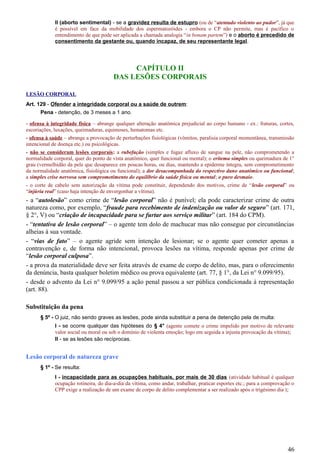 II (aborto sentimental) - se a gravidez resulta de estupro (ou de “atentado violento ao pudor”, já que
é possível em face da mobilidade dos espermatozóides - embora o CP não permite, mas é pacífico o
entendimento de que pode ser aplicada a chamada analogia “in bonam partem”) e o aborto é precedido de
consentimento da gestante ou, quando incapaz, de seu representante legal.
CAPÍTULO II
DAS LESÕES CORPORAIS
LESÃO CORPORAL
Art. 129 - Ofender a integridade corporal ou a saúde de outrem:
Pena - detenção, de 3 meses a 1 ano.
- ofensa à integridade física – abrange qualquer alteração anatômica prejudicial ao corpo humano - ex.: fraturas, cortes,
escoriações, luxações, queimaduras, equimoses, hematomas etc.
- ofensa à saúde – abrange a provocação de perturbações fisiológicas (vômitos, paralisia corporal momentânea, transmissão
intencional de doença etc.) ou psicológicas.
- não se consideram lesões corporais: a rubefação (simples e fugaz afluxo de sangue na pele, não comprometendo a
normalidade corporal, quer do ponto de vista anatômico, quer funcional ou mental); o eritema simples ou queimadura de 1°
grau (vermelhidão da pele que desaparece em poucas horas, ou dias, mantendo a epiderme íntegra, sem comprometimento
da normalidade anatômica, fisiológica ou funcional); a dor desacompanhada do respectivo dano anatômico ou funcional;
a simples crise nervosa sem comprometimento do equilíbrio da saúde física ou mental; o puro desmaio.
- o corte de cabelo sem autorização da vítima pode constituir, dependendo dos motivos, crime de “lesão corporal” ou
“injúria real” (caso haja intenção de envergonhar a vítima).
- a “autolesão” como crime de “lesão corporal” não é punível; ela pode caracterizar crime de outra
natureza como, por exemplo, “fraude para recebimento de indenização ou valor de seguro” (art. 171,
§ 2°, V) ou “criação de incapacidade para se furtar aos serviço militar” (art. 184 do CPM).
- “tentativa de lesão corporal” – o agente tem dolo de machucar mas não consegue por circunstâncias
alheias à sua vontade.
- “vias de fato” – o agente agride sem intenção de lesionar; se o agente quer cometer apenas a
contravenção e, de forma não intencional, provoca lesões na vítima, responde apenas por crime de
“lesão corporal culposa”.
- a prova da materialidade deve ser feita através de exame de corpo de delito, mas, para o oferecimento
da denúncia, basta qualquer boletim médico ou prova equivalente (art. 77, § 1°, da Lei n° 9.099/95).
- desde o advento da Lei n° 9.099/95 a ação penal passou a ser pública condicionada à representação
(art. 88).
Substituição da pena
§ 5º - O juiz, não sendo graves as lesões, pode ainda substituir a pena de detenção pela de multa:
I - se ocorre qualquer das hipóteses do § 4° (agente comete o crime impelido por motivo de relevante
valor social ou moral ou sob o domínio de violenta emoção; logo em seguida a injusta provocação da vítima);
II - se as lesões são recíprocas.
Lesão corporal de natureza grave
§ 1º - Se resulta:
I - incapacidade para as ocupações habituais, por mais de 30 dias (atividade habitual é qualquer
ocupação rotineira, do dia-a-dia da vítima, como andar, trabalhar, praticar esportes etc.; para a comprovação o
CPP exige a realização de um exame de corpo de delito complementar a ser realizado após o trigésimo dia );
46
 