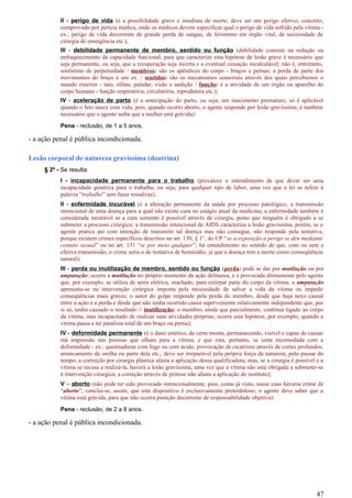 II - perigo de vida (é a possibilidade grave e imediata de morte; deve ser um perigo efetivo, concreto,
comprovado por perícia médica, onde os médicos devem especificar qual o perigo de vida sofrido pela vítima -
ex.: perigo de vida decorrente de grande perda de sangue, de ferimento em órgão vital, de necessidade de
cirurgia de emergência etc.);
III - debilidade permanente de membro, sentido ou função (debilidade consiste na redução ou
enfraquecimento da capacidade funcional; para que caracterize esta hipótese de lesão grave é necessário que
seja permanente, ou seja, que a recuperação seja incerta e a eventual cessação incalculável; não é, entretanto,
sonônimo de perpetuidade / membros: são os apêndices do corpo - braços e pernas; a perda de parte dos
movimentos do braço é um ex. / sentidos: são os mecanismos sensoriais através dos quais percebemos o
mundo exterior - tato, olfato, paladar, visão e audição / função: é a atividade de um órgão ou aparelho do
corpo humano - função respiratória, circulatória, reprodutora etc.);
IV - aceleração de parto (é a antecipação do parto, ou seja, um nascimento prematuro; só é aplicável
quando o feto nasce com vida, pois, quando ocorro aborto, o agente responde por lesão gravíssima; é também
necessário que o agente saiba que a mulher está grávida):
Pena - reclusão, de 1 a 5 anos.
- a ação penal é pública incondicionada.
Lesão corporal de natureza gravissíma (doutrina)
§ 2º - Se resulta:
I - incapacidade permanente para o trabalho (prevalece o entendimento de que dever ser uma
incapacidade genérica para o trabalho, ou seja, para qualquer tipo de labor, uma vez que a lei se refere à
palavra “trabalho” sem fazer ressalvas);
II - enfermidade incurável (é a alteração permanente da saúde por processo patológico, a transmissão
intencional de uma doença para a qual não existe cura no estágio atual da medicina; a enfermidade também é
considerada incurável se a cura somente é possível através de cirurgia, posto que ninguém é obrigado a se
submeter a processo cirúrgico; a transmissão intencional de AIDS caracteriza a lesão gravíssima, porém, se o
agente pratica ato com intenção de transmitir tal doença mas não consegue, não responde pela tentativa,
porque existem crimes específicos descritos no art. 130, § 1°, do CP “se a exposição a perigo se deu mediante
contato sexual” ou no art. 131 “se por meio qualquer”; há entendimento no sentido de que, com ou sem a
efetiva transmissão, o crime seria o de tentativa de homicídio, já que a doença tem a morte como conseqüência
natural);
III - perda ou inutilização de membro, sentido ou função (perda: pode se dar por mutilação ou por
amputação; ocorre a mutilação no próprio momento da ação delituosa, e é provocada diretamente pelo agente
que, por exemplo, se utiliza de serra elétrica, machado, para extirpar parte do corpo da vítima; a amputação
apresenta-se na intervenção cirúrgica imposta pela necessidade de salvar a vida da vítima ou impedir
conseqüências mais graves; o autor do golpe responde pela perda do membro, desde que haja nexo causal
entre a ação e a perda e desde que não tenha ocorrido causa superveniente relativamente independente que, por
si só, tenha causado o resultado // inutilização: o membro, ainda que parcialmente, continua ligado ao corpo
da vítima, mas incapacitado de realizar suas atividades próprias; ocorre esta hipótese, por exemplo, quando a
vítima passa a ter paralisia total de um braço ou perna);
IV - deformidade permanente (é o dano estético, de certa monta, permanecendo, visível e capaz de causar
má impressão nas pessoas que olham para a vítima, e que esta, portanto, se sinta incomodada com a
deformidade - ex.: queimaduras com fogo ou com ácido, provocação de cicatrizes através de cortes profundos,
arrancamento de orelha ou parte dela etc.; deve ser irreparável pela própria força da natureza, pelo passar do
tempo; a corrreção por cirurgia plástica afasta a aplicação dessa qualificadora, mas, se a cirurgia é possível e a
vítima se recusa a realizá-la, haverá a lesão gravíssima, uma vez que a vítima não está obrigada a submeter-se
à intervenção cirurgica; a correção através de prótese não afasta a aplicação do instituto);
V – aborto (não pode ter sido provocado intencionalmente, pois, como já visto, nesse caso haveria crime de
“aborto”; conclui-se, assim, que este dispositivo é exclusivamente preterdoloso; o agente deve saber que a
vítima está grávida, para que não ocorra punição decorrente de responsabilidade objetiva):
Pena - reclusão, de 2 a 8 anos.
- a ação penal é pública incondicionada.
47
 