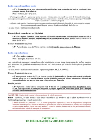 Lesão corporal seguida de morte
§ 3º - Se resulta morte e as circunstâncias evidenciam que o agente não quis o resultado, nem
assumiu o risco de produzi-lo:
Pena - reclusão, de 4 a 12 anos.
- é “crime preterdoloso”, o agente quer apenas lesionar a vítima e acaba provocando sua morte de forma não intencional,
mas culposa; se o agente comete “vias de fato” e provoca culposamente a morte da vítima, responde apenas por “homicídio
culposo” que absorve a contravenção penal.
- o julgador e não o perito, é a pessoa competente para reconhecer uma lesão corporal seguida de morte, ao perito compete
tão somente a descrição parcial da sede, número, direção, profundidade das lesões etc.
- a ação penal é pública incondicionada.
Diminuição de pena (forma privilegiada)
§ 4º - Se o agente comete o crime impelido por motivo de relevante valor social ou moral ou sob o
domínio de violenta emoção, logo em seguida a injusta provocação da vítima, o juiz pode reduzir a
pena de 1/6 a 1/3.
Causas de aumento de pena
§ 7º - Aumenta-se a pena de 1/3, se o crime é praticado contra pessoa menor de 14 anos.
Lesão corporal culposa
§ 6º - Se a lesão é culposa:
Pena - detenção, de 2 meses a 1 ano.
- ao contrário do que ocorre nas dolosas, não há distinção no que tange à gravidade das lesões; o crime
será o mesmo e a gravidade somente será levada em consideração por ocasião da fixação da pena-base
(art. 59).
- a ação penal é publica condicionada à representação (art. 88, L. 9.099/95).
Causas de aumento de pena
§ 7º - Aumenta-se a pena de 1/3, se o crime resulta de inobservância de regra técnica de profissão,
arte ou ofício, ou se o agente deixa de prestar imediato socorro à vítima, não procura diminuir as
conseqüência do seu ato, ou foge para evitar prisão em flagrante.
Perdão judicial
§ 8º - Aplica-se à lesão culposa o disposto no § 5º do art. 121 (o juiz poderá deixar de aplicar a pena,
se as conseqüências da infração atingirem o próprio agente de forma tão grave que a sanção
penal se torne desnecessária).
-----------------------------------------------------------------------------------------------------------------------------------------------------
Art. 303, CTB - Praticar lesão corporal culposa na direção de veículo automotor:
Penas - detenção, de seis meses a dois anos e suspensão ou proibição de se obter a permissão ou a
habilitação para dirigir veículo automotor.
§ único - Aumenta-se a pena de 1/3 à 1/2, se ocorrer qualquer das hipóteses do § único do artigo anterior (não possuir
Permissão para Dirigir ou Carteira de Habilitação; praticá-lo em faixa de pedestres ou na calçada; deixar de prestar
socorro, quando possível fazê-lo sem risco pessoal, à vítima do acidente; no exercício de sua profissão ou atividade,
estiver conduzindo veículo de transporte de passageiros).
-----------------------------------------------------------------------------------------------------------------------------------------------------
CAPÍTULO III
DA PERICLITAÇÃO DA VIDA E DA SAÚDE
48
 