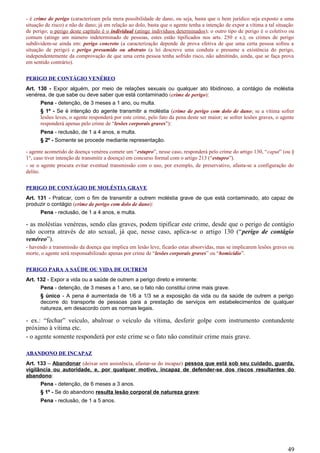 - é crime de perigo (caracterizam pela mera possibilidade de dano, ou seja, basta que o bem jurídico seja exposto a uma
situação de risco) e não de dano; já em relação ao dolo, basta que o agente tenha a intenção de expor a vítima a tal situação
de perigo; o perigo deste capítulo é o individual (atinge indivíduos determinados); o outro tipo de perigo é o coletivo ou
comum (atinge um número indeterminado de pessoas, estes estão tipificados nos arts. 250 e s.); os crimes de perigo
subdividem-se ainda em: perigo concreto (a caracterização depende de prova efetiva de que uma certa pessoa sofreu a
situação de perigo) e perigo presumido ou abstrato (a lei descreve uma conduta e presume a existência do perigo,
independentemente da comprovação de que uma certa pessoa tenha sofrido risco, não admitindo, ainda, que se faça prova
em sentido contrário).
PERIGO DE CONTÁGIO VENÉREO
Art. 130 - Expor alguém, por meio de relações sexuais ou qualquer ato libidinoso, a contágio de moléstia
venérea, de que sabe ou deve saber que está contaminado (crime de perigo):
Pena - detenção, de 3 meses a 1 ano, ou multa.
§ 1º - Se é intenção do agente transmitir a moléstia (crime de perigo com dolo de dano; se a vítima sofrer
lesões leves, o agente responderá por este crime, pelo fato da pena deste ser maior; se sofrer lesões graves, o agente
responderá apenas pelo crime de “lesões corporais graves”):
Pena - reclusão, de 1 a 4 anos, e multa.
§ 2º - Somente se procede mediante representação.
- agente acometido de doença venérea comete um “estupro”, nesse caso, responderá pelo crime do artigo 130, “caput” (ou §
1°, caso tiver intenção de transmitir a doença) em concurso formal com o artigo 213 (“estupro”).
- se o agente procura evitar eventual transmissão com o uso, por exemplo, de preservativo, afasta-se a configuração do
delito.
PERIGO DE CONTÁGIO DE MOLÉSTIA GRAVE
Art. 131 - Praticar, com o fim de transmitir a outrem moléstia grave de que está contaminado, ato capaz de
produzir o contágio (crime de perigo com dolo de dano):
Pena - reclusão, de 1 a 4 anos, e multa.
- as moléstias venéreas, sendo elas graves, podem tipificar este crime, desde que o perigo de contágio
não ocorra através de ato sexual, já que, nesse caso, aplica-se o artigo 130 (“perigo de contágio
venéreo”).
- havendo a transmissão da doença que implica em lesão leve, ficarão estas absorvidas, mas se implicarem lesões graves ou
morte, o agente será responsabilizado apenas por crime de “lesões corporais graves” ou “homicídio”.
PERIGO PARA A SAÚDE OU VIDA DE OUTREM
Art. 132 - Expor a vida ou a saúde de outrem a perigo direto e iminente:
Pena - detenção, de 3 meses a 1 ano, se o fato não constitui crime mais grave.
§ único - A pena é aumentada de 1/6 a 1/3 se a exposição da vida ou da saúde de outrem a perigo
decorre do transporte de pessoas para a prestação de serviços em estabelecimentos de qualquer
natureza, em desacordo com as normas legais.
- ex.: “fechar” veículo, abalroar o veículo da vítima, desferir golpe com instrumento contundente
próximo à vítima etc.
- o agente somente responderá por este crime se o fato não constituir crime mais grave.
ABANDONO DE INCAPAZ
Art. 133 – Abandonar (deixar sem assistência, afastar-se do incapaz) pessoa que está sob seu cuidado, guarda,
vigilância ou autoridade, e, por qualquer motivo, incapaz de defender-se dos riscos resultantes do
abandono:
Pena - detenção, de 6 meses a 3 anos.
§ 1º - Se do abandono resulta lesão corporal de natureza grave:
Pena - reclusão, de 1 a 5 anos.
49
 
