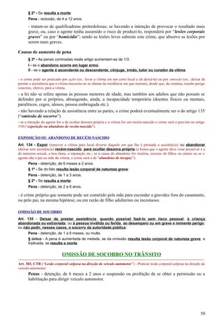 § 2º - Se resulta a morte:
Pena - reclusão, de 4 a 12 anos.
- tratam-se de qualificadoras preterdolosas; se havendo a intenção de provocar o resultado mais
grave, ou, caso o agente tenha assumido o risco de produzí-lo, responderá por “lesões corporais
graves” ou por “homicídio”; sendo as lesões leves subsiste este crime, que absorve as lesões por
serem mais graves.
Causas de aumento de pena
§ 3º - As penas cominadas neste artigo aumentam-se de 1/3:
I - se o abandono ocorre em lugar ermo;
II - se o agente é ascendente ou descendente, cônjuge, irmão, tutor ou curador da vítima.
- o crime pode ser praticado por ação (ex.: levar a vítima em um certo local e ali deixá-la) ou por omissão (ex.: deixar de
prestar a assistência que a vítima necessita ao se afastar da residência em que moram), desde que, da conduta, resulte perigo
concreto, efetivo, para a vítima.
- a lei não se refere apenas às pessoas menores de idade, mas também aos adultos que não possam se
defender por si próprios, abrangendo, ainda, a incapacidade temporária (doentes físicos ou mentais,
paralíticos, cegos, idosos, pessoa embriagada etc.).
- não havendo a relação de assistência entre as partes, o crime poderá eventualmente ser o do artigo 135
(“omissão de socorro”).
- se a intenção do agente for a de ocultar desonra própria e a vítima for um recém-nascido o crime será o previsto no artigo
134 (“exposição ou abandono de recém-nascido”).
EXPOSIÇÃO OU ABANDONO DE RECÉM-NASCIDO
Art. 134 - Expor (remover a vítima para local diverso daquele em que lhe é prestada a assistência) ou abandonar
(deixar sem assistência) recém-nascido, para ocultar desonra própria (a honra que o agente deve visar preservar é a
de natureza sexual, a boa fama, a reputação etc.; se a causa do abandono for miséria, excesso de filhos ou outros ou se o
agente não é pai ou mãe da vítima, o crime será o de “abandono de incapaz”):
Pena - detenção, de 6 meses a 2 anos.
§ 1º - Se do fato resulta lesão corporal de natureza grave:
Pena - detenção, de 1 a 3 anos.
§ 2º - Se resulta a morte:
Pena - detenção, de 2 a 6 anos.
- é crime próprio que somente pode ser cometido pela mãe para esconder a gravidez fora do casamento,
ou pelo pai, na mesma hipótese, ou em razão de filho adulterino ou incestuoso.
OMISSÃO DE SOCORRO
Art. 135 - Deixar de prestar assistência, quando possível fazê-lo sem risco pessoal, à criança
abandonada ou extraviada, ou à pessoa inválida ou ferida, ao desamparo ou em grave e iminente perigo;
ou não pedir, nesses casos, o socorro da autoridade pública:
Pena - detenção, de 1 a 6 meses, ou multa.
§ único - A pena é aumentada de metade, se da omissão resulta lesão corporal de natureza grave, e
triplicada, se resulta a morte.
OMISSÃO DE SOCORRO NO TRÂNSITO
-----------------------------------------------------------------------------------------------------------------------------------------------------
Art. 303, CTB (“Lesão corporal culposa na direção de veículo automotor”) - Praticar lesão corporal culposa na direção de
veículo automotor:
Penas - detenção, de 6 meses a 2 anos e suspensão ou proibição de se obter a permissão ou a
habilitação para dirigir veículo automotor.
50
 