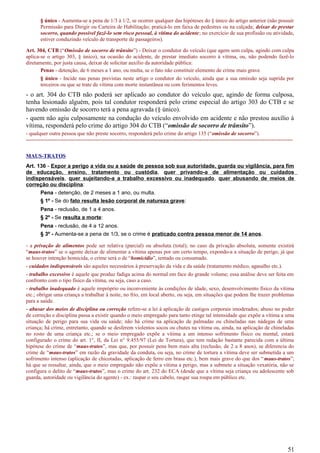 § único - Aumenta-se a pena de 1/3 à 1/2, se ocorrer qualquer das hipóteses do § único do artigo anterior (não possuir
Permissão para Dirigir ou Carteira de Habilitação; praticá-lo em faixa de pedestres ou na calçada; deixar de prestar
socorro, quando possível fazê-lo sem risco pessoal, à vítima do acidente; no exercício de sua profissão ou atividade,
estiver conduzindo veículo de transporte de passageiros).
Art. 304, CTB (“Omissão de socorro de trânsito”) - Deixar o condutor do veículo (que agem sem culpa, agindo com culpa
aplica-se o artigo 303, § único), na ocasião do acidente, de prestar imediato socorro à vítima, ou, não podendo fazê-lo
diretamente, por justa causa, deixar de solicitar auxílio da autoridade pública:
Penas - detenção, de 6 meses a 1 ano, ou multa, se o fato não constituir elemento de crime mais grave.
§ único - Incide nas penas previstas neste artigo o condutor do veículo, ainda que a sua omissão seja suprida por
terceiros ou que se trate de vítima com morte instantânea ou com ferimentos leves.
- o art. 304 do CTB não poderá ser aplicado ao condutor do veículo que, agindo de forma culposa,
tenha lesionado alguém, pois tal condutor responderá pelo crime especial do artigo 303 do CTB e se
havendo omissão de socorro terá a pena agravada (§ único).
- quem não agiu culposamente na condução do veículo envolvido em acidente e não prestou auxílio à
vítima, responderá pelo crime do artigo 304 do CTB (“omissão de socorro de trânsito”).
- qualquer outra pessoa que não preste socorro, responderá pelo crime do artigo 135 (“omissão de socorro”).
-----------------------------------------------------------------------------------------------------------------------------------------------------
MAUS-TRATOS
Art. 136 - Expor a perigo a vida ou a saúde de pessoa sob sua autoridade, guarda ou vigilância, para fim
de educação, ensino, tratamento ou custódia, quer privando-a de alimentação ou cuidados
indispensáveis, quer sujeitando-a a trabalho excessivo ou inadequado, quer abusando de meios de
correção ou disciplina:
Pena - detenção, de 2 meses a 1 ano, ou multa.
§ 1º - Se do fato resulta lesão corporal de natureza grave:
Pena - reclusão, de 1 a 4 anos.
§ 2º - Se resulta a morte:
Pena - reclusão, de 4 a 12 anos.
§ 3º - Aumenta-se a pena de 1/3, se o crime é praticado contra pessoa menor de 14 anos.
- a privação de alimentos pode ser relativa (parcial) ou absoluta (total); no caso da privação absoluta, somente existirá
“maus-tratos” se o agente deixar de alimentar a vítima apenas por um certo tempo, expondo-a a situação de perigo, já que
se houver intenção homicida, o crime será o de “homicídio”, tentado ou consumado.
- cuidados indispensáveis são aqueles necessários à preservação da vida e da saúde (tratamento médico, agasalho etc.).
- trabalho excessivo é aquele que produz fadiga acima do normal em face do grande volume; essa análise deve ser feita em
confronto com o tipo físico da vítima, ou seja, caso a caso.
- trabalho inadequado é aquele impróprio ou inconveniente às condições de idade, sexo, desenvolvimento físico da vítima
etc.; obrigar uma criança a trabalhar à noite, no frio, em local aberto, ou seja, em situações que podem lhe trazer problemas
para a saúde.
- abusar dos meios de disciplina ou correção refere-se a lei à aplicação de castigos corporais imoderados; abuso no poder
de correção e disciplina passa a existir quando o meio empregado para tanto etinge tal intensidade que expõe a vítima a uma
situação de perigo para sua vida ou saúde; não há crime na aplicação de palmadas ou chineladas nas nádegas de uma
criança; há crime, entretanto, quando se desferem violentos socos ou chutes na vítima ou, ainda, na aplicação de chineladas
no rosto de uma criança etc.; se o meio empregado expõe a vítima a um intenso sofrimento físico ou mental, estará
configurado o crime do art. 1°, II, da Lei n° 9.455/97 (Lei de Tortura), que tem redação bastante parecida com a última
hipótese do crime de “maus-tratos”, mas que, por possuir pena bem mais alta (reclusão, de 2 a 8 anos), se diferencia do
crime de “maus-tratos” em razão da gravidade da conduta, ou seja, no crime de tortura a vítima deve ser submetida a um
sofrimento intenso (aplicação de chicotadas, aplicação de ferro em brasa etc.), bem mais grave do que dos “maus-tratos”;
há que se ressaltar, ainda, que o meio empregado não expõe a vítima a perigo, mas a submete a situação vexatória, não se
configura o delito de “maus-tratos”, mas o crime do art. 232 do ECA (desde que a vítima seja criança ou adolescente sob
guarda, autoridade ou vigilância do agente) - ex.: raspar o seu cabelo, rasgar sua roupa em público etc.
51
 