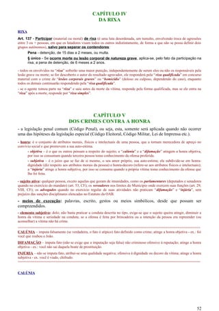 CAPÍTULO IV
DA RIXA
RIXA
Art. 137 - Participar (material ou moral) de rixa (é uma luta desordenada, um tumulto, envolvendo troca de agressões
entre 3 ou + pessoas, em que os lutadores visam todos os outros indistintamente, de forma a que não se possa definir dois
grupos autônomos), salvo para separar os contendores:
Pena - detenção, de 15 dias a 2 meses, ou multa.
§ único - Se ocorre morte ou lesão corporal de natureza grave, aplica-se, pelo fato da participação na
rixa, a pena de detenção, de 6 meses a 2 anos.
- todos os envolvidos na “rixa” sofrerão uma maior punição, independentemente de serem eles ou não os responsáveis pela
lesão grave ou morte; se for descoberto o autor do resultado agravador, ele responderá pela “rixa qualificada” em concurso
material com o crime de “lesões corporais graves” ou “homicídio” (doloso ou culposo, dependendo do caso), enquanto
todos os demais continuarão respondendo pela “rixa qualificada”.
- se o agente tomou parte na “rixa” e saiu antes da morte da vítima, responde pela forma qualificada, mas se ele entra na
“rixa” após a morte, responde por “rixa simples”.
CAPÍTULO V
DOS CRIMES CONTRA A HONRA
- a legislação penal comum (Código Penal), ou seja, esta, somente será aplicada quando não ocorrer
uma das hipóteses da legislação especial (Código Eleitoral, Código Militar, Lei de Imprensa etc.).
- honra: é o conjunto de atributos morais, físicos e intelectuais de uma pessoa, que a tornam merecedora de apreço no
convívio social e que promovem a sua auto-estima.
- objetiva – é o que os outros pensam a respeito do sujeito; a “calúnia” e a “difamação” atingem a honra objetiva,
por isso se consumam quando terceira pessoa toma conhecimento da ofensa proferida.
- subjetiva – é o juízo que se faz de si mesmo, o seu amor próprio, sua auto-estima; ela subdivide-se em honra-
dignidade (diz respeito aos atributos morais da pessoa) e honra-decoro (refere-se aos atributos físicos e intelectuais);
a “injúria” atinge a honra subjetiva, por isso se consuma quando a própria vítima toma conhecimento da ofensa que
lhe foi feita.
- sujeito ativo: qualquer pessoa, exceto aquelas que gozam de imunidades, como os parlamentares (deputados e senadores
quando no exercício do mandato) (art. 53, CF); os vereadores nos limites do Município onde exercem suas funções (art. 29,
VIII, CF); os advogados quando no exercício regular de suas atividades não praticam “difamação” e “injúria”, sem
prejuízo das sanções disciplinares elencadas no Estatuto da OAB.
- meios de execução: palavras, escrito, gestos ou meios simbólicos, desde que possam ser
compreendidos.
- elemento subjetivo: dolo; não basta praticar a conduta descrita no tipo, exige-se que o sujeito queira atingir, diminuir a
honra da vítima e seriedade na conduta; se a ofensa é feita por brincadeira ou a intenção da pessoa era repreender (ou
aconselhar) a vítima não há crime.
========================================================================================
CALÚNIA – imputa falsamente (se verdadeira, o fato é atípico) fato definido como crime; atinge a honra objetiva - ex.: foi
você que roubou o João.
DIFAMAÇÃO – imputa fato (não se exige que a imputação seja falsa) não criminoso ofensivo à reputação; atinge a honra
objetiva - ex.: você não sai daquela boate de prostituição.
INJÚRIA – não se imputa fato, atribui-se uma qualidade negativa; ofensiva à dignidade ou decoro da vítima; atinge a honra
subjetiva - ex. você é viado, chifrudo.
========================================================================================
CALÚNIA
52
 