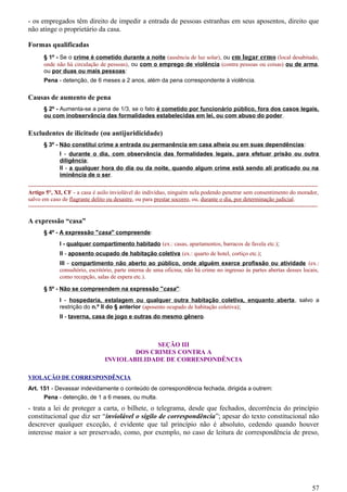 - os empregados têm direito de impedir a entrada de pessoas estranhas em seus aposentos, direito que
não atinge o proprietário da casa.
Formas qualificadas
§ 1º - Se o crime é cometido durante a noite (ausência de luz solar), ou em lugar ermo (local desabitado,
onde não há circulação de pessoas), ou com o emprego de violência (contra pessoas ou coisas) ou de arma,
ou por duas ou mais pessoas:
Pena - detenção, de 6 meses a 2 anos, além da pena correspondente à violência.
Causas de aumento de pena
§ 2º - Aumenta-se a pena de 1/3, se o fato é cometido por funcionário público, fora dos casos legais,
ou com inobservância das formalidades estabelecidas em lei, ou com abuso do poder.
Excludentes de ilicitude (ou antijuridicidade)
§ 3º - Não constitui crime a entrada ou permanência em casa alheia ou em suas dependências:
I - durante o dia, com observância das formalidades legais, para efetuar prisão ou outra
diligência;
II - a qualquer hora do dia ou da noite, quando algum crime está sendo ali praticado ou na
iminência de o ser.
-----------------------------------------------------------------------------------------------------------------------------------------------------
Artigo 5°, XI, CF - a casa é asilo inviolável do indivíduo, ninguém nela podendo penetrar sem consentimento do morador,
salvo em caso de flagrante delito ou desastre, ou para prestar socorro, ou, durante o dia, por determinação judicial.
-----------------------------------------------------------------------------------------------------------------------------------------------------
A expressão “casa”
§ 4º - A expressão "casa" compreende:
I - qualquer compartimento habitado (ex.: casas, apartamentos, barracos de favela etc.);
II - aposento ocupado de habitação coletiva (ex.: quarto de hotel, cortiço etc.);
III - compartimento não aberto ao público, onde alguém exerce profissão ou atividade (ex.:
consultório, escritório, parte interna de uma oficina; não há crime no ingresso às partes abertas desses locais,
como recepção, salas de espera etc.).
§ 5º - Não se compreendem na expressão "casa":
I - hospedaria, estalagem ou qualquer outra habitação coletiva, enquanto aberta, salvo a
restrição do n.º II do § anterior (aposento ocupado de habitação coletiva);
II - taverna, casa de jogo e outras do mesmo gênero.
SEÇÃO III
DOS CRIMES CONTRA A
INVIOLABILIDADE DE CORRESPONDÊNCIA
VIOLAÇÃO DE CORRESPONDÊNCIA
Art. 151 - Devassar indevidamente o conteúdo de correspondência fechada, dirigida a outrem:
Pena - detenção, de 1 a 6 meses, ou multa.
- trata a lei de proteger a carta, o bilhete, o telegrama, desde que fechados, decorrência do princípio
constitucional que diz ser “inviolável o sigilo de correspondência”; apesar do texto constitucional não
descrever qualquer exceção, é evidente que tal princípio não é absoluto, cedendo quando houver
interesse maior a ser preservado, como, por exemplo, no caso de leitura de correspondência de preso,
57
 