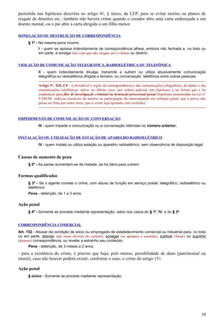 permitida nas hipóteses descritas no artigo 41, § único, da LEP, para se evitar motins ou planos de
resgate de detentos etc.; também não haverá crime quando o curador abre uma carta endereçada a um
doente mental, ou o pai abre a carta dirigida a um filho menor.
SONEGAÇÃO OU DESTRUIÇÃO DE CORRESPONDÊNCIA
§ 1º - Na mesma pena incorre:
I - quem se apossa indevidamente de correspondência alheia, embora não fechada e, no todo ou
em parte, a sonega (faz com que não chegue até a vítima) ou destrói;
VIOLAÇÃO DE COMUNICAÇÃO TELEGRÁFICA, RADIOELÉTRICA OU TELEFÔNICA
II - quem indevidamente divulga, transmite a outrem ou utiliza abusivamente comunicação
telegráfica ou radioelétrica dirigida a terceiro, ou conversação telefônica entre outras pessoas;
-------------------------------------------------------------------------------------------------------------------------------------
Artigo 5°, XII, CF - é inviolável o sigilo da correspondência e das comunicações telegráficas, de dados e das
comunicações telefônicas, salvo, no último caso, por ordem judicial, nas hipóteses e na forma que a lei
estabelecer para fins de investigação criminal ou instrução processual penal (hipóteses enumeradas na Lei n°
9.296/96: indícios razoáveis de autoria ou participação do interceptando em infração penal; que a prova não
possa ser feita por outro meio; que o crime seja apenado com reclusão).
-------------------------------------------------------------------------------------------------------------------------------------
IMPEDIMENTO DE COMUNICAÇÃO OU CONVERSAÇÃO
III - quem impede a comunicação ou a conversação referidas no número anterior;
INSTALAÇÃO OU UTILIZAÇÃO DE ESTAÇÃO DE APARELHO RADIOELÉTRICO
IV - quem instala ou utiliza estação ou aparelho radioelétrico, sem observância de disposição legal.
Causas de aumento de pena
§ 2º - As penas aumentam-se de metade, se há dano para outrem.
Formas qualificadas
§ 3º - Se o agente comete o crime, com abuso de função em serviço postal, telegráfico, radioelétrico ou
telefônico:
Pena - detenção, de 1 a 3 anos.
Ação penal
§ 4º - Somente se procede mediante representação, salvo nos casos do § 1º, IV, e do § 3º.
CORRESPONDÊNCIA COMERCIAL
Art. 152 - Abusar da condição de sócio ou empregado de estabelecimento comercial ou industrial para, no todo
ou em parte, desviar (dar rumo diverso do correto), sonegar (se apropria e esconde), subtrair (furtar) ou suprimir
(destruir) correspondência, ou revelar a estranho seu conteúdo:
Pena - detenção, de 3 meses a 2 anos.
- para a existência do crime, é preciso que haja, pelo menos, possibilidade de dano (patrimonial ou
moral); caso não houver poderá existir, conforme o caso, o crime do artigo 151.
Ação penal
§ único - Somente se procede mediante representação.
58
 