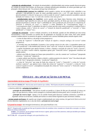 - princípio da subsidiariedade – há relação de primariedade e subsidiariedade entre normas quando descrevem graus
de violação do mesmo bem jurídico, de forma que a infração definida pela subsidiária, de menor gravidade que a da
principal, é absorvida por esta: “lex primaria derogat legi subsidiariae”.
- subsidiariedade expressa (ou explícita): ocorre quando a norma, em seu próprio texto, subordina a sua
aplicação à não-aplicação de outra, de maior gravidade punitiva (ex.: o art. 132, após descrever em seu
preceito primário o crime de “perigo para a vida ou saúde de outrem”, impõe no preceito secundário a pena de
detenção, de 3 meses a 1 ano, “se o fato não constitui crime mais grave”).
- subsidiariedade tácita (ou implícita): ocorre quando uma figura típica funciona como elementar ou
circunstância legal específica de outra, de maior gravidade punitiva, de forma que esta exclui a simultânea
punição da primeira (o crime de “dano” é subsidiário do “furto qualificado pela destruição ou rompimento de
obstáculo à subtração da coisa”; a “ameaça” é crime famulativo do “constrangimento ilegal”; o
“constrangimento ilegal” é subsidiário de todos os crimes que têm como meios executórios à violência física e
a grave ameaça, como o “aborto de coacta”, a “violação de domicílio qualificada”, a “extorsão”, o “dano
qualificado”, o “estupro” etc.).
- princípio da consunção – ocorre à relação consuntiva, ou de absorção, quando um fato definido por uma norma
incriminadora é meio necessário ou normal fase de preparação ou execução de outro crime, bem como quando
constitui conduta anterior ou posterior do agente, cometida com a mesma finalidade prática atinente àquele crime.
- o crime de dano absorve o de perigo (crime progressivo).
- o crime de “seqüestro” é absorvido pela “redução de alguém a situação análoga à de escravo” (crime
progressivo).
- A arromba uma casa desabitada; lá penetra e leva consigo móveis de alto valor; A responderá apenas por
“furto qualificado” e não também pelo crime de “dano” nem o de “violação de domicílio” (crime progressivo).
- o agente inicialmente quer apenas lesionar a vítima e, durante a execução do crime de “lesões corporais”,
altera o seu dolo e resolve matá-la, responderá apenas pelo “homicídio doloso” (progressão criminosa em
sentido estrito).
- subtrair uma folha de cheque em branco para preenchê-lo e, com ele, cometer um “estelionato” (progressão
criminosa - “antefactum” impunível).
- o sujeito subtrai uma bicicleta e depois a destrói; a prática posterior de crime de “dano” fica absorvida pelo
crime de “furto” (progressão criminosa - “postfactum” impunível).
- o crime de “latrocínio” que surge da fusão dos crimes de “roubo” e “homicídio”; o crime de “extorsão
mediante seqüestro”, que aparece com a fusão dos crimes de “seqüestro” e “extorsão”; o crime de “lesão
corporal seguida de morte”, conseqüência da junção dos crimes de “lesões corporais” e “homicídio culposo”
(crimes complexos).
TÍTULO I – DA APLICAÇÃO DA LEI PENAL
Anterioridade da lei no tempo (Princípio da legalidade):
----------------------------------------------------------------------------------------------------------------------------------------------------
Art. 1º, CP e 5°, XXXIX, CF - Não há crime sem lei anterior que o defina. Não há pena sem prévia cominação legal.
-----------------------------------------------------------------------------------------------------------------------------------------------------
- a doutrina subdivide o princípio da legalidade em:
- princípio da anterioridade - uma pessoa só pode ser punida se, à época do fato por ela praticado, já estava em
vigor a lei que descrevia o delito; assim consagra-se a irretroatividade da norma penal, salvo a exceção do art. 2°;
- princípio da reserva legal - apenas a lei em sentido formal pode descrever condutas criminosas; é proibido ao
legislador utilizar-se de decretos, medidas provisórias ou outras formas legislativas para incriminar condutas.
- normas penais em branco são aquelas que exigem complementação por outras normas, de igual nível (leis) ou de nível
diverso (decretos, regulamentos etc.); elas não ferem o princípio da reserva legal.
Lei penal no tempo: não retroagirá (irretroativa), salvo para beneficiar o réu.
-----------------------------------------------------------------------------------------------------------------------------------------------------
Art. 2º - Ninguém pode ser punido por fato que lei posterior deixa de considerar crime, cessando em virtude dela a execução e os efeitos
penais da sentença condenatória.
§ único - A lei posterior, que de qualquer modo favorecer o agente, aplica-se aos fatos anteriores, ainda que decididos por sentença
condenatória transitada em julgado.
Art. 5°, XL, CF – a lei penal não retroagirá, salvo para beneficiar o réu.
6
 