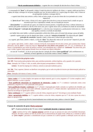 - fim de assenhoramento definitivo – o agente deve ter a intenção de não devolver o bem à vítima.
-----------------------------------------------------------------------------------------------------------------------------------------------------
- a consumação do “furto” se dá quando o objeto é tirado da esfera de vigilância da vítima, e o agente, ainda que por breve
espaço de tempo, consegue ter sua posse tranqüila; por isso, há mera tentativa se o sujeito pega um objeto, mas a vítima sai
em perseguição imediata e consegue detê-lo.
- o agente tenta furtar uma carteira e enfia a mão no bolso errado, no caso da vítima não tiver portando ela é crime
impossível.
- o “furto de uso” não é crime, é ilícito civil, mas o agente deve devolver a coisa no mesmo local e estado em que se
encontrava por livre e espontânea vontade, sem ser forçado por terceiro.
- “furto famélico”: é o praticado por quem, em estado de extrema penúria, é impelido pela fome a subtrair alimentos ou
animais para poder alimentar-se; não há crime nesse caso, pois o agente atuou sob a excludente do estado de necessidade.
- “furto de bagatela” (“princípio da insignificância”): o valor da coisa é inexpressivo, juridicamente irrelevante (ex.: furtar
uma agulha); ocasiona a exclusão da tipicidade.
- um ladrão furta outro ladrão, o primeiro proprietário sofrerá dois furtos, pois a lei penal não protege a posse do ladrão.
- quando o agente entra na casa de alguém para furtar, o crime de “violação de domicílio” fica absorvido pelo “furto”
(princípio da consunção, segundo o qual o crime-meio é absorvido pelo crime-fim).
- se o agente, após furtar, destrói o objeto, o crime de “dano” fica absorvido; trata-se de “post factum” impunível, pois não
há novo prejuízo à vítima.
- se o agente, após furtar, vende o objeto a terceiro de boa-fé, tecnicamente haveria dois crimes, pois existem duas vítimas
diferentes, uma do “furto” e outro do crime de “disposição de coisa alheia como própria” (art. 171, § 2°, I) (Damásio E. de
Jesus); a jurisprudência, por razões de política criminal, vem entendendo que o subtipo do “estelionato” fica absorvido, pois
com a venda o agente estaria apenas fazendo lucro em relação aos objetos subtraídos.
- no caso da “trombada”, se ela só serviu para desviar a atenção da vítima (“furto qualificado” pelo arrebatamento ou
destreza), se houve agressão ou vias de fato contra a vítima (“roubo”).
-----------------------------------------------------------------------------------------------------------------------------------------------------
Exercício arbitrário das próprias razões
Art. 345 - Fazer justiça pelas próprias mãos, para satisfazer pretensão, embora legítima, salvo quando a lei o permite:
Pena - detenção, de 15 dias a 1 mês, ou multa, além da pena correspondente à violência.
§ único - Se não há emprego de violência, somente se procede mediante queixa.
Art. 346 - Tirar, suprimir, destruir ou danificar coisa própria, que se acha em poder de terceiro por determinação judicial ou
convenção:
Pena - detenção, de 6 meses a 2 anos, e multa.
-----------------------------------------------------------------------------------------------------------------------------------------------------
- furto / roubo: o 1° é crime simples, tem apenas um objeto material, que é a coisa, enquanto o 2° é crime complexo, tem 2
objetos materiais, a coisa e a pessoa.
- furto qualificado (destruição ou rompimento de obstáculo) / roubo: no 1° a violência é praticada contra coisa
(obstáculo), enquanto no 2° ela é praticada contra pessoa.
- furto qualificado (fraude) / estelionato: no 1° a fraude é empregada para iludir a atenção ou vigilância do ofendido, que
nem percebeu que a coisa lhe está sendo subtraída; enquanto que no 2°, a fraude antecede o apossamento da coisa e é a
causa de sua entrega ao agente pela vítima.
- furto / estelionato: no 1° o agente subtrai a coisa da vítima, enquanto que no 2° ela entrega a coisa mediante fraude.
- furto / apropriação indébita: no 1° o agente subtrai a coisa da vítima, enquanto que no 2° ele tem a posse da coisa e
depois se apropria dela.
- a pessoa que devolve intencionalmente troco errado para outra, prática o crime de “furto”.
-----------------------------------------------------------------------------------------------------------------------------------------------------
Causas de aumento de pena (furto noturno)
§ 1º - A pena aumenta-se de 1/3, se o crime é praticado durante o repouso noturno.
- noite: ausência de luz solar; repouso noturno: período em que as pessoas de uma certa localidade descansam,
dormem, devendo a análise ser feita de acordo com as características da região (rural, urbana etc.); somente se aplica
ao “furto simples”; prevalece o entendimento de que o aumento só é cabível quando a subtração ocorre em casa ou
60
 