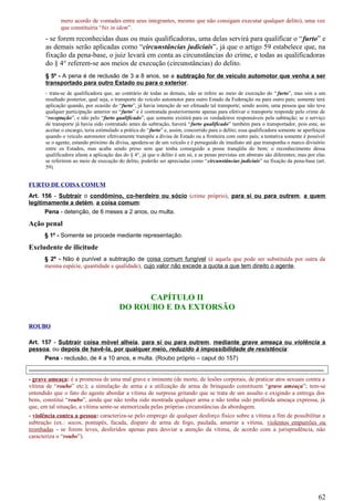 mero acordo de vontades entre seus integrantes, mesmo que não consigam executar qualquer delito), uma vez
que constituiria “bis in idem”.
- se forem reconhecidas duas ou mais qualificadoras, uma delas servirá para qualificar o “furto” e
as demais serão aplicadas como “circunstâncias judiciais”, já que o artigo 59 estabelece que, na
fixação da pena-base, o juiz levará em conta as circunstâncias do crime, e todas as qualificadoras
do § 4° referem-se aos meios de execução (circunstâncias) do delito.
§ 5º - A pena é de reclusão de 3 a 8 anos, se a subtração for de veículo automotor que venha a ser
transportado para outro Estado ou para o exterior.
- trata-se de qualificadora que, ao contrário de todas as demais, não se refere ao meio de execução do “ furto”, mas sim a um
resultado posterior, qual seja, o transporte do veículo automotor para outro Estado da Federação ou para outro país; somente terá
aplicação quando, por ocasião do “furto”, já havia intenção de ser efetuado tal transporte; sendo assim, uma pessoa que não teve
qualquer participação anterior no “furto” e é contratada posteriormente apenas para efetivar o transporte responde pelo crime de
“receptação”, e não pelo “furto qualificado”, que somente existirá para os verdadeiros responsáveis pela subtração; se o serviço
de transporte já havia sido contratado antes da subtração, haverá “furto qualificado” também para o transportador, pois este, ao
aceitar o encargo, teria estimulado a prática do “furto” e, assim, concorrido para o delito; essa qualificadora somente se aperfeiçoa
quando o veículo automotor efetivamente transpõe a divisa de Estado ou a fronteira com outro país; a tentativa somente é possível
se o agente, estando próximo da divisa, apodera-se de um veículo e é perseguido de imediato até que transponha o marco divisório
entre os Estados, mas acaba sendo preso sem que tenha conseguido a posse tranqüila do bem; o reconhecimento dessa
qualificadora afasta a aplicação das do § 4°, já que o delito é um só, e as penas previstas em abstrato são diferentes; mas por elas
se referirem ao meio de execução do delito, poderão ser apreciadas como “circunstâncias judiciais” na fixação da pena-base (art.
59).
FURTO DE COISA COMUM
Art. 156 - Subtrair o condômino, co-herdeiro ou sócio (crime próprio), para si ou para outrem, a quem
legitimamente a detém, a coisa comum:
Pena - detenção, de 6 meses a 2 anos, ou multa.
Ação penal
§ 1º - Somente se procede mediante representação.
Excludente de ilicitude
§ 2º - Não é punível a subtração de coisa comum fungível (é aquela que pode ser substituída por outra da
mesma espécie, quantidade e qualidade), cujo valor não excede a quota a que tem direito o agente.
CAPÍTULO II
DO ROUBO E DA EXTORSÃO
ROUBO
Art. 157 - Subtrair coisa móvel alheia, para si ou para outrem, mediante grave ameaça ou violência a
pessoa, ou depois de havê-la, por qualquer meio, reduzido à impossibilidade de resistência:
Pena - reclusão, de 4 a 10 anos, e multa. (Roubo próprio – caput do 157)
-----------------------------------------------------------------------------------------------------------------------------------------------------
- grave ameaça: é a promessa de uma mal grave e iminente (de morte, de lesões corporais, de praticar atos sexuais contra a
vítima de “roubo” etc.); a simulação de arma e a utilização de arma de brinquedo constituem “grave ameaça”; tem-se
entendido que o fato do agente abordar a vítima de surpresa gritando que se trata de um assalto e exigindo a entrega dos
bens, constitui “roubo”, ainda que não tenha sido mostrada qualquer arma e não tenha sido proferida ameaça expressa, já
que, em tal situação, a vítima sente-se atemorizada pelas próprias circunstâncias da abordagem.
- violência contra a pessoa: caracteriza-se pelo emprego de qualquer desforço físico sobre a vítima a fim de possibilitar a
subtração (ex.: socos, pontapés, facada, disparo de arma de fogo, paulada, amarrar a vítima, violentos empurrões ou
trombadas - se forem leves, desferidos apenas para desviar a atenção da vítima, de acordo com a jurisprudência, não
caracteriza o “roubo”).
62
 