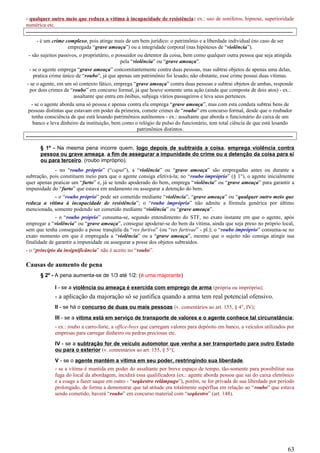 - qualquer outro meio que reduza a vítima à incapacidade de resistência: ex.: uso de soníferos, hipnose, superioridade
numérica etc.
-----------------------------------------------------------------------------------------------------------------------------------------------------
- é um crime complexo, pois atinge mais de um bem jurídico: o patrimônio e a liberdade individual (no caso de ser
empregada “grave ameaça”) ou a integridade corporal (nas hipóteses de “violência”).
- são sujeitos passivos, o proprietário, o possuidor ou detentor da coisa, bem como qualquer outra pessoa que seja atingida
pela “violência” ou “grave ameaça”.
- se o agente emprega “grave ameaça” concomitantemente contra duas pessoas, mas subtrai objetos de apenas uma delas,
pratica crime único de “roubo”, já que apenas um patrimônio foi lesado; não obstante, esse crime possui duas vítimas.
- se o agente, em um só contexto fático, emprega “grave ameaça” contra duas pessoas e subtrai objetos de ambas, responde
por dois crimes de “roubo” em concurso formal, já que houve somente uma ação (ainda que composta de dois atos) - ex.:
assaltante que entra em ônibus, subjuga vários passageiros e leva seus pertences.
- se o agente aborda uma só pessoa e apenas contra ela emprega “grave ameaça”, mas com esta conduta subtrai bens de
pessoas distintas que estavam em poder da primeira, comete crimes de “roubo” em concurso formal, desde que o roubador
tenha consciência de que está lesando patrimônios autônomos - ex.: assaltante que aborda o funcionário do caixa de um
banco e leva dinheiro da instituição, bem como o relógio de pulso do funcionário, tem total ciência de que está lesando
patrimônios distintos.
-----------------------------------------------------------------------------------------------------------------------------------------------------
§ 1º - Na mesma pena incorre quem, logo depois de subtraída a coisa, emprega violência contra
pessoa ou grave ameaça, a fim de assegurar a impunidade do crime ou a detenção da coisa para si
ou para terceiro. (roubo impróprio).
- no “roubo próprio” (“caput”), a “violência” ou “grave ameaça” são empregadas antes ou durante a
subtração, pois constituem meio para que o agente consiga efetivá-la; no “roubo impróprio” (§ 1°), o agente inicialmente
quer apenas praticar um “furto” e, já se tendo apoderado do bem, emprega “violência” ou “grave ameaça” para garantir a
impunidade do “furto” que estava em andamento ou assegurar a detenção do bem.
- o “roubo próprio” pode ser cometido mediante “violência”, “grave ameaça” ou “qualquer outro meio que
reduza a vítima à incapacidade de resistência”; o “roubo impróprio” não admite a fórmula genérica por último
mencionada, somente podendo ser cometido mediante “violência” ou “grave ameaça”.
- o “roubo próprio” consuma-se, segundo entendimento do STF, no exato instante em que o agente, após
empregar a “violência” ou “grave ameaça”, consegue apoderar-se do bem da vítima, ainda que seja preso no próprio local,
sem que tenha conseguido a posse tranqüila da “res furtiva” (ou “res furtivae” - pl.); o “roubo impróprio” consuma-se no
exato momento em que é empregada a “violência” ou a “grave ameaça”, mesmo que o sujeito não consiga atingir sua
finalidade de garantir a impunidade ou assegurar a posse dos objetos subtraídos.
- o “princípio da insignificância” não é aceito no “roubo”.
Causas de aumento de pena
§ 2º - A pena aumenta-se de 1/3 até 1/2: (é uma majorante)
I - se a violência ou ameaça é exercida com emprego de arma (própria ou imprópria);
- a aplicação da majoração só se justifica quando a arma tem real potencial ofensivo.
II - se há o concurso de duas ou mais pessoas (v. comentários ao art. 155, § 4°, IV);
III - se a vítima está em serviço de transporte de valores e o agente conhece tal circunstância;
- ex.: roubo a carro-forte, a office-boys que carregam valores para depósito em banco, a veículos utilizados por
empresas para carregar dinheiro ou pedras preciosas etc.
IV - se a subtração for de veículo automotor que venha a ser transportado para outro Estado
ou para o exterior (v. comentários ao art. 155, § 5°);
V - se o agente mantém a vítima em seu poder, restringindo sua liberdade.
- se a vítima é mantida em poder do assaltante por breve espaço de tempo, tão-somente para possibilitar sua
fuga do local da abordagem, incidirá essa qualificadora (ex.: agente aborda pessoa que sai do caixa eletrônico
e a coage a fazer saque em outro - “seqüestro relâmpago”), porém, se for privada de sua liberdade por período
prolongado, de forma a demonstrar que tal atitude era totalmente supérflua em relação ao “roubo” que estava
sendo cometido, haverá “roubo” em concurso material com “seqüestro” (art. 148).
63
 