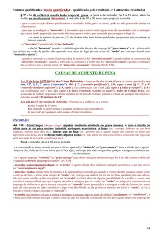 Formas qualificadas (roubo qualificado) – qualificado pelo resultado -> Latrocínio (resultado)
§ 3º - Se da violência resulta lesão corporal grave, a pena é de reclusão, de 7 a 15 anos, além da
multa; se resulta morte (latrocínio), a reclusão é de 20 a 30 anos, sem prejuízo da multa.
- para a concretização dessas qualificadoras o resultado, lesão grave ou morte, pode ter sido provocado dolosa ou
culposamente.
- para que se configure o “latrocínio”, é necessário que a morte tenha algum nexo de causalidade com a subtração
que estava sendo perpetrada, quer tenha sido meio para o roubo, quer cometida para assegurar a fuga etc.
- as causas de aumento de pena do § 2° não incidem sobre essas formas qualificadas, que possuem pena em abstrato já
bastante majorada.
- o “latrocínio” é considerado “crime hediondo”.
- não há “latrocínio” quando o resultado agravador decorre do emprego de “grave ameaça” - ex.: vítima sofre
um enfarto em razão de ter-lhe sido apontada uma arma de fogo (haverá crime de “roubo” em concurso formal com
“homicídio culposo”).
- quando a subtração e a morte ficam na esfera da tentativa, há “latrocínio tentado”; quando ambas se consumam, há
“latrocínio consumado”; quando a subtração se consuma e a morte não, há “latrocínio tentado”; quando a subtração
não se efetiva, mas a vítima morre, há “latrocínio consumado” (Súmula 610 do STF).
---------------------------------------------------------------------------------------------------------------------------------------------
CAUSAS DE AUMENTO DE PENA
Art. 9º da Lei n. 8.072/90 (Lei dos Crimes Hediondos) - As penas fixadas no art. 6º para os crimes capitulados nos
arts. 157, § 3º, 2ª parte (“latrocínio”), 158, § 2º (“extorsão qualificada”), 159, caput e seus §§ 1º, 2º e 3º
(“extorsão mediante seqüestro”), 213, caput, e sua combinação com o art. 223, caput e § único (“estupro”), 214 e
sua combinação com o art. 223, caput e § único (“atentado violento ao pudor”), todos do Código Penal, são
acrescidas de metade, respeitado o limite superior de 30 anos de reclusão, estando a vítima em qualquer das hipóteses
referidas no art. 224 também do CP.
Art. 224 do CP (presunção de violência) - Presume-se a violência, se a vítima:
a) não é maior de 14 anos;
b) é alienada ou débil mental, e o agente conhecia esta circunstância;
c) não pode, por qualquer outra causa, oferecer resistência.
---------------------------------------------------------------------------------------------------------------------------------------------
EXTORSÃO
Art. 158 - Constranger (obrigar, coagir) alguém, mediante violência ou grave ameaça, e com o intuito de
obter para si ou para outrem indevida vantagem econômica, a fazer (ex.: entregar dinheiro ou um bem
qualquer, realizar uma obra etc.), tolerar que se faça (ex.: permitir que o agente rasgue um contrato ou título que
representa uma dívida etc.) ou deixar fazer alguma coisa (ex.: não entrar em uma concorrência comercial, não ingressar
com uma ação de execução ou cobrança etc.):
Pena - reclusão, de 4 a 10 anos, e multa.
- a consumação se dá no instante em que a vítima, após sofrer “violência” ou “grave ameaça”, toma a atitude que o agente
desejava (faz, deixa de fazer ou tolera que se faça algo), ainda que este não consiga obter qualquer vantagem econômica em
sua decorrência.
- se o agente emprega “violência” ou “grave ameaça” para obter vantagem patrimonial que lhe é devida, comete o delito de
“exercício arbitrário das próprias razões” (art. 345).
- extorsão / constrangimento ilegal: na “extorsão” o agente almeja obter indevida vantagem econômica, o que não ocorre
no “constrangimento ilegal”.
- extorsão / roubo: grande parte da doutrina e da jurisprudência entende que quando a vítima não tem qualquer opção senão
a entrega do bem, o crime seria sempre de “roubo” (ex.: entrega sua carteira por ter um revólver apontado para sua cabeça,
não tem outro escolha senão entregá-la); na “extorsão” a vítima deve ter alguma possibilidade de escolha, e, assim, sua
conduta é imprescindível para que o agente obtenha a vantagem por ele visada; no “roubo”, a vantagem é concomitante ao
emprego da violência ou grave ameaça, enquanto na “extorsão” o mal prometido e a vantagem visada são futuros (ex.: entro
atrás de uma pessoa no caixa eletrônico e digo retire R$.500,00; se ela já tinha o dinheiro no bolso é “roubo”, se ela é
forçada a retirar e depois entregar, é “extorsão”).
- extorsão (na hipótese em que a vítima é obrigada a entregar algo ao autor do delito) / estelionato: no “estelionato”, a
vítima quer efetivamente entregar o objeto, uma vez que foi induzida ou mantida em erro pelo agente através do emprego de
64
 