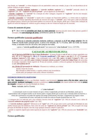 uma fraude; na “extorsão”, a vítima despoja-se de seu patrimônio contra sua vontade, já que o faz em decorrência de ter
sofrido violência ou grave ameaça.
- extorsão / extorsão mediante seqüestro: a “extorsão mediante seqüestro” é a “extorsão” praticada através do
“seqüestro” (art. 148 - “seqüestro ou cárcere privado” - privar alguém de sua liberdade).
- extorsão / seqüestro: na “extorsão” há a intenção de obter vantagem, enquanto no “seqüestro” não há esta intenção,
somente priva a liberdade da vítima.
- extorsão / concussão: na “concussão” o sujeito ativo é sempre um funcionário público, e a vítima cede às exigências
deste por temer eventuais represálias decorrentes do exercício do cargo; a “extorsão”, que é mais grave, pode ser praticada
por qualquer pessoa, inclusive por funcionário público no exercício de suas funções, desde que a vítima ceda à intenção do
agente em razão do emprego de violência ou grave ameaça (e não em virtude da função por ele exercida).
Causas de aumento de pena
§ 1º - Se o crime é cometido por duas ou mais pessoas (presença de pelo menos duas pessoas quando d
execução), ou com emprego de arma, aumenta-se a pena de 1/3 até 1/2.
Formas qualificadas (extorsão qualificada)
§ 2º - Aplica-se à extorsão praticada mediante violência o disposto no § 3º do artigo anterior (Se da
violência resulta lesão corporal grave, a pena é de reclusão, de 7 a 15 anos, além da multa; se resulta
morte, a reclusão é de 20 a 30 anos, sem prejuízo da multa).
- apenas a “extorsão qualificada pela morte” tem natureza de “crime hediondo” (Lei n. 8.072/90).
---------------------------------------------------------------------------------------------------------------------------------------------
CAUSAS DE AUMENTO DE PENA
Art. 9º da Lei n. 8.072/90 (Lei dos Crimes Hediondos) - As penas fixadas no art. 6º para os crimes capitulados nos
arts. 157, § 3º (“latrocínio”), 158, § 2º (“extorsão qualificada”), 159, caput e seus §§ 1º, 2º e 3º (“extorsão
mediante seqüestro”), 213, caput, e sua combinação com o art. 223, caput e § único (“estupro”), 214 e sua
combinação com o art. 223, caput e § único (“atentado violento ao pudor”), todos do Código Penal, são acrescidas
de metade, respeitado o limite superior de 30 anos de reclusão, estando a vítima em qualquer das hipóteses referidas
no art. 224 também do CP.
Art. 224 do CP (presunção de violência) - Presume-se a violência, se a vítima:
a) não é maior de 14 anos;
b) é alienada ou débil mental, e o agente conhecia esta circunstância;
c) não pode, por qualquer outra causa, oferecer resistência.
---------------------------------------------------------------------------------------------------------------------------------------------
EXTORSÃO MEDIANTE SEQÜESTRO
Art. 159 - Seqüestrar (privar a sua liberdade; impedir a sua locomoção) pessoa com o fim de obter, para si ou
para outrem, qualquer vantagem (somente a econômica), como condição (não causar nenhum mal a ela) ou preço
do resgate (vantagem em troca da liberdade da vítima):
Pena - reclusão, de 8 a 15 anos.
- é “crime hediondo”.
- a consumação ocorre no exato instante em que a vítima é seqüestrada, privada de sua liberdade, ainda que os
seqüestradores não consigam receber ou até mesmo pedir o resgate (desde que se prove que a intenção deles era fazê-lo); a
vítima deve permanecer em poder dos agentes por tempo juridicamente relevante; o pagamento do resgate é mero
exaurimento do crime, mas pode ser levado em conta na fixação da pena-base (art. 59).
- a vantagem deve ser indevida, pois, caso contrário, haveria crime de “seqüestro” (art. 148) em concurso com o delito de
“exercício arbitrário das próprias razões” (art. 345).
- a “extorsão mediante seqüestro” diferencia-se do “rapto” (art. 219), já que neste ocorre a privação da liberdade de uma
mulher honesta para fim libidinoso, bem como do crime de “seqüestro ou cárcere privado” (art. 148), no qual a lei exige
privação da liberdade de alguém, mas não exige qualquer elemento subjetivo específico.
- quando se seqüestra alguém para matar (queima de arquivo), há “seqüestro” (art. 148) em concurso com “homicídio” (art.
121).
Formas qualificadas
65
 