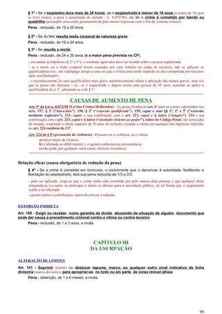 § 1º - Se o seqüestro dura mais de 24 horas, se o seqüestrado é menor de 18 anos (e maior de 14, pois
se tiver menos, a pena é aumentada de metade - L. 8.072/90), ou se o crime é cometido por bando ou
quadrilha (pressupõe uma união permanente de pelo menos 4 pessoas com o fim de cometer crimes):
Pena - reclusão, de 12 a 20 anos.
§ 2º - Se do fato resulta lesão corporal de natureza grave:
Pena - reclusão, de 16 a 24 anos.
§ 3º - Se resulta a morte:
Pena - reclusão, de 24 a 30 anos (é a maior pena prevista no CP).
- em ambas as hipóteses (§ 2° e 3°), o resultado agravador deve ter recaído sobre a pessoa seqüestrada.
- se a morte ou a lesão corporal forem causadas por caso fortuito ou culpa de terceiros, não se aplicam as
qualificadoras (ex.: um relâmpago atinge a casa em que a vítima está sendo mantida ou ela é atropelada por terceiros
após sua libertação).
- o reconhecimento de uma qualificadora mais grave automaticamente afasta a aplicação das menos graves, uma vez
que as penas são distintas - ex.: se é seqüestrada e depois morta uma pessoa de 15 anos, somente se aplica a
qualificadora do § 3°, afastando-se a do § 1°.
---------------------------------------------------------------------------------------------------------------------------------------------
CAUSAS DE AUMENTO DE PENA
Art. 9º da Lei n. 8.072/90 (Lei dos Crimes Hediondos) - As penas fixadas no art. 6º para os crimes capitulados nos
arts. 157, § 3º (“latrocínio”), 158, § 2º (“extorsão qualificada”), 159, caput e seus §§ 1º, 2º e 3º (“extorsão
mediante seqüestro”), 213, caput, e sua combinação com o art. 223, caput e § único (“estupro”), 214 e sua
combinação com o art. 223, caput e § único (“atentado violento ao pudor”), todos do Código Penal, são acrescidas
de metade, respeitado o limite superior de 30 anos de reclusão, estando a vítima em qualquer das hipóteses referidas
no art. 224 também do CP.
Art. 224 do CP (presunção de violência) - Presume-se a violência, se a vítima:
a) não é maior de 14 anos;
b) é alienada ou débil mental, e o agente conhecia esta circunstância;
c) não pode, por qualquer outra causa, oferecer resistência.
---------------------------------------------------------------------------------------------------------------------------------------------
Delação eficaz (causa obrigatória de redução da pena)
§ 4º - Se o crime é cometido em concurso, o concorrente que o denunciar à autoridade, facilitando a
libertação do seqüestrado, terá sua pena reduzida de 1/3 a 2/3.
- para ser aplicada, exige-se que o crime tenha sido cometido por pelo menos duas pessoas e que qualquer delas
arrependa-se (co-autor ou partícipe) e delate as demais para a autoridade pública, de tal forma que o seqüestrado
venha a ser libertado.
- quanto maior a contribuição, maior deverá ser a redução.
EXTORSÃO INDIRETA
Art. 160 - Exigir ou receber, como garantia de dívida, abusando da situação de alguém, documento que
pode dar causa a procedimento criminal contra a vítima ou contra terceiro:
Pena - reclusão, de 1 a 3 anos, e multa.
CAPÍTULO III
DA USURPAÇÃO
ALTERAÇÃO DE LIMITES
Art. 161 - Suprimir (retirar) ou deslocar tapume, marco, ou qualquer outro sinal indicativo de linha
divisória (marco divisório), para apropriar-se, no todo ou em parte, de coisa imóvel alheia:
Pena - detenção, de 1 a 6 meses, e multa.
66
 
