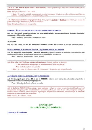 -----------------------------------------------------------------------------------------------------------------------------------------------------
Art. 65 da Lei n. 9.605/98 (Crime contra o meio ambiente) - Pichar, grafitar ou por outro meio conspurcar edificação ou
monumento urbano:
Pena - detenção, de 3 meses a 1 ano, e multa.
§ único - Se o ato for realizado em monumento ou coisa tombada em virtude do seu valor artístico, arqueológico ou
histórico, a pena é de 6 meses a 1 ano de detenção, e multa.
-----------------------------------------------------------------------------------------------------------------------------------------------------
Art. 346 (Exercício arbitrário das próprias razões) - Tirar, suprimir, destruir ou danificar coisa própria, que se acha em
poder de terceiro por determinação judicial ou convenção:
Pena - detenção, de 6 meses a 2 anos, e multa.
-----------------------------------------------------------------------------------------------------------------------------------------------------
INTRODUÇÃO OU ABANDONO DE ANIMAIS EM PROPRIEDADE ALHEIA
Art. 164 - Introduzir ou deixar animais em propriedade alheia, sem consentimento de quem de direito,
desde que o fato resulte prejuízo:
Pena - detenção, de 15 dias a 6 meses, ou multa.
Ação penal
Art. 167 - Nos casos do art. 163, do inciso IV do seu § e do art. 164, somente se procede mediante queixa.
DANO EM COISA DE VALOR ARTÍSTICO, ARQUEOLÓGICO OU HISTÓRICO
Art. 165 (revogado pelo artigo 62, I, da Lei n. 9.605/98) - Destruir, inutilizar ou deteriorar coisa tombada pela
autoridade competente em virtude de valor artístico, arqueológico ou histórico:
Pena - detenção, de 6 meses a 2 anos, e multa.
-----------------------------------------------------------------------------------------------------------------------------------------------------
Art. 62 da Lei n. 9.605/98 (Crime contra o meio ambiente) - Destruir, inutilizar ou deteriorar:
I - bem especialmente protegido por lei, ato administrativo ou decisão judicial;
Pena - reclusão, de 1 a 3 anos, e multa.
§ único - Se o crime for culposo, a pena é de 6 meses a um 1 de detenção, sem prejuízo da multa.
-----------------------------------------------------------------------------------------------------------------------------------------------------
ALTERAÇÃO DE LOCAL ESPECIALMENTE PROTEGIDO
Art. 166 (revogado pelo artigo 63 da Lei n. 9.605/98) - Alterar, sem licença da autoridade competente, o
aspecto de local especialmente protegido por lei:
Pena - detenção, de 1 mês a 1 ano, ou multa.
-----------------------------------------------------------------------------------------------------------------------------------------------------
Art. 63 da Lei n. 9.605/98 (Crime contra o meio ambiente) - Alterar o aspecto ou estrutura de edificação ou local
especialmente protegido por lei, ato administrativo ou decisão judicial, em razão de seu valor paisagístico, ecológico,
turístico, artístico, histórico, cultural, religioso, arqueológico, etnográfico ou monumental, sem autorização da autoridade
competente ou em desacordo com a concedida:
Pena - reclusão, de 1 a 3 anos, e multa.
-----------------------------------------------------------------------------------------------------------------------------------------------------
CAPÍTULO V
DA APROPRIAÇÃO INDÉBITA
APROPRIAÇÃO INDÉBITA
68
 