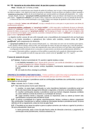 Art. 168 - Apropriar-se de coisa alheia móvel, de que tem a posse ou a detenção:
Pena - reclusão, de 1 a 4 anos, e multa.
- é um crime que se caracteriza por uma situação de quebra de confiança, uma vez que a vítima espontaneamente entrega
um objeto ao agente, e este, depois de já estar na sua posse ou detenção, inverte seu ânimo em relação ao objeto, passando a
comportar-se como dono (prática de um ato de disposição que somente poderia ser efetuado pelo proprietário - ex.: venda,
locação, doação, troca etc - “apropriação indébita propriamente dita”; recusa em efetuar a devolução da coisa solicitada
pela vítima - “negativa de restituição”); ao receber o bem o sujeito deve estar de boa-fé, ou seja, ter intenção de devolvê-lo
a vítima ou de dar a ele a correta destinação; se já recebe o objeto com intenção de apoderar-se dele comete crime de
“estelionato”.
- exige-se o chamado “animus rem sibi habendi”, ou seja, a intenção de ter a coisa para si ou para terceiro com ânimo de
assenhoramento definitivo.
- apropriação indébita / estelionato: na “apropriação indébita”, o dolo surge após o recebimento da posse ou detenção,
enquanto no “estelionato” o dolo é anterior; no “estelionato” o agente necessariamente emprega alguma fraude para entrar
na posse do objeto, ao passo que na “apropriação indébita” não há emprego de fraude - ex.: pego o carro de alguém e falo
que vou levá-lo no lava-rápido e sumo como ele, se já tenho o intenção de levar o carro é “estelionato”, se ele aparece após
pegar a coisa é “apropriação indébita”.
- se alguém recebe a posse de um cofre trancado com a incumbência de transportá-lo de um local para
outro, e no trajeto arromba-o e apropria-se dos valores nele contidos, comete crime de “furto
qualificado” pelo rompimento de obstáculo.
- a “apropriação indébita de uso” não constitui infração penal - ex.: vítima deixa um carro com um mecânico para reparos,
e este, durante o fim de semana, utiliza-se dele, sem autorização da vítima, diz para seus amigos que o carro lhe pertence,
mas, no início da semana, devolve-o à vítima, não responde pelo crime, trata-se de ilícito civil, pois falta o dolo exigido para
a configuração do delito (intenção de ter a coisa para si ou para terceiro com ânimo de assenhoreamento definitivo).
- se o agente é funcionário público e apropria-se de bem público ou particular (sob a guarda da Administração) que tenha
vindo a seu poder em razão do cargo que exerce, comete crime de “peculato” (art. 312, “caput”).
Causas de aumento de pena
§ 1º (único) - A pena é aumentada de 1/3, quando o agente recebeu a coisa:
I - em depósito necessário (legal - decorre da lei; miserável - por ocasião de calamidade; por equiparação -
é o referente às bagagens dos viajantes, hóspedes ou fregueses);
II - na qualidade de tutor, curador, síndico, liquidatário, inventariante, testamenteiro ou depositário
judicial;
III - em razão de ofício, emprego ou profissão.
APROPRIAÇÃO INDÉBITA PREVIDENCIÁRIA - Crimes econômicos a partir desse artigo (a jurisprudência entende
que é crime continuado, não regra geral não seria, mas foi abrandida, para que seja crime continuado).
Art. 168-A. Deixar de repassar à previdência social as contribuições recolhidas dos contribuintes, no prazo e
forma legal ou convencional:
Pena - reclusão, de 2 a 5 anos, e multa.
§ 1º - Nas mesmas penas incorre quem deixar de:
I - recolher, no prazo legal, contribuição ou outra importância destinada à previdência social que
tenha sido descontada de pagamento efetuado a segurados, a terceiros ou arrecadada do público;
II - recolher contribuições devidas à previdência social que tenham integrado despesas contábeis
ou custos relativos à venda de produtos ou à prestação de serviços;
III - pagar benefício devido a segurado, quando as respectivas cotas ou valores já tiverem sido
reembolsados à empresa pela previdência social.
§ 2º - É extinta a punibilidade se o agente, espontaneamente, declara, confessa e efetua o pagamento
das contribuições, importâncias ou valores e presta as informações devidas à previdência social, na forma
definida em lei ou regulamento, antes do início da ação fiscal.
§ 3º - É facultado ao juiz deixar de aplicar a pena ou aplicar somente a de multa se o agente for primário e
de bons antecedentes, desde que:
I - tenha promovido, após o início da ação fiscal e antes de oferecida a denúncia, o pagamento da
contribuição social previdenciária, inclusive acessórios; ou
69
 