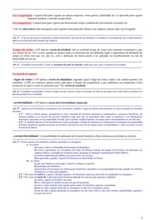 -----------------------------------------------------------------------------------------------------------------------------------------------------
Lei excepcional: é aquela feita para vigorar em épocas especiais, como guerra, calamidade etc. (é aprovada para vigorar
enquanto perdurar o período excepcional).
Lei temporária: é aquela feita para vigorar por determinado tempo, estabelecido previamente na própria lei.
* são leis ultra-ativas (não retroagem), pois regulam atos praticados durante sua vigência, mesmo após sua revogação.
-----------------------------------------------------------------------------------------------------------------------------------------------------
Art. 3º - A lei excepcional ou temporária, embora decorrido o período de sua duração ou cessadas as circunstâncias que a determinaram,
aplica-se ao fato praticado durante sua vigência.
-----------------------------------------------------------------------------------------------------------------------------------------------------
Tempo do crime: o CP adotou a teoria da atividade; não se confunde tempo do crime com momento consumativo, que,
nos termos do art. 14, I, ocorre quando se reúnem todos os elementos de sua definição legal; a importância da definição do
tempo do crime tem que ver, por ex., com a definição da norma penal a ser aplicada, no reconhecimento ou não da
menoridade do réu etc.
-----------------------------------------------------------------------------------------------------------------------------------------------------
Art. 4º - Considera-se praticado o crime no momento da ação ou omissão, ainda que outro seja o momento do resultado.
-----------------------------------------------------------------------------------------------------------------------------------------------------
Lei penal no espaço:
- lugar do crime: o CP adotou a teoria da ubiqüidade, segundo a qual o lugar do crime é tanto o da conduta quanto o do
resultado; o CPP, ao contrário, adotou como regra para a fixação da competência a que estabelece ser competente o foro
(comarca) no qual o crime se consumou (art. 70) - teoria do resultado.
-----------------------------------------------------------------------------------------------------------------------------------------------------
Art. 6º - Considera-se praticado o crime no lugar em que ocorreu a ação ou omissão, no todo ou em parte, bem como onde se produziu ou
deveria produzir-se o resultado.
-----------------------------------------------------------------------------------------------------------------------------------------------------
- territorialidade: o CP adotou a teoria da territorialidade temperada.
-----------------------------------------------------------------------------------------------------------------------------------------------------
Art. 5º - Aplica-se a lei brasileira, sem prejuízo de convenções, tratados e regras de direito internacional, ao crime cometido no território
nacional.
§ 1º - Para os efeitos penais, consideram-se como extensão do território nacional as embarcações e aeronaves brasileiras, de
natureza pública ou a serviço do governo brasileiro onde quer que se encontrem, bem como as aeronaves e as embarcações
brasileiras, mercantes ou de propriedade privada, que se achem, respectivamente, no espaço aéreo correspondente ou em alto-mar.
§ 2º - É também aplicável à lei brasileira aos crimes praticados a bordo de aeronaves ou embarcações estrangeiras de propriedade
privada, achando-se aquelas em pouso no território nacional ou em vôo no espaço aéreo correspondente, e estas em porto ou mar
territorial do Brasil.
-----------------------------------------------------------------------------------------------------------------------------------------------------
- extraterritorialidade: é a possibilidade de aplicação da lei penal brasileira a fatos criminosos ocorridos no exterior.
-----------------------------------------------------------------------------------------------------------------------------------------------------
Art. 7º - Ficam sujeitos à lei brasileira, embora cometidos no estrangeiro:
I - os crimes:
a) contra a vida ou a liberdade do Presidente da República;
b) contra o patrimônio ou a fé pública da União, do Distrito Federal, de Estado, de Território, de Município, de
empresa pública, sociedade de economia mista, autarquia ou fundação instituída pelo Poder Público;
c) contra a administração pública, por quem está a seu serviço;
d) de genocídio, quando o agente for brasileiro ou domiciliado no Brasil;
II - os crimes:
a) que, por tratado ou convenção, o Brasil se obrigou a reprimir;
b) praticados por brasileiro;
c) praticados em aeronaves ou embarcações brasileiras, mercantes ou de propriedade privada, quando em território
estrangeiro e aí não sejam julgados.
§ 1º - Nos casos do inciso I, o agente é punido segundo a lei brasileira, ainda que absolvido ou condenado no estrangeiro.
§ 2º - Nos casos do inciso II, a aplicação da lei brasileira depende do concurso das seguintes condições:
a) entrar o agente no território nacional;
b) ser o fato punível também no país em que foi praticado;
c) estar o crime incluído entre aqueles pelos quais a lei brasileira autoriza a extradição;
d) não ter sido o agente absolvido no estrangeiro ou não ter aí cumprido a pena;
e) não ter sido o agente perdoado no estrangeiro ou, por outro motivo, não estar extinta a punibilidade, segundo a
lei mais favorável.
7
 