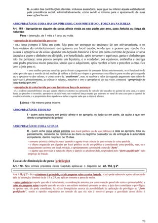 II - o valor das contribuições devidas, inclusive acessórios, seja igual ou inferior àquele estabelecido
pela previdência social, administrativamente, como sendo o mínimo para o ajuizamento de suas
execuções fiscais.
APROPRIAÇÃO DE COISA HAVIDA POR ERRO, CASO FORTUITO OU FORÇA DA NATUREZA
Art. 169 - Apropriar-se alguém de coisa alheia vinda ao seu poder por erro, caso fortuito ou força da
natureza:
Pena - detenção, de 1 mês a 1 ano, ou multa.
- apropriação de coisa havida por erro:
- ex.: uma compra é feita em certa loja para ser entregue no endereço de um aniversariante, e os
funcionários do estabelecimento entregam-na em local errado, sendo que a pessoa que recebe fica
calada e apropria-se da coisa; quando um depósito bancário é feito em conta corrente de pessoa diversa
daquela a quem o dinheiro era dirigido, e o beneficiado, após perceber o equívoco, gasta o dinheiro que
não lhe pertence; uma pessoa compra um bijuteria, e o vendedor, por equívoco, embrulha e entrega
uma pedra preciosa muito parecida, sendo que o adquirente, após receber o bem e perceber o erro, fica
com a jóia para si.
- uma mulher procura uma loja para efetuar o pagamento de compras feitas anteriormente, se o funcionário do
caixa percebe que o marido de tal mulher já saldara a dívida na véspera e permanece em silêncio para receber pela segunda
vez e apoderar-se dos valores, o crime será o de “estelionato”, mas, se receber o valor do segundo pagamento sem saber do
equívoco e, posteriormente, ao efetuar o balanço, perceber o erro e apropriar-se do seu valor, cometerá “apropriação de
coisa havida por erro”.
- apropriação de coisa havida por caso fortuito ou força da natureza:
- ex.: acidente automobilístico em que alguns objetos existentes na carroceria do veículo são lançados no quintal de uma casa, e o dono
desta, ao perceber o ocorrido, apropria-se de tais bens; um vendaval lança roupas que estavam no varal de uma casa para o quintal de
residência vizinha, e o proprietário desta apodera-se delas (o agente sabe que o objeto é alheio).
§ único - Na mesma pena incorre:
APROPRIAÇÃO DE TESOURO
I - quem acha tesouro em prédio alheio e se apropria, no todo ou em parte, da quota a que tem
direito o proprietário do prédio;
APROPRIAÇÃO DE COISA ACHADA
II - quem acha coisa alheia perdida (em local público ou de uso público) e dela se apropria, total ou
parcialmente, deixando de restituí-la ao dono ou legítimo possuidor ou de entregá-la à autoridade
competente, dentro no prazo de 15 dias.
- somente existirá a infração penal quando o agente tiver ciência de que se trata de coisa perdida.
- o objeto esquecido por alguém em local público ou de uso público é considerado coisa perdida, mas, se o
esquecimento ocorreu em local privado, o apoderamento constituirá crime de “furto”.
- o agente que provocar a perda do objeto e depois se apoderar dele, responderá pelo “furto qualificado” pelo
emprego de fraude.
Causas de diminuição de pena (privilégio)
Art. 170 - Nos crimes previstos neste Capítulo, aplica-se o disposto no art. 155, § 2º.
-----------------------------------------------------------------------------------------------------------------------------------------------------
Art. 155, § 2º - Se o criminoso é primário, e é de pequeno valor a coisa furtada, o juiz pode substituir a pena de reclusão
pela de detenção, diminuí-la de 1/3 a 2/3, ou aplicar somente a pena de multa.
- autor primário (aquele que não é reincidente; a condenação anterior por contravenção penal não retira a primariedade) e
coisa de pequeno valor (aquela que não excede a um salário mínimo): presente os dois, o juiz deve considerar o privilégio,
se apenas um, ele pode considerar; há sérias divergências acerca da possibilidade de aplicação do privilégio ao “furto
qualificado”, sendo a opinião majoritária no sentido de que ela não é possível porque a gravidade desse delito é
70
 